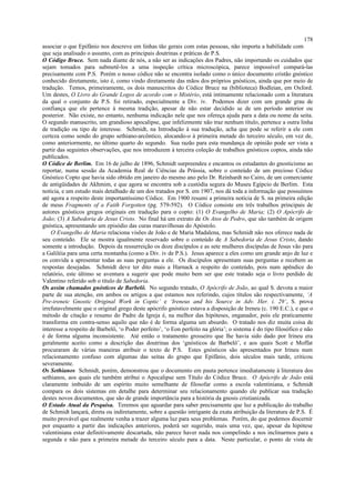 associar o que Epifânio nos descreve em linhas tão gerais com estas pessoas, não importa a habilidade com
que seja analisado o assunto, com as principais doutrinas e práticas de P.S.
O Código Bruce. Sem nada diante de nós, a não ser as indicações dos Padres, não importando os cuidados que
sejam tomados para submetê-los a uma inspeção crítica microscópica, parece impossível compará-las
precisamente com P.S. Porém o nosso códice não se encontra isolado como o único documento cristão gnóstico
conhecido diretamente, isto é, como vindo diretamente das mãos dos próprios gnósticos, ainda que por meio de
tradução. Temos, primeiramente, os dois manuscritos do Códice Bruce na (biblioteca) Bodleian, em Oxford.
Um destes, O Livro do Grande Logos de acordo com o Mistério, está intimamente relacionado com a literatura
da qual o conjunto de P.S. foi retirado, especialmente a Div. iv. Podemos dizer com um grande grau de
confiança que ele pertence à mesma tradição, apesar de não estar decidido se de um período anterior ou
posterior. Não existe, no entanto, nenhuma indicação nele que nos ofereça ajuda para a data ou nome da seita.
O segundo manuscrito, um grandioso apocalipse, que infelizmente não traz nenhum título, pertence a outra linha
de tradição ou tipo de interesse. Schmidt, na Introdução à sua tradução, acha que pode se referir a ele com
certeza como sendo do grupo sethiano-arcôntico, alocando-o à primeira metade do terceiro século, em vez de,
como anteriormente, no último quarto do segundo. Sua razão para esta mundança de opinião pode ser vista a
partir das seguintes observações, que nos introduzem à terceira coleção de trabalhos gnósticos coptos, ainda não
publicados.
O Códice de Berlim. Em 16 de julho de 1896, Schmidt surpreendeu e encantou os estudantes do gnosticismo ao
reportar, numa sessão da Academia Real de Ciências da Prússia, sobre o conteúdo de um precioso Códice
Gnóstico Copto que havia sido obtido em janeiro do mesmo ano pelo Dr. Reinhardt no Cairo, de um comerciante
de antigüidades de Akhmim, e que agora se encontra sob a custódia segura do Museu Egípcio de Berlim. Esta
notícia, e um estudo mais detalhado de um dos tratados por S. em 1907, nos dá toda a informação que possuímos
até agora a respeito deste importantíssimo Códice. Em 1900 resumi a primeira notícia de S. na primeira edição
de meus Fragments of a Faith Forgotten (pg. 579-592). O Códice consiste em três trabalhos principais de
autores gnósticos gregos originais em tradução para o copto: (1) O Evangelho de Maria; (2) O Apócrifo de
João; (3) A Sabedoria de Jesus Cristo. No final há um extrato de Os Atos de Pedro, que são também de origem
gnóstica, apresentando um episódio das curas maravilhosas do Apóstolo.
O Evangelho de Maria relaciona visões de João e de Maria Madalena, mas Schmidt não nos oferece nada de
seu conteúdo. Ele se mostra igualmente reservado sobre o conteúdo de A Sabedoria de Jesus Cristo, dando
somente a introdução. Depois da ressurreição os doze discípulos e as sete mulheres discípulas de Jesus vão para
a Galiléia para uma certa montanha (como a Div. iv de P.S.). Jesus aparece a eles como um grande anjo de luz e
os convida a apresentar todas as suas perguntas a ele. Os discípulos apresentam suas perguntas e recebem as
respostas desejadas. Schmidt deve ter dito mais a Harnack a respeito do conteúdo, pois num apêndice do
relatório, este último se aventura a sugerir que pode muito bem ser que este tratado seja o livro perdido de
Valentino referido sob o título de Sabedoria.
Os assim chamados gnósticos de Barbelô. No segundo tratado, O Apócrifo de João, ao qual S. devota a maior
parte de sua atenção, em ambos os artigos a que estamos nos referindo, cujos títulos são respectivamente, ‘A
Pre-ireneic Gnostic Original Work in Coptic’ e ‘Ireneus and his Source in Adv. Her. i. 29’, S. prova
irrefutavelmente que o original grego deste apócrifo gnóstico estava a disposição de Ireneu (c. 190 E.C.), e que o
método de citação e resumo do Padre da Igreja é, na melhor das hipóteses, enganador, pois ele praticamente
transforma em contra-senso aquilo que não é de forma alguma um absurdo. O tratado nos diz muita coisa de
interesse a respeito de Barbelô, ‘o Poder perfeito’, ‘o Eon perfeito na glória’; o sistema é do tipo filosófico e não
é de forma alguma inconsistente. Até então o tratamento grosseiro que lhe havia sido dado por Irineu era
geralmente aceito como a descrição das doutrinas dos ‘gnósticos de Barbelô’, e aos quais Scott e Moffat
procuraram de várias maneiras atribuir o texto de P.S. Estes gnósticos são apresentados por Irineu num
relacionamento confuso com algumas das seitas do grupo que Epifânio, dois séculos mais tarde, criticou
severamente.
Os Sethianos Schmidt, porém, demonstrou que o documento em pauta pertence imediatamente à literatura dos
sethianos, aos quais ele também atribui o Apocalipse sem Título do Códice Bruce. O Apócrifo de João está
claramente imbuído de um espírito muito semelhante de filosofar como a escola valentiniana, e Schmidt
compara os dois sistemas em detalhe para determinar seu relacionamento quando ele publicar sua tradução
destes novos documentos, que são de grande importância para a história da gnosis cristianizada.
O Estado Atual da Pesquisa. Teremos que aguardar para saber precisamente que luz a publicação do trabalho
de Schmidt lançará, direta ou indiretamente, sobre a questão intrigante da exata atribuição da literatura de P.S. É
muito provável que realmente venha a trazer alguma luz para seus problemas. Porém, do que podemos discernir
por enquanto a partir das indicações anteriores, poderá ser sugerido, mais uma vez, que, apesar da hipótese
valentiniana estar definitivamente descartada, não parece haver nada nos compelindo a nos inclinarmos para a
segunda e não para a primeira metade do terceiro século para a data. Neste particular, o ponto de vista de
178
 