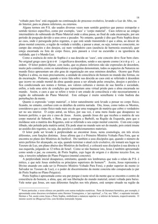 ‘voltado para fora’ está engajado na continuação do processo evolutivo, levando a Luz do Alto, ou
do Interior, para os planos inferiores, ou externos.
Alguns termos em P.S. são usados diversas vezes num sentido genérico que parece extrapolar o
sentido técnico específico, como por exemplo, ‘caos’ e ‘corpo material’. Caos refere-se ao estágio
intermediário do submundo do Plano Material onde a alma passa, ao final de cada encarnação, por um
período de purgação devido a seus erros e pecados No entanto, quando é dito que Pistis Sophia desce
ao caos, onde é perseguida pelos regentes, o que está sendo transmitido é que a alma, ao descer do
plano mental concreto, a região da verdade e retidão, e passar a atuar, ou seja, tornar-se consciente, no
campo das emoções e dos desejos, cai num verdadeiro caos (ausência de harmonia essencial), quer
esteja encarnada ou fora do corpo físico, pois passará a viver na escuridão e na ignorância da
realidade, que é o Mundo Luz.
Como a essência do mito de Sophia é a sua descida ao ‘caos’, este conceito deve ficar bem claro.
No original grego caos (χ α ο σ ) significava desordem, sendo o seu oposto cosmo (κ ο σ µ ο ) , a
ordem. O leitor poderá objetar, com razão, que os planos inferiores não são expressões de desordem,
muito pelo contrário, como os naturalistas e ecologistas demonstram, todos os aspectos da Natureza no
mundo físico apresentam um alto grau de organização em seus mínimos detalhes. Ocorre que Pistis
Sophia é a alma, ou mais precisamente, a unidade de consciência do homem no mundo das formas, ou
da encarnação. Portanto, quando o texto fala sobre sua descida ao caos está se referindo à desordem
que ocorre no estado mental da alma quando passa a ser afetada pelas emoções, desejos e paixões e
fica condicionada aos nomes e formas, aos valores culturais e morais de sua família e sociedade,
enfim, a toda uma série de condições que representam uma virtual prisão para a alma encarnada no
mundo. Assim, o caos a que se refere o texto é um estado de consciência e não necessariamente a
região do submundo do Plano Material. Este enfoque é muito semelhante à visão budista das
perturbações da mente.
Quanto à expressão ‘corpo material’, o leitor naturalmente será levado a pensar no corpo físico,
ficando, no entanto, confuso com os detalhes da estória narrada. Ora, Jesus, como todos os Mestres,
considerava que o corpo físico nada mais era do que uma roupagem de matéria que cobre o verdadeiro
ser no seu interior. O corpo astral, ou hílico, por sua vez, é uma mera ilusão que desaparece no
homem perfeito, o que era o caso de Jesus. Assim, quando Jesus diz que recebeu a matéria de seu
corpo material de Sabaoth, o Bom, que a entregou a Barbelô, na Região da Esquerda, para que o
moldasse sem a matéria dos Regentes, está se referindo a seu corpo mental concreto. Com este corpo
ilibado, não poluído pela matéria astral, Ele pode atuar no mundo sem ser do mundo, pois estará imune
ao assédio dos regentes, ou seja, das paixões e condicionamentos materiais.
O leitor pode ser levado à perplexidade ao encontrar Jesus, nesta cosmologia, em três níveis
diferentes, com funções distintas. Jesus afirma que é o Primeiro Mistério Voltado Para Fora, que se
encontra no plano dos Mistérios do Inefável. Diz também a seus discípulos que, quando o número de
seres perfeitos for alcançado, ou seja, quando terminar o atual ciclo evolutivo, ele tomará seu lugar no
Tesouro de Luz, um plano abaixo dos Mistérios do Inefável, e colocará seus discípulos à sua direita e à
sua esquerda, julgando as 12 tribos de Israel. Como se não bastasse isto, Jesus é também apresentado
como sendo o par, ou consorte, de Pistis Sophia, cujo lugar de origem é o décimo terceiro Eon, ou
seja, o terceiro subplano do Plano Psíquico (mental concreto).
A perplexidade inicial desaparece, entretanto, quando nos lembramos que todo o relato de P.S. é
mítico, e que nele Jesus simboliza os princípios superiores do homem26
. Assim, Jesus representa o
Divino atuando em cada ser (o Primeiro Mistério Voltado Para Fora), o poder superior da mente (o
Salvador no Tesouro de Luz), e o poder de discernimento da mente concreta não conspurcada (o par
de Pistis Sophia no Plano Psíquico).
Pistis Sophia é apresentada como seu par porque é neste nível da mente que se encontra o centro de
consciência do homem, a alma, que, até sua libertação do mundo material, estará voltada para baixo.
Vale notar que Jesus, em suas diferentes funções nos três planos, está sempre situado na região da
26
Neste particular, o texto oferece um paralelo com outras tradições esotéricas. Parte da literatura hermética, por exemplo, é
apresentada como discursos reveladores entre Hermes Trismegistos, o ‘pai espiritual’, e Tat, seu ‘filho’, o aspirante iniciado.
Hermes e Tat, assim como Jesus e Pistis Sophia, simbolizam a natureza superior e a inferior do homem, respectivamente. O
mesmo ocorre no Bhagavad Gita, com Krishna instruindo Arjuna.
18
 