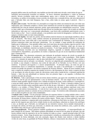 pregação pública antes da crucificação, mas também um desvelar ainda mais elevado e mais íntimo do que as
instruções pós-ressurreição existentes na tradição. Se houve elementos apocalípticos e visões na literatura
anterior, haveria revelações ainda mais transcendentes agora, com o término do ministério. Até que a
investidura, ou melhor re-investidura, tivesse ocorrido, de acordo com o comando divino, não teria sido possível
para o Salvador falar com total franqueza, face a face, sobre todas as coisas; agora é possível. Esta é a
convenção.
Os fatos sobre os eons. Nas Divisões i-iii, pressupõe-se ao longo dos relatos um sistema de eons com todas suas
implicações, que é altamente complexo e mostra sinais manifestos de consistir de estágios individuais separados
estabelecidos por cima de sistemas anteriores, porém, agora apresentados em subordinações sucessivas. Torna-
se claro, então, que se hierarquias ainda mais elevadas devem ser trazidas para o palco, isto só pode ser realizado
reduzindo-se, mais uma vez, a uma posição subordinada, o que havia sido considerado anteriormente como ‘o
fim de todos os fins’. Este é o método adotado, e nos perdemos num recital de designações e atributos de seres,
espaços e mistérios cada vez mais transcendentais.
O episódio de Sophia. Em tudo isto, porém, não há nenhum sinal de interesse em especulação metafísica; não se
trata de filosofia. Não houve, então, nenhum elemento de pensamento propriamente helênico no estudo do
surgimento dos eons, como tinha sido o caso marcante com o ensinamento de Valentino, o que levou tantos a
fazerem conjecturas sobre uma derivação valentiniana. Foi, na verdade, o longo episódio do sofrimento de
Sophia que os influenciou. Este episódio reflete, num nível mais baixo da escala cósmica, algo do motif do ‘mito
trágico’ da alma-do-mundo, a invenção que é geralmente atribuída a Valentino, ainda que ele possa ter
transformado, ou trabalhado, materiais ou noções já existentes. É este longo episódio de Sophia e sua exegese
mística habilmente invertida com sua interpretação alegórica, seguindo os métodos desenvolvidos pelos
contemplativos Alexandrinos, que produziu em muitos a impressão de que ele era de importância fundamental
para o sistema de P.S.
O interesse ético. Isto demonstra certamente uma indicação do profundo interesse do círculo na questão do
arrependimento e nos Salmos de penitência. Mas o interesse aqui é ético e não cosmológico. Pistis Sophia
parece ter a intenção de representar o tipo da alma individual fiel e arrependida. Ao longo de toda a estória, o
principal interesse está na salvação e na redenção. Esta deve ser adquirida pelo arrependimento e pela renúncia
ao mundo, a suas atrações e interesses, mas acima de tudo pela fé no Salvador, na Luz Divina e em seus
mistérios. O primeiro pré-requisito é o sincero arrependimento. O principal tópico, em torno do qual os
ensinamentos éticos se centralizam naturalmente, é o pecado, sua causa e sua purificação e a revelação do
mistério do perdão dos pecados e da infinita compaixão do Primeiro Mistério. Apesar de haver também muito
mais a respeito do complexo esquema dos mundos invisíveis e das hierarquias de seres, muito a respeito da alma
e de sua origem, de como ela nasce e parte da vida terrena, muito sobre o poder-de-luz, o elemento espiritual do
homem -- tudo isto está subordinado ao interesse ético em primeiro lugar e, em segundo, à eficiência dos
mistérios elevados da salvação.
Os Mistérios. Toda a apresentação é feita em termos destes mistérios, que agora são concebidos de uma forma
muito mais vital do que era aparentemente o caso na literatura anterior. Em suas etapas menos elevadas, os
mistérios ainda guardam alguma relação com a tradição de palavras de poder, nomes autênticos e incorruptíveis,
e assim por diante, apesar de haver pouco a este respeito nas Divisões i-iii. Porém, a intenção evidente é que os
mistérios mais elevados sejam concebidos agora à luz do fato de que o Salvador é, num sentido real, o Primeiro
Mistério e, na verdade, o Último Mistério, e que os mistérios não são tanto poderes espirituais como seres
substantivos de méritos transcendentais. A veste de luz é um mistério dos mistérios, e aqueles que recebem os
mistérios superiores tornam-se correntes de luz ao deixarem o corpo. Os mistérios estão intimamente associados
com os relatos da glória em suas várias modalidades.
A tradição sobre o astral. Um dos principais elementos do esquema inferior é a antiga tradição sobre o astral,
aquelas concepções fundamentais da religião sideral que dominou o pensamento daquele tempo e que manteve
sua posição, de forma direta e indireta, por muitos séculos depois. Porém, aqui os nossos gnósticos, mais uma
vez, apesar de manterem o esquema para certos propósitos, colocaram-no bem baixo na escala. Além do mais,
apesar de não negarem que antes havia verdade mesmo na arte astrológica, reduziram as chances dos astrólogos
a zero, ao declarar que o Salvador, na realização de seu ministério cósmico, havia mudado drasticamente a
revolução das esferas, de forma que, doravante, os cálculos não seriam tão confiáveis; estes, a partir de então,
não tinham mais valor do que o giro de uma moeda.
A transcorporificação. Nossos gnósticos também acreditavam na transmigração. A transcorporificação era
parte integral do seu sistema. Não tinham nenhuma dificuldade em inseri-la em seu plano de salvação, que não
mostra nenhum sinal de expectativa de um fim imediato de todas as coisas -- aquele principal artigo de fé dos
primeiros tempos. Assim, longe de pensar que a reencarnação é estranha aos ensinamentos dos evangelhos, eles
interpretaram de forma elaborada, com esta conotação, alguns dos ditados mais notáveis e deram detalhes
vívidos de como Jesus, na qualidade de Primeiro Mistério, efetuou o renascimento das almas de João, o Batista,
180
 