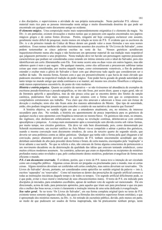 e dos discípulos, e supervisionou a atividade de sua própria reencarnação. Neste particular P.S. oferece
material mais rico para as pessoas interessadas nesta antiga e muito disseminada doutrina do que pode ser
encontrado em qualquer outro documento antigo no ocidente.
O elemento mágico. Uma composição muito mais surpreendentemente enigmática é o elemento da magia. Na
Div. iv em particular, existem invocações e muitos nomes que se parecem com aqueles encontrados nos papiros
mágicos gregos e de outras fontes diversas. Porém, ninguém até hoje conseguiu esclarecer este assunto,
geralmente muito difícil de pesquisar, muito menos em relação ao texto de P.S. É evidente que os escritores da
Div. iv e do primeiro tratado do Códice de Bruce deram um grande valor a essas fórmulas e aos seus nomes
autênticos. Esses nomes também não estão inteiramente ausentes dos excertos de ‘Os Livros do Salvador’, como
podem testemunhar as cinco palavras escritas na veste de luz. Nossos gnósticos acreditavam
inquestionavelmente numa alta magia e não hesitavam em apresentar material de sua tradição mais respeitável
que julgassem pertinente a seus propósitos. Nesta tradição deve ter havido um personagem supremo possuindo
características que podiam ser consideradas como estando em íntima sintonia com o ideal do Salvador, pois eles
identificavam um certo Aberamentho com Ele. Este nome ocorre uma ou duas vezes em outros lugares, mas não
sabemos quem é nem o que sugere. De qualquer maneira, como eles utilizavam e procuravam sublimar tantas
coisas que eram consideradas, por muitos naquele tempo, como extremamente veneráveis, a fim de poderem
estender e exaltar mais a glória do Salvador e fazer com que absorvesse tudo aquilo que consideravam ser o
melhor de tudo. Da mesma forma, fizeram com o que era presumivelmente o que havia de mais elevado que
pudessem encontrar na respeitável tradição do poder mágico. Este poder havia gozado de grande autoridade por
tanto tempo no mundo antigo que ainda continuava a se manter, até mesmo nos círculos filosóficos e religiosos,
onde menos esperaríamos encontrá-lo, do ponto de vista moderno.
História e estória psíquica. Quanto ao cenário da narrativa -- se não tivéssemos tal abundância de exemplos de
escrituras pseudo-históricas e pseudo-epigráficas, se isto não fosse, por assim dizer, quase a regra geral, não só
da literatura apócrifa e apocalíptica, mas de não pouca coisa que se encontra dentro dos limites da sanção
canônica, poderíamos ficar mais surpresos do que estamos com a forma com que os compositores ou
compiladores estruturaram seu trabalho. Fica claro que eles amavam e adoravam a Jesus com um êxtase de
devoção e exaltação; nisto eles não ficam atrás dos maiores admiradores do Mestre. Que tipo de autoridade,
então, eles podiam imaginar possuírem para conceber o cenário de sua narrativa da maneira que fizeram?
A história objetiva, no sentido rígido em que a entendemos atualmente, era, no mínimo, de interesse
secundário para eles. Na verdade, a história era aparentemente de pouca importância para os gnósticos de
qualquer escola e seus oponentes com freqüência remavam no mesmo barco. Os gnósticos não eram, no entanto,
tão ingênuos; eles declaravam enfaticamente sua crença na revelação contínua, deleitavam-se com estórias
apocalípticas e psíquicas. A crença num ensinamento após a ressurreição sem dúvida existiu sob várias formas,
por muito tempo, nos círculos gnósticos. Ela deve ter sido bem disseminada, pois, como demonstrado por
Schmidt recentemente, um escritor católico na Ásia Menor viu-se compelido a adotar a prática dos gnósticos,
usando a mesma convenção num documento ortodoxo, de cerca do terceiro quarto do segundo século, que
deveria ser uma polêmica contra as idéias gnósticas. Qualquer que tenha sido a forma pela qual chegaram a tal
convicção, parece altamente provável que os escritores de P.S. tenham sinceramente acreditado que eles
detinham autoridade do alto para proceder desta forma e foram, de certa maneira, encorajados pela ‘inspiração’ a
levar adiante a sua tarefa. No que se referia a eles, não estavam de forma alguma conscientes de pertencerem a
um movimento decadente ou da deterioração da qualidade das idéias que estavam tentando estabelecer, como
muitos críticos modernos assumem. Ao contrário, achavam que eram os depositários ou recipientes de mistérios
profundos nunca antes revelados e que, pelo conhecimento destes mistérios, poderiam evangelizar de forma mais
eficiente o mundo.
P.S. é um documento reservado. É evidente, porém, que o texto de P.S. nunca teve a intenção de ser circulado
como um evangelho público. Algumas coisas devem ser pregadas ou proclamadas para o mundo, mas só certas
coisas. Alguns mistérios deveriam ser conferidos sob certas condições, mas outros deveriam ser reservados. ‘Os
Livros do Salvador’ devem, portanto, ser considerados como apócrifos no sentido original da palavra -- isto é,
escritos ‘separados’ ou ‘reservados’. Como tal inseriam-se dentro das proscrições de segredo artificial comuns a
todas as instituições iniciáticas daquele tempo e de todos os tempos. Um segredo artificial dificilmente pode, se
é que pode, evitar o risco moral e intelectual de seus obscurecimentos inatos. O texto de P.S. era indicado para
discípulos já iniciados, para estudantes escolhidos, apesar de nenhum voto de segredo ser mencionado. Ele era
direcionado, acima de tudo, para potenciais apóstolos, para aqueles que iriam sair para proclamar o que era para
eles a melhor das boas novas; o texto é claramente a instrução interna de uma seita dedicada à evangelização.
Seu valor geral. Se no texto ‘Os Livros do Salvador’, em sua forma completa original (pois no texto de P.S.
existente temos somente algumas seleções, das quais as fórmulas dos mistérios superiores foram omitidas), o que
é apresentado dos mistérios menores, na Div. iv, foi retirado do escrutínio público, devido, pelo menos em parte,
ao medo de que pudessem ser usados de forma inapropriada, não há praticamente nenhum perigo, neste
181
 