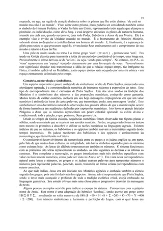 esquerda, ou seja, na região de atuação dinâmica sobre os planos que lhe estão abaixo: ‘ele está no
mundo mas não é do mundo’. Visto sobre outro prisma, Jesus poderia ser considerado também como
o símbolo do Homem Perfeito, o Varão Perfeito em Cristo, representando todo aquele que alcançou a
plenitude, ou individuação, como diria Jung, e está desperto em todos os planos da natureza humana,
atuando em cada um, quando necessário, com todo Poder, Sabedoria e Amor de um Mestre. Ele é o
exemplo vivo e vívido da Unidade atuando no mundo. É o Instrumento do Primeiro Mistério,
salvando almas ao despertar a centelha divina nos homens do mundo. E, finalmente, é a esperança de
glória para todos os que procuram segui-lo, vivenciando Seus ensinamentos até o cumprimento de sua
missão e retorno à Casa do Pai.
Uma palavra muito usada no texto é o termo grego ‘aion’ (α ι ω ν ) , pronunciado ‘eon’. Era
usado na Grécia clássica para transmitir a idéia de um período considerável de tempo, uma longa era.
Provavelmente o termo derivou-se de ‘aei on’, ou seja, ‘sendo para sempre’. No entanto, em P.S., os
‘eons’ representam um ‘espaço’ ocupado eternamente por uma hierarquia de seres. Provavelmente
este significado singular está transmitindo a idéia de que a relação espaço-tempo, tão intrigante na
Física, é também aplicável na Metafísica; cada espaço eônico seria ocupado por uma era eônica - um
espaço eternamente delimitado pelo tempo.
Gematria, numerologia e simbolismo.
Um aspecto importante e pouco conhecido do simbolismo oculto de Pistis Sophia, merecendo uma
abordagem separada, é a correspondência numérica de inúmeras palavras e expressões do texto. Este
tipo de correspondência não é exclusivo de Pistis Sophia. Um dos véus usados na tradição dos
Mistérios é o simbolismo dos números e das proporções numéricas, conhecido como gematria.
Muitos textos de caráter esotérico, incluem em seu bojo mensagens criptográficas em que um valor
numérico é atribuído às letras de certas palavras, que transmitem, então, uma mensagem ‘oculta’. Este
simbolismo é uma decorrência natural da observação dos grandes sábios de que a manifestação ocorre
de forma harmônica em seqüências definidas por expressões numéricas. Isto levou o grande Iniciado
Pitágoras a dizer que os números representam um poder celestial operando na esfera divina e
condicionando toda a criação, e que, portanto, Deus geometriza.
Desde os tempos da Grécia clássica, seqüências numéricas foram observadas nas figuras planas e
sólidas, sendo constatado que se repetem nos acordes musicais. Porém, os gregos não foram os únicos
nem mesmo os primeiros a descobrir e utilizar as razões numéricas na linguagem sagrada. Existem
indícios de que os indianos, os babilônios e os egípcios também usavam a matemática sagrada desde
tempos imemoriais. Os judeus receberam dos babilônios e dos egípcios o conhecimento da
numerologia, que foi utilizado na Cabala.
O considerável desenvolvimento da numerologia entre os gregos e os judeus explica-se, em parte,
pelo fato de que nestas duas culturas, na antigüidade, não havia símbolos separados para os números
como existem hoje. As letras do alfabeto representavam também os números. O sistema funcionava
com as primeiras oito letras representando as unidades, as oito seguintes as dezenas e as últimas as
centenas. Para completar a numeração, os gregos introduziram mais três símbolos específicos com
valor exclusivamente numérico, como pode ser visto no Anexo n.º 3. Em vista desta correspondência
natural entre letras e números, os gregos e os judeus usavam palavras para representar números e
números para representar palavras, podendo, assim, transmitir de forma velada correspondências com
outros conceitos.
Ao que tudo indica, Jesus era um iniciado nos Mistérios egípcios e conhecia também a ciência
sagrada dos gregos, pois esta foi derivada dos egípcios. Assim, não é surpreendente que Pistis Sophia,
sendo o texto mais avançado e profundo de toda a tradição esotérica cristã, esteja embasado na
linguagem gemátrica. Seu estudo oferece mais uma chave para o progressivo desvelar da mensagem
do texto.
Alguns poucos exemplos servirão para indicar o escopo do sistema. Comecemos com o próprio
nome de Jesus. Este nome é uma adaptação do hebraico ‘Ieoshua’, sendo escrito em grego como
Ι Η Σ Ο Υ Σ , resultando no valor numérico de 888 (Ι =10 + Η =8 + Σ =200 + Ο =70 + Υ =400
+ Σ =200). Este número simbolizava a harmonia e perfeição do Logos, com o qual Jesus era
19
 