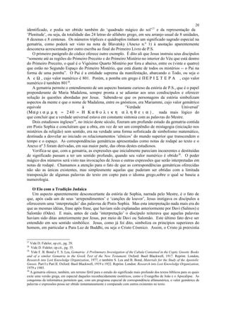 identificado, e podia ser obtido também do ‘quadrado mágico do sol’27
e da representação da
‘Plenitude’, ou seja, da totalidade das 24 letras do alfabeto grego, em seu arranjo usual de 8 unidades,
8 dezenas e 8 centenas. Os números tríplices e quádruplos tinham um significado sagrado especial na
gematria, como poderá ser visto na nota de Blavatsky (Anexo n.º 1) à anotação aparentemente
desconexa acrescentada por outro escriba ao final do Primeiro Livro de P.S.
O primeiro parágrafo do códice oferece outro exemplo. É dito ali que Jesus instruiu seus discípulos
“somente até as regiões do Primeiro Preceito e do Primeiro Mistério no interior do Véu que está dentro
do Primeiro Preceito, o qual é o Vigésimo Quarto Mistério por fora e abaixo, entre os (vinte e quatro)
que estão no Segundo Espaço do Primeiro Mistério, que está diante de todos os mistérios -- o Pai na
forma de uma pomba”. O Pai é a entidade suprema da manifestação, abarcando o Todo, ou seja o
Α e Ω , cujo valor numérico é 801. Porém, a pomba em grego é ΠΕ Ρ Ι Σ Τ Ε Ρ Α , cujo valor
numérico é também 80128
.
A gematria permite o entendimento de um aspecto bastante curioso da estória de P.S., que é o papel
preponderante de Maria Madalena, sempre pronta a se adiantar aos seus condiscípulos e oferecer
solução às questões abordadas por Jesus. Sabendo-se que os personagens da estória simbolizam
aspectos da mente e que o nome de Madalena, entre os gnósticos, era Mariammi, cujo valor gemátrico
equivale à ‘Verdade Universal’
(Μα ρ ι α µ µ η = 2 40 = Η Κ α θ ο λ ι κ η α λ η θ ε ι α ) , nada mais lógico do
que concluir que a verdade universal estava em constante sintonia com as palavras do Mestre.
Dois estudiosos ingleses29
, no início deste século, fizeram um profundo estudo da gematria contida
em Pistis Sophia e concluíram que a obra, em vez de ser um compêndio de mistagogia (iniciação nos
mistérios da religião) sem sentido, era na verdade uma forma sofisticada de simbolismo matemático,
destinada a desvelar ao iniciado os relacionamentos ‘eônicos’ do mundo superior que transcendem o
tempo e o espaço. As correspondências gemátricas apresentadas como notas de rodapé ao texto e o
Anexo nº 3 foram derivadas, em sua maior parte, das obras destes estudiosos.
Verifica-se que, com a gematria, as expressões que inicialmente pareciam incoerentes e destituídas
de significado passam a ter um sentido profundo, quando seu valor numérico é obtido30
. O poder
mágico dos números será visto nas invocações de Jesus e outras expressões que serão interpretadas em
notas de rodapé. Chamamos a atenção para o fato de que as correspondências gemátricas oferecidas
não são as únicas existentes, mas simplesmente aquelas que puderam ser obtidas com a limitada
transposição de algumas palavras do texto em copto para o idioma grego,sobre o qual se baseia a
numerologia.
O Elo com a Tradição Judaica
Um aspecto aparentemente desconcertante da estória de Sophia, narrada pelo Mestre, é o fato de
que, após cada um de seus ‘arrependimentos’ e ‘canções de louvor’, Jesus instigava os discípulos a
oferecerem uma ‘interpretação’ das palavras de Pistis Sophia. Mas esta interpretação nada mais era do
que as mesmas idéias, frase após frase, que haviam sido explanadas anteriormente por Davi (Salmos) e
Salomão (Odes). E mais, antes de cada ‘interpretação’ o discípulo reiterava que aquelas palavras
haviam sido ditas anteriormente por Jesus, por meio de Davi ou Salomão. Este último fato deve ser
entendido em seu sentido simbólico. Jesus, como já foi dito, simboliza os princípios superiores do
homem, em particular a Pura Luz de Buddhi, ou seja o Cristo Cósmico. Assim, o Cristo já preexistia
27
Vide D. Fideler, op.cit., pg. 29.
28
Vide D. Fideler, op.cit., pg. 35.
29
Vide F. B. Bond e T. S. Lea, Gematria: A Preliminary Investigation of the Cabala Contained in the Coptic Gnostic Books
and of a similar Gematria in the Greek Text of the New Testament. Oxford: Basil Blackwell, 1917. Reprint. London,
Research into Lost Knowledge Organization, 1977, e também S. Lea and B. Bond, Materials for the Study of the Apostolic
Gnosis. Part I e Part II. Oxford: Basil Blackwell, 1919 e 1922. Reprint. London: Research into Lost Knowledge Organization,
1979 e 1985.
30
A gematria oferece, também, um terreno fértil para o estudo do significado mais profundo dos textos bíblicos para os quais
exite uma versão grega, em especial daqueles reconhecidamente esotéricos, como o Evangelho de João e o Apocalipse. As
conquistas da informática permitem que, com um programa especial de correspondência alfanumérica, o valor gemátrico de
palavras e expressões possa ser obtido instantaneamente e comparado com outros existentes no texto.
20
 