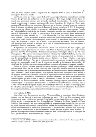 antes do Jesus histórico, sendo o dispensador da Sabedoria eterna a todos os hierofantes e
mensageiros divinos no mundo.
Verifica-se, assim, que Jesus, o arauto da Boa Nova, estava perfeitamente conectado com a antiga
tradição dos profetas, da qual parece ser um representante. Esta longa tradição mística legou ao
mundo uma comovente literatura com profundo significado transformador. Os profetas tiveram
grande impacto entre os judeus e eram conhecidos como Hierofantes dos Mistérios. Dentre estes
destaca-se Melquisedec, sobre quem pouco foi preservado na literatura existente31
, mas que ocupa um
lugar de destaque nos planos superiores do Tesouro de Luz na cosmologia de P.S. É interessante
notar, porém, que a Igreja primitiva reverenciava a tradição de Melquisedec, como mostra a Epístola
de Paulo aos Hebreus, onde é dito que Jesus foi ‘feito sumo sacerdote para a eternidade, segundo a
ordem de Melquisedec’ (Hb 6,19). A caracterização deste grande ser feita por Paulo apresenta um
notável paralelo com a oferecida em P.S.: ‘Este Melquisedec é, de fato, rei de Salém, sacerdote de
Deus Altíssimo. Ele saiu ao encontro de Abraão quando esse regressava do combate contra os reis, e
o abençoou. Foi a ele que Abraão entregou o dízimo de tudo. E o seu nome significa, em primeiro
lugar, “Rei de Justiça”; e, depois, “Rei de Salém”, o que quer dizer “Rei da Paz”. Sem pai, sem mãe,
sem genealogia, nem princípio de dias nem fim de vida! É assim que se assemelha ao Filho de Deus, e
permanece sacerdote eternamente.’ (Hb 7,1-3)
A reprodução de ensinamentos antiquíssimos através das invocações de Pistis Sophia, que
repercutiam aqueles apresentados nos Salmos e nas Odes de Salomão, deve ter sido feita com um
propósito em vista. Provavelmente, o Mestre estava querendo nos alertar para o fato de que ele, como
Mensageiro do Alto, apenas transmitia ensinamentos milenares da Tradição-Sabedoria, embora com
uma nova roupagem. Estes ensinamentos, no entanto, sempre estiveram disponíveis aos homens, o
que foi exemplificado na tradição judaica com os Salmos e as Odes. Porém, a sua mera
disponibilidade não basta. Para que o ensinamento oculto possa exercer seu poder transformador,
precisa ser interiorizado, sendo levado à caverna do coração, e devidamente interpretado. O
significado dos símbolos precisa ser compreendido e a mensagem colocada em prática pelo buscador.
É como se o Mestre estivesse querendo nos alertar que devemos buscar a verdade no espírito das
palavras, que é vida, e não nos atermos à letra que mata. Jesus deixa implícito o exemplo de seu povo,
que teve ao longo dos séculos os mesmos ensinamentos profundos de natureza transformadora que Ele
agora ministrava. Porém, o povo ignorou a lição espiritual das reiteradas mensagens de seus profetas e
se apegou a uma interpretação literal e material de algumas partes de suas escrituras, principalmente
da Lei Mosaica, insistindo na observância de preceitos exteriores, que foram transformados em
virtuais dogmas que não tocaram o coração. Infelizmente, o temor de Jesus era justificado. Os
herdeiros de seu ministério repetiram a história do triste e sofrido povo judeu, entronizando a letra de
sua mensagem e se esquecendo do seu espírito. O resultado todos conhecemos: a obediência cega à
Lei foi substituída pela fé cega em dogmas, na intermediação necessária da Igreja (‘fora da Igreja não
há salvação’), e na participação em rituais externos, com um concomitante alheamento da verdadeira
busca espiritual partindo dos ensinamentos transformadores que Jesus veio renovar.
Interpretação do Mito
Jesus relata a seus discípulos que encontrou P.S. arrependida e se lamentando abaixo do décimo
terceiro eon, seu lugar de origem, nas profundezas do caos. Talvez os dois personagens mais
intrigantes de toda a estória sejam a própria Pistis Sophia e seu consorte, Jesus, com o qual forma o
último par das 24 emanações dos Dois Grandes Poderes Tríplices na Região da Esquerda do Plano
Psíquico. Ora, emanações são aspectos ou qualidades de uma determinada entidade (no caso aspectos
da mente concreta), que adquirem vida própria ou, melhor dito, consciência própria. Como P.S. é a
última emanação destes 24 invisíveis e, aparentemente, a única que desce ao caos, deve representar
aquele aspecto da mente que se alia às emoções e desejos ao atuar no plano hílico ou astral. É,
portanto, aquela parte da mente que se torna conspurcada pelas vibrações pesadas, ou na linguagem do
texto, que perde sua luz para os regentes que a afligem.
31
Vide texto intitulado “Melchizedek”, um dos mais mal preservados da famosa Biblioteca de Nag Hammadi, em The Nag
Hammadi Library in English (N.Y., Harper Collins, 1990), pg. 438-444.
21
 