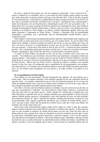 No início, o papel de Jesus parece ser o de um compassivo observador. Com o transcorrer da
estória, a situação vai se aclarando: Jesus é o par natural de Pistis Sophia, aquele aspecto da mente
que, tendo preservado sua pureza prístina, pode agir como Salvador dela. Como já foi dito, do ponto
de vista microcósmico, o mito descreve a peregrinação da alma na etapa de retorno à Casa do Pai, em
que todos os princípios do homem contribuem com a sua parte. Inicialmente Jesus, representando o
poder da mente pura, com seu discernimento e determinação, ajuda a P.S. por sua própria conta. A
ajuda final a P.S. vem como um poder do Primeiro Mistério por intermédio de Jesus, uma referência
ao poder de iluminação de Buddhi usando Manas, a Mente, como seu veículo. Isto significa que Jesus
simboliza o Eu Superior e Pistis Sophia o eu inferior, estando intimamente ligados, ainda que com
papéis diferentes a representar no Plano Divino. Portanto, a libertação final da personalidade
arrependida é coincidente com a glorificação final da individualidade tornada Perfeita, como é
insinuado no texto.
Pistis Sophia é a alma humana assediada pelas paixões materiais, representadas pelos regentes, que
usam de todos os meios para tomar sua luz interior, que é de origem divina. Se, por um lado, Pistis
Sophia deve enfrentar o assédio constante dos poderes das trevas, ou seja, da matéria, por outro, ela
tem a seu favor a fé na luz e o arrependimento, ou pesar, por seu erro (ter-se aventurado no abismo
sem seu consorte). O leitor deve ficar atento ao fato de que, em P.S., o conceito de alma é bastante
peculiar. Ela é considerada aquela parte da mente concreta que é o centro de consciência do homem
durante a encarnação e, após a morte do corpo físico, no plano astral e no mental concreto.
A ‘queda’ de Pistis Sophia, sua descida ao caos sem seu par, é referida várias vezes como seu
‘pecado’. Esta referência é, provavelmente, uma das fontes que inspiraram a concepção ortodoxa do
‘pecado original’. Pistis Sophia, no entanto, desce ao caos por ordem do Primeiro Mistério, como não
podia deixar de ser, pois o processo da manifestação nada mais é do que um progressivo desabrochar
do Plano Divino. Sabe-se que este Plano envolve a descida do Espírito à matéria e seu eventual
retorno à Fonte Una, uma vez enriquecido com as experiências de sua peregrinação à terra distante.
Em outras palavras, o ser humano, que inicialmente habitava como anjo ilibado nos planos espirituais,
deve ‘cair na matéria’ para reconquistar sua Luz interior e, só então, retornar à sua glória na Luz
celestial.
Os Arrependimentos de Pistis Sophia
Pistis Sophia, em suas lamentações, fala das perseguições dos regentes e de seus poderes, que a
fazem sofrer. Mas em nenhum momento é feita qualquer sugestão de que este sofrimento advém de
agressão física. Ao contrário, subentende-se que se trata do sofrimento psíquico de um ser que está
ciente da realidade última; isto é, que em sua essência mais recôndita é um ser de luz e que, cada vez
que sucumbe às tentações do mundo material, perde sua luz interior.
Isto reflete o fato de a estória de Sophia expressar a realidade vista sob o prisma da Luz do Alto, ou
seja, que sua perspectiva é espiritual. Em outras palavras, Pistis Sophia, expressa a consciência da
alma que sofre cada vez que perde sua luz. Assim, quando P.S. reclama que os regentes dos eons
estão oprimindo-a, querendo tirar sua luz, podemos entender que a personalidade se deixou levar por
alguma vibração pesada, agressiva e desagradável, como uma explosão de raiva, um ódio profundo,
uma mentira ou calúnia, etc. Mas a ‘opressão dos regentes’ também pode significar, do ponto de vista
da personalidade, todas aquelas experiências prazeirosas que o homem do mundo chama ‘gozar a
vida’, mas que a alma, vendo tudo da perspectiva interior da luz, sabe que é mais uma aflição, um
tormento, que vai lhe custar muito caro
Existe outra razão eminentemente prática porque Pistis Sophia se refere à ação das emoções,
desejos e paixões materiais como sendo aflições, opressões e tormentos dos regentes. A alma sabe que
toda vez que sucumbe às tentações do mundo deverá pagar caro por isto, como fica bem claro na
última parte do texto, quando Jesus narra aos discípulos os terríveis tormentos da alma após a morte
do corpo físico, ministrados pelos mesmos astuciosos e malévolos regentes. Este é um dos aspectos
mais dramáticos da mensagem do Mestre: a alma pode despertar para a Realidade e procurar escapar
da prisão do caos, ou pode permanecer no aparentemente doce embalo das ilusões, sucumbindo aos
desejos e paixões e, com isto, pagando após a morte, o terrível preço do verdadeiro inferno que nos
22
 