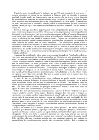 O próprio termo ‘arrependimento’ é indicativo de que P.S. está consciente de seus erros e
pecados, cometidos em virtude de sua ignorância e fraqueza, tendo ela mostrado a necessária
humildade de todos aqueles que buscam, com o coração contrito, o Pai que sempre perdoa. O perdão
dos pecados pode ser alcançado através dos mistérios, como é explicado na parte final do texto. Resta
saber, no entanto, qual a idéia básica por trás dos ‘arrependimentos’ de Pistis Sophia. É possível que,
em parte, Jesus estivesse se referindo à tradição judaica de arrependimento, que tem o sentido de
‘retorno’ (shubh), ou seja, a volta ao reto relacionamento de obediência ao Senhor Deus e o retorno ao
seio do Pai.
Porém, a etimologia da palavra grega traduzida como ‘arrependimento’ parece ser a chave final
para a compreensão do processo salvífico. Metanoia, o termo grego traduzido como arrependimento,
foi mantido no texto copta, pois é um termo complexo expressando também a ‘mudança da maneira de
pensar ou de estado mental’. Visto sob este prisma, ‘arrependimento’ significaria mudança de atitude,
valores e orientação de vida, devido à mudança mental. Portanto, os ‘arrependimentos de P.S.
estariam descrevendo a gradativa mudança de estado mental da alma, que passaria a se reorientar das
coisas materiais do mundo para os valores espirituais. Este entendimento parece refletir a
recomendação de Paulo aos romanos: ‘E não vos conformeis com este mundo, mas transformai-vos,
renovando a vossa mente, a fim de poderdes discernir qual é a vontade de Deus’ (Rom 12,2). A
transformação dos estados mentais como fórmula para a libertação é idêntica aos cânones budistas e
comprova o fato de que os ensinamentos esotéricos dos grandes mestres provêm de uma fonte única, a
‘Tradição-sabedoria’.
A ausência das considerações éticas usuais no processo de libertação de Pistis Sophia poderia ser
vista como uma conseqüência da fórmula essencial de sua libertação, ou seja, a orientação interior
para a Luz, constante e progressiva, em vez de uma obediência, muitas vezes mecânica, às prescrições
externas. Está implícito que a intenção ou estado de espírito é mais importante do que a própria ação,
pois, em última análise, é a mente que governa o ser. Este é o grande desafio de todas as almas,
transformar a mente usando a própria mente como instrumento, um desafio digno de Hércules com
seus doze trabalhos de simbolismo iniciático. A conseqüência prática para o aspirante é que ele deve
buscar sempre, no âmago de seu ser, a orientação do mestre interior. Dali surgirão as normas éticas
mais elevadas, livres de oportunismos e racionalizações. Esta obediência ao mestre interior poderia
ser expressa como: ‘Agir com o coração, falar com o coração e pensar com o coração’, pois é no
coração do homem que mora o Cristo interior.
A idéia de que os ‘arrependimentos’, como mudanças de estado mental, promovem a
transformação gradativa do homem, levando-o finalmente à libertação, contrastam com a posição
rígida da ortodoxia de que a fé em Jesus é o caminho para a salvação. Este dogma da Igreja, no
entanto, pode ser interpretado de maneira esotérica: P.S. é salva por sua inquebrantável fé na Luz do
Alto. Ora, como Jesus é o símbolo dos princípios superiores do homem, a fé em Jesus, como um
aspecto da Luz do Alto, é o instrumento da salvação da alma.
O fato de o mito apresentar tantos arrependimentos e canções de louvor é indicativo de que o
processo evolutivo envolve várias etapas. Podemos imaginar duas vias para o processo de
crescimento, ou evolução, usando a imagem da subida de uma elevação, que pode ser por uma ladeira
ou por meio de uma escada com degraus. Apesar da realidade ser uma combinação dos dois
processos, é importante termos em vista certas descontinuidades inerentes ao mundo das formas.
Vemos na Natureza, que a forma física de certos animais oferece um fator limitativo temporário ao seu
crescimento. Assim, a serpente, a tartaruga e outros animais, precisam, periodicamente, descartar sua
casca protetora para continuar a crescer.
Com o ser humano dá-se o mesmo, porém num sentido psíquico. As formas, estruturas e
instituições que oferecem proteção, segurança e um certo escopo para o progresso, eventualmente
esgotam sua utilidade e tornam-se, como um sapato apertado, um fator limitativo para o crescimento
subseqüente. Neste caso, torna-se necessário descartar não uma casca exterior, mas sim um
condicionamento da mente, efetuando-se, portanto, uma ‘metanoia’, ou mudança de estado mental.
Todo indivíduo sabe, por experiência própria, que estas mudanças interiores, que implicam na
transcendência dos condicionamentos mentais, são extremamente difíceis. Daí o processo de
25
 