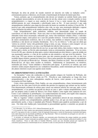 libertação da alma da prisão do mundo material ser descrito em todas as tradições como
extremamente penoso e laborioso, envolvendo a transformação do homem de dentro para fora.
Vemos, portanto, que os arrependimentos não devem ser tomados no sentido literal, pois, neste
caso, qualquer pessoa poderia, no curso de menos de um dia, entoar com o coração contrito os treze
arrependimentos e a seguir as onze canções de louvor à Luz e, neste mesmo dia, ser libertado
definitivamente do caos, alcançando a glorificação junto ao Pai. O mais provável é que cada
arrependimento simbolize uma etapa da renovação da mente no caminho de retorno à Casa do Pai. É
possível que cada arrependimento simbolize uma vida, ou seja, uma encarnação dedicada a superar
certas limitações da matéria ou de estados mentais que obstaculizam a busca da Luz do Alto.
Cada ‘arrependimento’ pode simbolizar, também, uma determinada etapa, ou estado de
consciência, na vida do indivíduo. Neste caso, duas ou mais mudanças de estado mental poderiam ser
efetuadas numa única encarnação, indicando que, numa vida totalmente voltada à Deus, o indivíduo
pode queimar etapas, como parece ser o caso dos grandes místicos. Convém lembrar que, a exemplo
de outros ensinamentos esotéricos, não só os nomes, mas também os números usados no texto são
simbólicos e não devem ser tomados literalmente. Em a Voz do Silêncio,33
é dito que um chela que
‘entrou na corrente’ numa vida geralmente atinge a meta, ou seja, ‘alcança a outra margem’ em seu
sétimo nascimento sucessivo, ou seja, a sua libertação da roda da vida (samsara).
Como a peregrinação da alma fora de seu Lar, ao que tudo indica, dura muitas e muitas vidas, seu
destino após a morte, ao fim de cada encarnação, torna-se extremamente importante. Vê-se no texto,
Livros II e III, que o destino da alma após a morte é determinado por dois fatores: o grau de retidão em
sua encarnação anterior, e o fato de ter recebido ou não mistérios e até que nível de mistério. Fica
claro (cap. 103) que mesmo um homem justo, que não cometeu pecados em sua vida, se não tiver
recebido algum mistério, passará de forma leve e breve pelas punições dos julgamentos, não podendo,
contudo, ser elevado ao Reino-de-Luz. Portanto, não basta o homem ser justo. Para ser admitido no
Reino-de-Luz, ele deve antes receber os mistérios. Infelizmente os sacramentos, ou mistérios,
instituídos por Jesus,34
foram abafados e distorcidos pela Igreja. É provável, no entanto, que estes
mistérios ainda estejam disponíveis aos verdadeiros buscadores, sendo ministrados por Seres de Luz
dos planos interiores ou por seus agentes neste mundo.
OS ARREPENDIMENTOS E AS INICIAÇÕES
As Iniciações,35
como são conhecidos os cinco grandes estágios do Caminho da Perfeição, são
mencionadas apenas de forma velada em P.S. Percebe-se suas implicações ao longo dos treze
arrependimentos e das onze subseqüentes canções de louvor, como passam a ser chamadas as
invocações de Pistis Sophia.
Como vimos anteriormente, Pistis Sophia, em seus arrependimentos, clama insistentemente pela
ajuda da Luz do Alto, para livrá-la do assédio das paixões (os regentes) que retiram sua luz interior.
Esta demonstração constante de esforço para vencer sua natureza inferior faz com que, após o sexto
arrependimento, a Luz perdoe seu pecado de descer ao caos e, após o sétimo arrependimento, Jesus,
por sua própria conta (o poder de Manas), leve Pistis Sophia a uma região mais espaçosa do caos.
Como o caos simboliza as perturbações e os condicionamentos da mente, esta região mais espaçosa,
ou menos conturbada, pode ser uma indicação da Primeira Iniciação.
Mas os ‘regentes’ voltam a assediar Pistis Sophia, oprimindo-a através de suas emanações, e ela
continua a proferir seus arrependimentos, pedindo ajuda à Luz, até que seu nono arrependimento é
parcialmente aceito, e Jesus é mandado pelo Primeiro Mistério para ajudá-la secretamente a sair do
caos. Ela tinha sido iludida pelo Autocentrado (a personalidade egoísta) e cometido seu pecado de
33
H.P. Blavatsky, Voz do Silêncio, (S.P., Editora Pensamento), pg. 68.
34
O Evangelho de Filipe contém uma apresentação profunda dos Sacramentos de Jesus, usando uma terminologia diferente
da de P.S., que parece ter sido, no entanto, a fonte de inspiração básica para a versão dos Sacramentos instituídos pela Igreja.
Uma cópia deste texto foi encontrada na biblioteca de Nag Hammadi. Pode ser encontrado em português em Apócrifos, os
Proscritos da Bíblia, (S.P.: Mercúrio, 1995), Vol. II.
35
A iniciação, ou admissão aos Mistérios sagrados, era ministrada pelos Hierofantes das antigas tradições nos grandes
Templos do passado e ainda é praticada nas grandes tradições. Atualmente, a única iniciação conhecida do público é a dos
rituais maçônicos. Pouco se sabe sobre os Grandes Mistérios, exceto que seus Iniciados passam por expansões de
consciência que promovem a transformação do ser, trazendo-os cada vez mais próximo do ideal de perfeição.
26
 