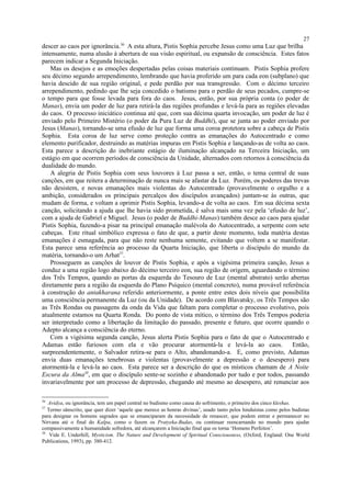 descer ao caos por ignorância.36
A esta altura, Pistis Sophia percebe Jesus como uma Luz que brilha
intensamente, numa alusão à abertura de sua visão espiritual, ou expansão de consciência. Estes fatos
parecem indicar a Segunda Iniciação.
Mas os desejos e as emoções despertadas pelas coisas materiais continuam. Pistis Sophia profere
seu décimo segundo arrependimento, lembrando que havia proferido um para cada eon (subplano) que
havia descido de sua região original, e pede perdão por sua transgressão. Com o décimo terceiro
arrependimento, pedindo que lhe seja concedido o batismo para o perdão de seus pecados, cumpre-se
o tempo para que fosse levada para fora do caos. Jesus, então, por sua própria conta (o poder de
Manas), envia um poder de luz para retirá-la das regiões profundas e levá-la para as regiões elevadas
do caos. O processo iniciático continua até que, com sua décima quarta invocação, um poder de luz é
enviado pelo Primeiro Mistério (o poder da Pura Luz de Buddhi), que se junta ao poder enviado por
Jesus (Manas), tornando-se uma efusão de luz que forma uma coroa protetora sobre a cabeça de Pistis
Sophia. Esta coroa de luz serve como proteção contra as emanações do Autocentrado e como
elemento purificador, destruindo as matérias impuras em Pistis Sophia e lançando-as de volta ao caos.
Esta parece a descrição do inebriante estágio de iluminação alcançado na Terceira Iniciação, um
estágio em que ocorrem períodos de consciência da Unidade, alternados com retornos à consciência da
dualidade do mundo.
A alegria de Pistis Sophia com seus louvores à Luz passa a ser, então, o tema central de suas
canções, em que reitera a determinação de nunca mais se afastar da Luz. Porém, os poderes das trevas
não desistem, e novas emanações mais violentas do Autocentrado (provavelmente o orgulho e a
ambição, considerados os principais percalços dos discípulos avançados) juntam-se às outras, que
mudam de forma, e voltam a oprimir Pistis Sophia, levando-a de volta ao caos. Em sua décima sexta
canção, solicitando a ajuda que lhe havia sido prometida, é salva mais uma vez pela ‘efusão de luz’,
com a ajuda de Gabriel e Miguel. Jesus (o poder de Buddhi-Manas) também desce ao caos para ajudar
Pistis Sophia, fazendo-a pisar na principal emanação malévola do Autocentrado, a serpente com sete
cabeças. Este ritual simbólico expressa o fato de que, a partir deste momento, toda matéria destas
emanações é esmagada, para que não reste nenhuma semente, evitando que voltem a se manifestar.
Esta parece uma referência ao processo da Quarta Iniciação, que liberta o discípulo do mundo da
matéria, tornando-o um Arhat37
.
Prosseguem as canções de louvor de Pistis Sophia, e após a vigésima primeira canção, Jesus a
conduz a uma região logo abaixo do décimo terceiro eon, sua região de origem, aguardando o término
dos Três Tempos, quando as portas da esquerda do Tesouro de Luz (mental abstrato) serão abertas
diretamente para a região da esquerda do Plano Psíquico (mental concreto), numa provável referência
à construção do antakharana referido anteriormente, a ponte entre estes dois níveis que possibilita
uma consciência permanente da Luz (ou da Unidade). De acordo com Blavatsky, os Três Tempos são
as Três Rondas ou passagens da onda da Vida que faltam para completar o processo evolutivo, pois
atualmente estamos na Quarta Ronda. Do ponto de vista mítico, o término dos Três Tempos poderia
ser interpretado como a libertação da limitação do passado, presente e futuro, que ocorre quando o
Adepto alcança a consciência do eterno.
Com a vigésima segunda canção, Jesus alerta Pistis Sophia para o fato de que o Autocentrado e
Adamas estão furiosos com ela e vão procurar atormentá-la e levá-la ao caos. Então,
surpreendentemente, o Salvador retira-se para o Alto, abandonando-a. E, como previsto, Adamas
envia duas emanações tenebrosas e violentas (provavelmente a depressão e o desespero) para
atormentá-la e levá-la ao caos. Esta parece ser a descrição do que os místicos chamam de A Noite
Escura da Alma38
, em que o discípulo sente-se sozinho e abandonado por tudo e por todos, passando
invariavelmente por um processo de depressão, chegando até mesmo ao desespero, até renunciar aos
36
Avidya, ou ignorância, tem um papel central no budismo como causa do sofrimento, o primeiro dos cinco kleshas.
37
Termo sânscrito, que quer dizer ‘aquele que merece as honras divinas’, usado tanto pelos hinduístas como pelos budistas
para designar os homens sagrados que se emanciparam da necessidade de renascer, que podem entrar e permanecer no
Nirvana até o final do Kalpa, como o fazem os Pratyeka-Budas, ou continuar reencarnando no mundo para ajudar
compassivamente a humanidade sofredora, até alcançarem a Iniciação final que os torna ‘Homens Perfeitos’.
38
Vide E. Underhill, Mysticism. The Nature and Development of Spiritual Consciousness, (Oxford, England: One World
Publications, 1993), pp. 380-412.
27
 