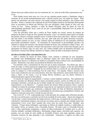 últimos laços que ainda existem com seu sentimento de ‘eu’, antes da união final e permanente com
a Luz.
Pistis Sophia invoca mais uma vez a Luz em sua vigésima quarta canção e, finalmente, chega o
momento de ser levada permanentemente para o décimo terceiro eon, sua região de origem. Pode
parecer um anticlimax, um mero retorno à sua região original no Plano psíquico e não a planos mais
elevados. Porém, a narrativa dá a indicação de que Pistis Sophia alcançou sua libertação final quando
Jesus se encontrava no Monte das Oliveiras com seus discípulos, sendo alçado ao Alto com suas
Vestes de Luz. Temos, portanto, o relato da Quinta Iniciação, tanto do ponto de vista da
individualidade glorificada, Jesus, como de seu par, a personalidade finalmente livre da prisão do
mundo, Pistis Sophia.
Uma das principais lições que a estória de Pistis Sophia nos ensina, através da imagem do
progresso da alma ao longo de cinco grandes Iniciações, é que o ser humano estará sujeito ao assédio
das paixões, desejos e emoções enquanto estiver vivendo na terra num corpo físico. Mesmo o iniciado
não está imune a esta batalha constante, pois que, após cada uma das quatro primeiras iniciações,
Pistis Sophia continua no caos, ou seja, continua sujeita às influências de seus princípios inferiores
provocando perturbações mentais. As emanações do Autocentrado (a personalidade egoísta) e de
Adamas (o regente das emoções e dos desejos) mudam de forma, mas continuam a afligir a alma. Isto
é, uma vez vencidas as paixões e desejos mais grosseiros, temos que lutar contra estas energias, que se
apresentam em formas cada vez mais sutis, até a última batalha antes da derradeira Iniciação, que
transforma o homem num Mestre, Instrutor ou Adepto, senhor de todos os princípios inferiores.
OUTRAS INSTRUÇÕES AOS DISCÍPULOS
Após o término da estória de Pistis Sophia, Jesus continua a instrução de seus discípulos,
discorrendo mais detalhadamente sobre as diferentes regiões dos vários planos de manifestação.
Quando Jesus descreve os Mistérios do Inefável os discípulos ficam confusos com a profundidade do
assunto. Realmente a esta altura uma profusão de Mistérios são descritos.
Fica bastante claro o ensinamento de Jesus de que as almas reencarnam. Ele afirma que, após a
morte do corpo, as almas passam por julgamentos e geralmente por castigos, ao fim dos quais bebem
uma ‘poção do esquecimento’, limpando de sua memória todos os eventos de sua vida passada, bem
como os castigos ou a bem-aventurança fora do corpo físico. Em seguida, voltam a renascer num
outro corpo condizente com seus merecimentos, fruto das vidas anteriores, numa alusão direta à lei de
causa e efeito, ou do carma, a Lei da Justiça Divina retributiva, que nos planos inferiores é
administrada pelos agentes da Providência.
O conceito da ‘poção do esquecimento’ é comum a outras tradições esotéricas. Nas sepulturas de
diversos iniciados nos Mistérios Órficos foram encontrados poemas, escritos em folhas de ouro, com
mensagens alertando o iniciado de que no Hades (região dos mortos) iria encontrar duas fontes: a do
Esquecimento e a da Memória.39
A grande maioria dos homens bebia da primeira fonte e acabava
voltando ao mundo da encarnação totalmente esquecida de sua experiência anterior nos dois lados do
véu. Os poucos iniciados que soubessem e pudessem beber da fonte da Memória alcançariam a
imortalidade. Esta condição referia-se à continuidade de consciência que acompanharia o homem, não
importa o corpo que usasse nem o mundo em que estivesse.
Nos Livros IV, V e VI, é apresentada uma vívida descrição dos castigos pelos diferentes pecados.
Isto deve nos alertar para a conclusão inevitável do resultado de nossas ações. Apesar das imagens de
‘rios de fogo’ e outros instrumentos de castigo terríveis, é óbvio que, na ausência de um corpo físico, o
sofrimento é inteiramente psíquico, mas nem por isto menor, pois as emoções são sentidas muito mais
intensamente (‘nove vezes mais’) quando não existe mais um corpo físico para ‘abrandar’ suas
vibrações. O lugar destas tribulações, equivalente ao Inferno da tradição ortodoxa, é subdividido em
três regiões: Orcus, ou Amente, Caos e Escuridão Exterior. De todas a pior é a Escuridão Exterior,
onde a alma experimenta exatamente o oposto da Bem-aventurança da Unidade, pois os atos de
extrema maldade, crueldade deliberada e abominação (magia negra), motivados pelo egoísmo, são
punidos com um estado de total solidão na Escuridão Exterior, num lugar apertado, sujeito aos
tormentos extremos de fogo abrasador e frio cristalizador. Felizmente, o suplício em todos estes
39
Vide D. Fideler, op.cit., pg. 318
28
 