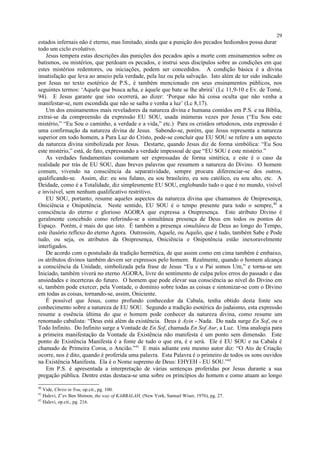 estados infernais não é eterno, mas limitado, ainda que a punição dos pecados hediondos possa durar
todo um ciclo evolutivo.
Jesus tempera estas descrições das punições dos pecados após a morte com ensinamentos sobre os
batismos, ou mistérios, que perdoam os pecados, e instrui seus discípulos sobre as condições em que
estes mistérios redentores, ou iniciações, podem ser concedidos. A condição básica é a divina
insatisfação que leva ao anseio pela verdade, pela luz ou pela salvação. Isto além de ter sido indicado
por Jesus no texto esotérico de P.S., é também mencionado em seus ensinamentos públicos, nos
seguintes termos: ‘Aquele que busca acha, e àquele que bate se lhe abrirá’ (Lc 11,9-10 e Ev. de Tomé,
94). E Jesus garante que isto ocorrerá, ao dizer: ‘Porque não há coisa oculta que não venha a
manifestar-se, nem escondida que não se saiba e venha a luz’ (Lc 8,17).
Um dos ensinamentos mais reveladores da natureza divina e humana contidos em P.S. e na Bíblia,
extrai-se da compreensão da expressão EU SOU, usada inúmeras vezes por Jesus (“Eu Sou este
mistério,” “Eu Sou o caminho, a verdade e a vida,” etc.) Para os cristãos ortodoxos, esta expressão é
uma confirmação da natureza divina de Jesus. Sabendo-se, porém, que Jesus representa a natureza
superior em todo homem, a Pura Luz do Cristo, pode-se concluir que EU SOU se refere a um aspecto
da natureza divina simbolizada por Jesus. Destarte, quando Jesus diz de forma simbólica: “Eu Sou
este mistério,” está, de fato, expressando a verdade impessoal de que “EU SOU é este mistério.”
As verdades fundamentais costumam ser expressadas de forma sintética, e este é o caso da
realidade por trás de EU SOU, duas breves palavras que resumem a natureza do Divino. O homem
comum, vivendo na consciência da separatividade, sempre procura diferenciar-se dos outros,
qualificando-se. Assim, diz: eu sou fulano, eu sou brasileiro, eu sou católico, eu sou alto, etc. A
Deidade, como é a Totalidade, diz simplesmente EU SOU, englobando tudo o que é no mundo, visível
e invisível, sem nenhum qualificativo restritivo.
EU SOU, portanto, resume aqueles aspectos da natureza divina que chamamos de Onipresença,
Oniciência e Onipotência. Neste sentido, EU SOU é o tempo presente para todo o sempre,40
a
consciência do eterno e glorioso AGORA que expressa a Onipresença. Este atributo Divino é
geralmente concebido como referindo-se a simultânea presença de Deus em todos os pontos do
Espaço. Porém, é mais do que isto. É também a presença simultânea de Deus ao longo do Tempo,
este ilusório reflexo do eterno Agora. Outrossim, Aquele, ou Aquilo, que é tudo, também Sabe e Pode
tudo, ou seja, os atributos da Onipresença, Oniciência e Onipotência estão inexoravelmente
interligados.
De acordo com o postulado da tradição hermética, de que assim como em cima também é embaixo,
os atributos divinos também devem ser expressos pelo homem. Realmente, quando o homem alcança
a consciência da Unidade, simbolizada pela frase de Jesus “Eu e o Pai somos Um,” e torna-se um
Iniciado, também viverá no eterno AGORA, livre do sentimento de culpa pelos erros do passado e das
ansiedades e incertezas do futuro. O homem que pode elevar sua consciência ao nível do Divino em
si, também pode exercer, pela Vontade, o domínio sobre todas as coisas e sintonizar-se com o Divino
em todas as coisas, tornando-se, assim, Oniciente.
É possível que Jesus, como profundo conhecedor da Cabala, tenha obtido desta fonte seu
conhecimento sobre a natureza de EU SOU. Segundo a tradição esotérica do judaismo, esta expressão
resume a essência última do que o homem pode conhecer da natureza divina, como resume um
renomado cabalista: “Deus está além da existência. Deus é Ayin - Nada. Do nada surge En Sof, ou o
Todo Infinito. Do Infinito surge a Vontade de En Sof, chamada En Sof Aur, a Luz. Uma analogia para
a primeira manifestação da Vontade da Existência não manifesta é um ponto sem dimensão. Este
ponto de Existência Manifesta é a fonte de tudo o que era, é e será. Ele é EU SOU e na Cabala é
chamado de Primeira Coroa, o Ancião.”41
E mais adiante este mesmo autor diz: “O Ato de Criação
ocorre, nos é dito, quando é proferida uma palavra. Esta Palavra é o primeiro de todos os sons ouvidos
na Existência Manifesta. Ela é o Nome supremo de Deus: EHYEH - EU SOU.”42
Em P.S. é apresentada a interpretação de várias sentenças proferidas por Jesus durante a sua
pregação pública. Dentre estas destaca-se uma sobre os princípios do homem e como atuam ao longo
40
Vide, Christ in You, op.cit., pg. 100.
41
Halevi, Z’ev Ben Shimon, the way of KABBALAH, (New York, Samuel Wiser, 1976), pg. 27.
42
Halevi, op.cit., pg. 216.
29
 