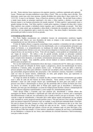 da vida. Nesta máxima Jesus expressa-se da seguinte maneira, conforme registrado pelo apóstolo
Lucas: ‘Pensais que vim para estabelecer a paz sobre a Terra? Não, eu vos digo, mas a divisão. Pois
doravante, numa casa com cinco pessoas, estarão divididas três contra duas e duas contra três.’ (Lc
12,51-52) A casa é o ser humano. Jesus, a Pura-Luz, promove a divisão. De um lado ficam a alma e
o poder (uma alusão ao princípio espiritual) e do outro, o falso espírito, o destino e o corpo que
buscam manter o ser humano prisioneiro do mundo material. O falso espírito é apresentado como o
grande inimigo da alma. Este falso espírito é criado pelos regentes, à imagem da alma (daí o termo
falso espírito), mas contém a substância destes regentes, que é condicionada ao pecado. Este falso
espírito é o corpo astral, que acompanha a alma desde o momento da concepção, por toda a vida do
indivíduo, até seu julgamento após a morte do corpo físico. Sua única função é atormentar a alma,
procurando por todos os meios levá-la ao pecado.
CONSIDERAÇÕES FINAIS
Em Pistis Sophia encontramos um verdadeiro tesouro de ensinamentos esotéricos legados
diretamente pelo Mestre aos seus discípulos de todos os tempos e não somente àqueles que o
acompanharam em sua vida terrena na Palestina.
O mito de Sophia oferece o esquema cosmológico mais completo e sistemático de toda a tradição
ocidental. Ao desvelar os diferentes níveis da manifestação, com os correspondentes princípios que
atuam no homem, e os arrependimentos ou mudanças de estado mental da alma (Pistis Sophia),
buscando ardentemente libertar-se do caos, Jesus procura despertar os homens para a realidade de sua
origem divina e de sua missão na Terra. Visto sob este ângulo, o texto poderia ser interpretado como
um ‘mapa do tesouro’. Ele indica a rota da grande jornada, assinala os principais acidentes
geográficos do caminho e deixa implícito as precauções a serem tomadas. Este mapa, de pouco uso
para o simples leitor desatento, é, no entanto, extremamente precioso para o estudante abnegado que já
se engajou na viagem. Este andarilho, porém, deverá traduzir os marcos simbólicos em termos
práticos para seu próprio uso.
Em vez dos tradicionais ensinamentos éticos das logia, o manuscrito de P.S. indica que o retorno à
Casa do Pai pode ser efetuado de forma segura e progressiva, através da transformação da mente,
tornando-se o homem, então, seu próprio mestre e juiz. O Salvador, como pai sábio e amoroso,
procura preparar seus filhos para enfrentar o mundo por sua própria conta, oferecendo os meios para
que prescindam progressivamente das prescrições e dos instrutores externos, buscando e confiando
cada vez mais no mestre interior, simbolizado, no mito, pelo próprio Jesus, que representa os
princípios superiores do homem, o Cristo interior.
Ao longo da estória de Sophia e no restante da obra, existem inúmeros ensinamentos que podem
tocar a alma de cada um dos leitores de forma diferente. Neste sentido o texto é mágico. Está
destinado a atuar em cada coração sincero que, transbordando de amor para com todos os seres,
procura com afinco e determinação as chaves que lhe permitirão abrir as Portas do Reino dos Céus.
As chaves, no entanto, só podem abrir as Portas para aquele que as descobrem e utilizam-nas.
Portanto, por mais que esta introdução e as notas de rodapé possam facilitar a leitura e interpretação do
texto, o processo alquímico transformador é, como sempre foi, eminentemente pessoal.
Todos devem trilhar o Caminho com seus próprios pés, descobrindo o sentido último das
mensagens do Mestre, decifrando o significado que cada uma tem para si mesmo, pois a mensagem
fala diferentemente a cada um, em consonância com o estado evolutivo em que se encontra. Uma vez
vencida a etapa do entendimento, o buscador deve então aplicar aquele ensinamento em sua própria
vida, tornando-se, assim, progressivamente perfeito como o ‘Pai que está nos Céus é perfeito’. Apesar
disto nos parecer impossível à primeira vista, na verdade, é uma tarefa pré-ordenada desde o Princípio.
Ela está ao alcance de todos, porque os Céus, onde habita o Pai, encontram-se não só no Alto, mas
também lá dentro, bem no âmago do coração de cada um de nós. Assim, à medida que vamos
desvelando os véus de ilusão que cobrem o divino em nós, tornamos cada vez mais fácil para o Pai,
através de seu Filho bem amado, o Cristo interior, manifestar a pujança de sua Força, a profundidade
de sua Sabedoria e a doçura de seu Amor, num ambiente de crescente harmonia e bem-aventurança,
com paz a todos os seres.
30
 