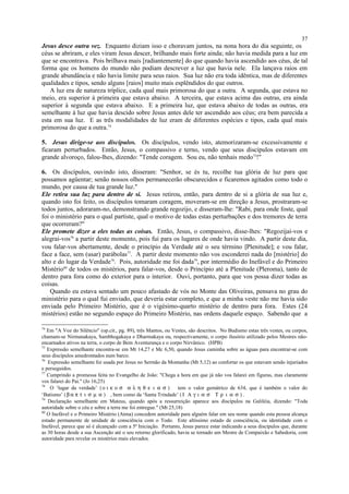 Jesus desce outra vez. Enquanto diziam isso e choravam juntos, na nona hora do dia seguinte, os
céus se abriram, e eles viram Jesus descer, brilhando mais forte ainda; não havia medida para a luz em
que se encontrava. Pois brilhava mais [radiantemente] do que quando havia ascendido aos céus, de tal
forma que os homens do mundo não podiam descrever a luz que havia nele. Ela lançava raios em
grande abundância e não havia limite para seus raios. Sua luz não era toda idêntica, mas de diferentes
qualidades e tipos, sendo alguns [raios] muito mais esplêndidos do que outros.
A luz era de natureza tríplice, cada qual mais primorosa do que a outra. A segunda, que estava no
meio, era superior à primeira que estava abaixo. A terceira, que estava acima das outras, era ainda
superior à segunda que estava abaixo. E a primeira luz, que estava abaixo de todas as outras, era
semelhante à luz que havia descido sobre Jesus antes dele ter ascendido aos céus; era bem parecida a
esta em sua luz. E as três modalidades de luz eram de diferentes espécies e tipos, cada qual mais
primorosa do que a outra.74
5. Jesus dirige-se aos discípulos. Os discípulos, vendo isto, atemorizaram-se excessivamente e
ficaram perturbados. Então, Jesus, o compassivo e terno, vendo que seus discípulos estavam em
grande alvoroço, falou-lhes, dizendo: "Tende coragem. Sou eu, não tenhais medo75
!"
6. Os discípulos, ouvindo isto, disseram: "Senhor, se és tu, recolhe tua glória de luz para que
possamos agüentar; senão nossos olhos permanecerão obscurecidos e ficaremos agitados como todo o
mundo, por causa de tua grande luz."
Ele retira sua luz para dentro de si. Jesus retirou, então, para dentro de si a glória de sua luz e,
quando isto foi feito, os discípulos tomaram coragem, moveram-se em direção a Jesus, prostraram-se
todos juntos, adoraram-no, demonstrando grande regozijo, e disseram-lhe: "Rabi, para onde foste, qual
foi o ministério para o qual partiste, qual o motivo de todas estas perturbações e dos tremores de terra
que ocorreram?"
Ele promete dizer a eles todas as coisas. Então, Jesus, o compassivo, disse-lhes: "Regozijai-vos e
alegrai-vos76
a partir deste momento, pois fui para os lugares de onde havia vindo. A partir deste dia,
vou falar-vos abertamente, desde o princípio da Verdade até o seu término [Plenitude]; e vou falar,
face a face, sem (usar) parábolas77
. A partir deste momento não vos esconderei nada do [mistério] do
alto e do lugar da Verdade78
. Pois, autoridade me foi dada79
, por intermédio do Inefável e do Primeiro
Mistério80
de todos os mistérios, para falar-vos, desde o Princípio até a Plenitude (Pleroma), tanto de
dentro para fora como do exterior para o interior. Ouvi, portanto, para que vos possa dizer todas as
coisas.
Quando eu estava sentado um pouco afastado de vós no Monte das Oliveiras, pensava no grau do
ministério para o qual fui enviado, que deveria estar completo, e que a minha veste não me havia sido
enviada pelo Primeiro Mistério, que é o vigésimo-quarto mistério de dentro para fora. Estes (24
mistérios) estão no segundo espaço do Primeiro Mistério, nas ordens daquele espaço. Sabendo que a
74
Em "A Voz do Silêncio" (op.cit., pg. 89), três Mantos, ou Vestes, são descritos. No Budismo estas três vestes, ou corpos,
chamam-se Nirmanakaya, Sambhogakaya e Dharmakaya ou, respectivamente, o corpo ilusório utilizado pelos Mestres não-
encarnados ativos na terra, o corpo de Bem Aventurança e o corpo Nirvânico. (HPB)
75
Expressão semelhante encontra-se em Mt 14,27 e Mc 6,50, quando Jesus caminha sobre as águas para encontrar-se com
seus discípulos amedrontados num barco.
76
Expressão semelhante foi usada por Jesus no Sermão da Montanha (Mt 5,12) ao confortar os que estavam sendo injuriados
e perseguidos.
77
Cumprindo a promessa feita no Evangelho de João: "Chega a hora em que já não vos falarei em figuras, mas claramente
vos falarei do Pai." (Jo 16,25)
78
O ‘lugar da verdade’ (ο ι κ ο σ α λ η θ ε ι α σ ) tem o valor gemátrico de 634, que é também o valor do
‘Batismo’ (β α π τ ι σ µ α ) , bem como da ‘Santa Trindade’ ( Ι Α γ ι α σ Τ ρ ι α σ ) .
79
Declaração semelhante em Mateus, quando após a ressurreição aparece aos discípulos na Galiléia, dizendo: "Toda
autoridade sobre o céu e sobre a terra me foi entregue." (Mt 25,18)
80
O Inefável e o Primeiro Mistério (Atma) concedem autoridade para alguém falar em seu nome quando esta pessoa alcança
estado permanente de unidade de consciência com o Todo. Este altíssimo estado de consciência, ou identidade com o
Inefável, parece que só é alcançado com a 5ª Iniciação. Portanto, Jesus parece estar indicando a seus discípulos que, durante
as 30 horas desde a sua Ascenção até o seu retorno glorificado, havia se tornado um Mestre de Compaixão e Sabedoria, com
autoridade para revelar os mistérios mais elevados.
37
 