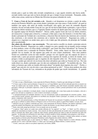 missão para a qual eu tinha sido enviado completara-se, e que aquele mistério não havia ainda
enviado minha veste que nele eu havia deixado até que o tempo tivesse terminado. Pensando, então,
sobre estas coisas, sentei-me no Monte das Oliveiras um pouco afastado de vocês.
7. Como a Veste de Luz foi enviada a ele. Quando o sol despontou no oriente, a partir de então,
através do Primeiro Mistério, que existiu desde o princípio, por cuja causa o Todo existia81
, do qual eu
também vim agora, não antes da minha crucificação, mas agora, por meio do comando daquele
mistério, foi-me enviada minha Veste de Luz, que ele me havia dado desde o princípio, e que eu havia
deixado no último mistério, que é o Vigésimo Quarto mistério de dentro para fora, que está nas ordens
do segundo espaço do Primeiro Mistério82
. Deixei, então, aquela Veste (de Luz) no último mistério,
até transcorrer o tempo para colocá-la, e começar a falar para a raça dos homens e revelar-lhes tudo,
desde o princípio da Verdade até o seu término, e discorrer-lhes do interior dos interiores até o exterior
dos exteriores, e do exterior dos exteriores até o interior dos interiores83
. Regozijai-vos, então, e
alegrai-vos e regozijai-vos ainda mais, pois a vós é dado que fale primeiro, do princípio da Verdade
até a sua plenitude.
Das almas dos discípulos e sua encarnação. "Por este motivo escolhi-vos desde o princípio através
do Primeiro Mistério. Regozijai-vos, então, e alegrai-vos, pois, quando vim ao mundo, trouxe comigo
os doze poderes, como vos disse desde o princípio84
, que tomei dos Doze Salvadores85
do Tesouro de
Luz, de acordo com o comando do Primeiro Mistério. Estes, então, lancei no útero de suas mães
quando vim ao mundo, ele são aqueles que estão em seus corpos atualmente. Pois estes poderes
foram-vos conferidos acima de todo mundo86
, porque vós sois aqueles que são capazes de salvar o
mundo todo, e para que possais agüentar a ameaça dos regentes do mundo, as dores do mundo, seus
perigos e todas as perseguições que os regentes do alto lançarão sobre vós. Por muitas vezes, disse-
vos que o poder que está em vós eu trouxe dos doze salvadores que estão no Tesouro de Luz. Por esta
razão disse-vos, desde o princípio, que vós não sois realmente do mundo87
. Eu também não sou. Pois
todos os homens que estão no mundo obtiveram almas88
do [poder dos] regentes dos eons89
. Porém, o
poder90
que está em vós vem de mim e suas almas pertencem ao alto91
. Trouxe doze poderes dos doze
salvadores do Tesouro de Luz, retirando-os da porção do poder que recebi inicialmente. E, quando
81
O Todo, ou seja, a Manifestação, é uma expressão do Primeiro Mistério, o Espírito que tudo abrange na Unidade.
82
A Veste a que se refere é provavelmente o Corpo de Luz, ou 'Corpo Búdico', que ele havia deixado para trás ao assumir sua
'Veste' de matéria para sua missão salvífica. A linguagem é simbólica, pois todo homem encarnado mantém todos seus
princípios, ainda que os princípios superiores, como no caso em pauta, o búdico, possam permanecer total ou parcialmente
dormentes.
83
Talvez esteja se referindo à revelação desde o início da manifestação, até o mais baixo ponto da involução, e daí até o
ponto mais elevado ao completar-se o ciclo evolutivo (involução e evolução).
84
A antropomorfização de realidades abstratas é um véu normalmente usado na apresentação de conceitos ocultos. Jesus,
como homem mortal, portanto, não poderia ter escolhido seus discípulos 'desde o princípio', no entanto, ao Cristo cósmico,
eterno e onipotente, tudo é possível.
85
Como será visto posteriormente, os Doze Salvadores do Tesouro de Luz possuem 12 poderes, ou seja, são 24 emanações
de luz que se refletem no plano inferior (o Psíquico) como os 24 invisíveis, dentre os quais Pistis Sophia e seu par, Jesus.
86
Indicativo de que os poderes conferidos por Jesus, como instrumento do Primeiro Mistério, são poderes espirituais e estão
acima dos poderes dos Regentes, que caracterizam o mundo dos homens, ou seja, desejos, paixões, apegos, etc.
87
Paulo, mais tarde, prega que devemos 'viver no mundo sem ser do mundo'.
88
A palavra "alma" parece ser usada num sentido diferente do "eu superior", ou "Ego". A "alma", em P.S., refere-se à
unidade de consciência na mente concreta. Este conceito de alma está plenamente de acordo com as descrições posteriores
sobre as punições das 'almas' após a saída do corpo (morte), quando passam por todos os tipos de tormentos nas mãos dos
regentes. As descrições de sofrimentos de vários tipos, só fazem sentido se forem entendidos como psíquicos e não físicos.
89
Os quatro Princípios humanos inferiores: corpo, duplo etérico, energia vital (prana) e instintos (alma animal, ou kama)
foram legados ao homem pelas Hierarquias Planetárias e pelos Regentes das esferas inferiores. (HPB)
90
Estão sendo indicados aqui os dois aspectos de 'Manas', o 'Poder', que é Manas Superior (a mente abstrata), também
referido em P.S. como o Salvador Gêmeo, e a 'alma', que é um aspecto de Manas Inferior, a mente concreta.
91
"O alto", neste caso, refere-se aos planos superiores, sem forma. (HPB)
38
 