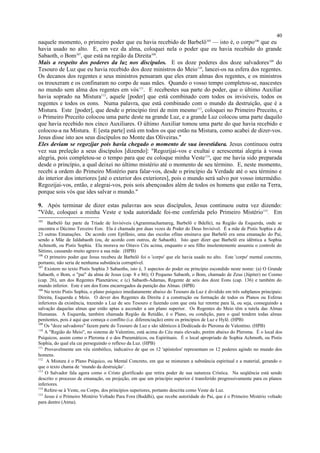 naquele momento, o primeiro poder que eu havia recebido de Barbelô105
— isto é, o corpo106
que eu
havia usado no alto. E, em vez da alma, coloquei nela o poder que eu havia recebido do grande
Sabaoth, o Bom107
, que está na região da Direita108
.
Mais a respeito dos poderes da luz nos discípulos. E os doze poderes dos doze salvadores109
do
Tesouro de Luz que eu havia recebido dos doze ministros do Meio110
, lancei-os na esfera dos regentes.
Os decanos dos regentes e seus ministros pensaram que eles eram almas dos regentes, e os ministros
os trouxeram e os confinaram no corpo de suas mães. Quando o vosso tempo completou-se, nascestes
no mundo sem alma dos regentes em vós111
. E recebestes sua parte do poder, que o último Auxiliar
havia soprado na Mistura112
, aquele [poder] que está combinado com todos os invisíveis, todos os
regentes e todos os eons. Numa palavra, que está combinado com o mundo da destruição, que é a
Mistura. Este [poder], que desde o princípio tirei de mim mesmo113
, coloquei no Primeiro Preceito, e
o Primeiro Preceito colocou uma parte deste na grande Luz, e a grande Luz colocou uma parte daquilo
que havia recebido nos cinco Auxiliares. O último Auxiliar tomou uma parte do que havia recebido e
colocou-a na Mistura. E [esta parte] está em todos os que estão na Mistura, como acabei de dizer-vos.
Jesus disse isto aos seus discípulos no Monte das Oliveiras."
Eles deviam se regozijar pois havia chegado o momento de sua investidura. Jesus continuou outra
vez sua preleção a seus discípulos [dizendo]: "Regozijai-vos e exultai e acrescentai alegria à vossa
alegria, pois completou-se o tempo para que eu coloque minha Veste114
, que me havia sido preparada
desde o princípio, a qual deixei no último mistério até o momento de seu término. E, neste momento,
recebi a ordem do Primeiro Mistério para falar-vos, desde o princípio da Verdade até o seu término e
do interior dos interiores [até o exterior dos exteriores], pois o mundo será salvo por vosso intermédio.
Regozijai-vos, então, e alegrai-vos, pois sois abençoados além de todos os homens que estão na Terra,
porque sois vós que ides salvar o mundo."
9. Após terminar de dizer estas palavras aos seus discípulos, Jesus continuou outra vez dizendo:
"Vêde, coloquei a minha Veste e toda autoridade foi-me conferida pelo Primeiro Mistério115
. Em
105
Barbelô faz parte da Tríade de Invisíveis (Agrammachamareg, Barbelô e Bdelle), na Região da Esquerda, onde se
encontra o Décimo Terceiro Eon. Ela é chamada por duas vezes de Poder do Deus Invisível. É a mãe de Pistis Sophia e de
23 outras Emanações. De acordo com Epifânio, uma das escolas ofitas ensinava que Barbelô era uma emanação do Pai,
sendo a Mãe de Ialdabaoth (ou, de acordo com outros, de Sabaoth). Isto quer dizer que Barbelô era idêntica a Sophia
Achmoth, ou Pistis Sophia. Ela morava no Oitavo Céu acima, enquanto o seu filho insolentemente assumiu o controle do
Sétimo, causando muito agravo a sua mãe. (HPB)
106
O primeiro poder que Jesus recebeu de Barbelô foi o 'corpo' que ele havia usado no alto. Este 'corpo' mental concreto,
portanto, não seria de nenhuma substância corruptível.
107
Existem no texto Pistis Sophia 3 Sabaoths, isto é, 3 aspectos do poder ou princípio escondido neste nome: (a) O Grande
Sabaoth, o Bom, o "pai" da alma de Jesus (cap. 8 e 86); O Pequeno Sabaoth, o Bom, chamado de Zeus (Júpiter) no Cosmo
(cap. 26), um dos Regentes Planetários; e (c) Sabaoth-Adamas, Regente de seis dos doze Eons (cap. 136) e também do
mundo inferior. Este é um dos Eons encarregados da punição das Almas. (HPB)
108
No texto Pistis Sophia, o plano psíquico imediatamente abaixo do Tesouro da Luz é dividido em três subplanos principais:
Direita, Esquerda e Meio. O dever dos Regentes da Direita é a construção ou formação de todos os Planos ou Esferas
inferiores da existência, trazendo a Luz de seu Tesouro e fazendo com que esta luz retorne para lá, ou seja, conseguindo a
salvação daquelas almas que estão aptas a ascender a um plano superior. Os Regentes do Meio têm a tutela das Almas
Humanas. A Esquerda, também chamada Região da Retidão, é o Plano, ou condição, para o qual tendem todas almas
penitentes, pois é aqui que começa o conflito (i.e. diferenciação) entre os princípios de Luz e Hylê. (HPB)
109
Os "doze salvadores" fazem parte do Tesouro de Luz e são idênticos à Dodécada do Pleroma de Valentino. (HPB)
110
A "Região do Meio", no sistema de Valentino, está acima do Céu mais elevado, porém abaixo do Pleroma. É o local dos
Psíquicos, assim como o Pleroma é o dos Pneumáticos, ou Espirituais. É o local apropriado de Sophia Achmoth, ou Pistis
Sophia, do qual ela cai perseguindo o reflexo da Luz. (HPB)
111
Provavelmente um véu simbólico, indicativo de que os 12 'apóstolos' representam os 12 poderes agindo no mundo dos
homens.
112
A Mistura é o Plano Psíquico, ou Mental Concreto, em que se misturam a substância espiritual e a material, gerando o
que o texto chama de ‘mundo da destruição’.
113
O Salvador fala agora como o Cristo glorificado que retira poder de sua natureza Crística. Na seqüência está sendo
descrito o processo de emanação, ou projeção, em que um princípio superior é transferido progressivamente para os planos
inferiores.
114
Refere-se à Veste, ou Corpo, dos princípios superiores, portanto descrita como Veste de Luz.
115
Jesus é o Primeiro Mistério Voltado Para Fora (Buddhi), que recebe autoridade do Pai, que é o Primeiro Mistério voltado
para dentro (Atma).
40
 