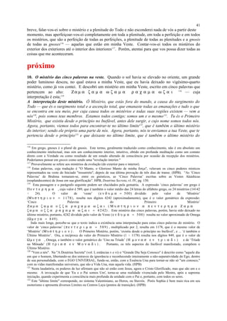 breve, falar-vos-ei sobre o mistério e a plenitude do Todo e não esconderei nada de vós a partir deste
momento, mas aperfeiçoar-vos-ei completamente em toda a plenitude, em toda a perfeição e em todos
os mistérios, que são a perfeição de todas as perfeições, a plenitude de todas as plenitudes e a gnosis
de todas as gnoses116
— aquelas que estão em minha Veste. Contar-vos-ei todos os mistérios do
exterior dos exteriores até o interior dos interiores117
. Porém, atentai para que vos possa dizer todas as
coisas que me aconteceram.
próximo
10. O mistério das cinco palavras na veste. Quando o sol havia se elevado no oriente, um grande
poder luminoso desceu, no qual estava a minha Veste, que eu havia deixado no vigésimo-quarto
mistério, como já vos contei. E descobri um mistério em minha Veste, escrito em cinco palavras que
pertencem ao alto: Ζ α µ α ζ α µ α ω ζ α µ α ρ α χ α µ α ω ζ α ι 118
— cuja
interpretação é esta;119
A interpretação deste mistério. Ó Mistério, que estás fora do mundo, a causa do surgimento do
Todo — que és o surgimento total e a ascenção total, que emanaste todas as emanações e tudo o que
se encontra em seu meio, por cuja causa todos os mistérios e todas suas regiões existem — vem a
nós120
, pois somos teus membros. Estamos todos contigo; somos um e o mesmo121
. Tu és o Primeiro
Mistério, que existiu desde o princípio no Inefável, antes dele surgir, e cujo nome somos todos nós.
Agora, portanto, viemos todos para encontrar-te no último limite122
, que é também o último mistério
do interior; sendo ele próprio uma parte de nós. Agora, portanto, nós te enviamos a tua Veste, que te
pertencia desde o princípio123
e que deixaste no último limite, que é também o último mistério do
116
Em grego, gnoses é o plural de gnosis. Este termo, geralmente traduzido como conhecimento, não é em absoluto um
conhecimento intelectual, mas sim um conhecimento interior, intuitivo, obtido em profunda meditação como um contato
direto com a Verdade ou como resultado de um estado alterado de consciência por ocasião da recepção dos mistérios.
Poderíamos pensar em gnosis como sendo uma "revelação interior."
117
Provavelmente se refere aos mistérios da evolução (do exterior para o interior).
118
Estas palavras, cuja tradução é "O Manto, o Glorioso Manto de minha força", velavam os cinco poderes místicos
representados na veste do Iniciado "ressurreto", depois de sua última provação de três dias de transe. (HPB). “As ‘Cinco
Palavras’ de Brahma tornaram-se, entre os gnósticos, as ‘Cinco Palavras’ escritas sobre as Vestes Akáshicas
(resplandecentes) de Jesus em sua glorificação”. HPB, Doutrina Secreta, vl. IV, pg. 150.
119
Esta passagem e o parágrafo seguinte podem ser elucidados pela gematria. A expressão ‘cinco palavras’ em grego é
Π ε ν τ ε ρ η µ α , cujo valor é 589, que é também o valor médio das 24 letras do alfabeto grego, os 24 mistérios (14142
÷ 24). O valor de ‘veste’ (ε ν δ υ µ α = 5 00) dividido pelo valor de ‘Mistério’
(Μυ σ τ η ρ ι ο ν = 1 178), resulta nos dígitos 4242 (aproximadamente), que é o valor gemátrico da expressão:
‘Cinco Palavras do Primeiro Mistério’
Ζ α µ α ζ α µ α ο ζ ζ α ρ α χ α µ α ω ζ α ι ( Μ υ σ τ η ρ ι ο ν α π ε ν τ ε ρ η µ α Ζ α µ α
ζ α µ α ο ζ ζ α ρ α χ α µ α ω ζ α ι = 4 242) . Este mistério das cinco palavras, porém, havia sido deixado no
último mistério, portanto, 4242 dividido pelo valor de Veste (ε ν δ υ µ α = 5 00) resulta no valor aproximado de Omega
(Ω µ ε γ α = 8 49).
Indo mais longe, percebe-se que o texto indica a existência uma interpretação para estas cinco palavras do mistério. O
valor de ‘cinco palavras’ (π ε ν τ ε ρ ι µ α = 5 89) , multiplicado por 2, resulta em 1178, que é o mesmo valor de
‘Mistério’ (Μυ σ τ η ρ ι ο ν ) . O Primeiro Mistério, porém, ‘existiu desde o princípio no Inefável’, e ... ‘é também o
Último Mistério’. Ora, a recíproca do valor do Primeiro Mistério (1 ÷ 1178) resulta nos dígitos 849, que é o valor de
Ω µ ε γ α , Omega, e também o valor gemátrico do ‘Uno na Tríade’ (Η µ ο ν α σ ε ν τ ρ ι α δ ι ) e de ‘Tríade
na Mônada’ (Η τ ρ ι α σ ε ν Μ ο ν α δ ι ) . Portanto, os três aspectos do Inefável manifestado, compõem o
Último Mistério.
120
"Vem a nós". Na "A Doutrina Secreta" (vol. I, estâncias v e vi) o “Grande Dia Seja Conosco" é descrito como "aquele dia
em que o homem, libertando-se dos entraves da ignorância e reconhecendo inteiramente a não-separatividade do Ego, dentro
de sua personalidade, com o EGO UNIVERSAL, funde-se, então, com a Essência Una para tornar-se não só "um conosco,"
com as vidas manifestadas universais, que são a Vida Una, mas aquela vida. (HPB)
121
Nesta laudatória, os poderes de luz afirmam que não só estão com Jesus, agora o Cristo Glorificado, mas que são um e o
mesmo. A invocação de que 'Eu e o Pai somos Um', torna-se uma realidade vivenciada pelo Mestre, após a suprema
iniciação, quando experimenta a consciência mais profunda da unidade com o Pai e, portanto, com todos os seres.
122
Este "último limite" corresponde, no sistema Valentiniano, ao Horos, ou Stavrós. Pistis Sophia é bem mais rica em seu
esoterismo e apresenta diversos Limites ou Centros Laya (pontos de transição). (HPB)
41
 
