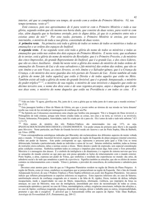 interior, até que se completasse seu tempo, de acordo com a ordem do Primeiro Mistério. Vê, teu
tempo terminou; veste-a124
.
Está conosco, pois nos aproximamos de ti para vestir-te com o Primeiro Mistério e toda a sua
glória, segundo ordem que ele mesmo nos havia dado, que consiste de duas vestes, para vestir-te com
elas, além daquela que te havíamos enviado, pois és digno delas, já que és o primeiro entre nós e
existias antes de nós125
. Por esta razão, portanto, o Primeiro Mistério te enviou, por nosso
intermédio, o mistério de toda a sua glória, consistindo de duas vestes.
A primeira veste. Na primeira está toda a glória de todos os nomes de todos os mistérios e todas as
emanações e as ordens dos espaços do Inefável.
A segunda veste. E na segunda veste está toda a glória do nome de todos os mistérios e todas as
emanações que estão nas ordens dos dois espaços do Primeiro Mistério. E nesta veste, que acabamos
de te enviar, está a glória do nome do mistério do Revelador, que é o Primeiro Preceito, e do mistério
das cinco Impressões, do grande Representante do Inefável, que é a grande Luz, e dos cinco Líderes,
que são os cinco Auxiliares. Ainda há nesta veste a glória dos nomes do mistério de todas ordens de
emanações do Tesouro de Luz e de seus salvadores e [do mistério] das ordens das ordens, que são os
sete Améns e as sete Vozes, as cinco Árvores, os três Améns e o Salvador-gêmeo, que é a Criança da
Criança, e do mistério dos nove guardas dos três portais do Tesouro de Luz. Existe também ali toda
a glória do nome [de todos aqueles] que estão à Direita e de todos aqueles que estão no Meio.
Também existe ali toda a glória do nome do grande Invisível, que é o grande Antepassado, o mistério
do poder-tríplice126 127
, o mistério de sua região, o mistério de seus invisíveis e daqueles que estão no
décimo terceiro eon, o nome dos doze eons e de seus regentes,arcanjos, anjos e daqueles que estão
nos doze eons, o mistério do nome daqueles que estão na Providência e em todos os céus. E o
123
Vide em João: "E agora, glorifica-me, Pai, junto de ti, com a glória que eu tinha junto de ti antes que o mundo existisse."
(Jo 17,5)
124
Esta passagem lembra o Hino do Manto de Glória, em que o jovem nobre ao término de sua missão na 'terra distante'
recebe sua veste de luz enviada por mensageiros de confiança de seu Pai.
125
Na Epístola aos Colossenses encontramos uma citação que lembra esta passagem: "Ele é a Imagem do Deus invisível, o
Primogênito de toda criatura, porque nele foram criadas todas as coisas, nos céus e na terra, as visíveis e as invisíveis;
Tronos, Soberanias, Principados, Autoridades, tudo foi criado por ele e para ele. Ele é antes de tudo e tudo nele subsiste." (Cl
1,15-17)
126
Dois nomes de mistério dos três Poderes-Tríplices são mencionados (no cap. 137), ou seja,
IPSANTACHOUNCHAINCHOUCHEOCH e CHAINCHOOOCH. Um poder emana do primeiro para Marte e do segundo
para Mercúrio. Neste particular, um Poder do Grande Invisível reside em Saturno e um de Pistis Sophia, filha de Barbelô,
em Vênus. (HPB)
127
Estas correspondências astrológicas indicadas por Blavatsky são esclarecedoras dos diferentes aspectos da mente voltada
para o mundo. O Grande Ancestral Invisível, regente supremo da região da Esquerda do plano psíquico (mental concreto),
reflete um poder de Saturno. Este poder corresponde ao ego; representa o processo pelo qual a Vida Una se torna
diferenciada, limitada e particularizada, dando ao indivíduo o senso de 'eu sou'. Saturno simboliza, também, todas as formas
de restrições sócio-culturais, tabus e normas sociais e éticas. Marte denota o poder de expressão, sem especial consideração
pelas condições externas. Simboliza também todos os começos e impulsos para iniciar algo, bem como o Eros primordial.
Mercúrio é o mensageiro dos deuses. É o simbolo da inteligência e do dinamismo; é o regente do sistema nervoso que leva
as sensações do mundo exterior ao ego para que este possa aprender as lições do relacionamento com o mundo exterior.
Pistis Sophia, a alma, expressa um poder de Vênus, que simboliza o resultado das experiências no mundo: das artes, da
sabedoria social e de tudo que amadurece a partir da experiência. Significa também as emoções, que são os efeitos de nossos
contatos ou relacionamentos com o mundo. Vênus é, portanto, o provedor de consciência, de conhecimento e sabedoria para
o ego.
Devemos estar atentos para o fato de que os 5 Regentes Planetários residem na região da Direita do Plano Psíquico. A
região da Direita, como já vimos, estabelece os arquétipos que se potencializam na região da Esquerda. Daí o fato do Grande
Antepassado Invisível, de seus 3 Poderes Tríplices e Pistis Sophia refletirem um poder dos Regentes Planetários. Isto parece
indicar que refletem principalmente os aspectos inferiores ou negativos. Estes aspectos inferiores são, no caso de Saturno,
autolimitação através da confiança exagerada em si mesmo e da falta de fé, rigidez, frieza, instinto de defesa, inibição
incapacitante, medo e negatividade; no caso de Marte, impaciência, obstinação, violência, uso impróprio da força ou
ameaças; no caso de Mercúrio, mau uso da inteligência, amoralidade por meio da racionalização de todas as coisas,
comunicação opiniática e parcial; no caso de Vênus, autoindulgência, cobiça, exigências emocionais, inibição das afeições; e,
no caso de Júpiter, confiança exagerada, preguiça, dispersão de energia, deixar o trabalho para os outros, irresponsabilidade,
prometer o que não é exeqüível. É provável que o Autocentrado reflita um aspecto de Júpiter. Vide: Dane Rudhyar,
Astrologia da Personalidade (S.P., Pensamento), pg. 209-12.
42
 