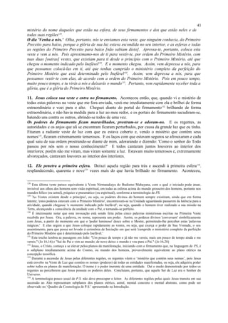 mistério do nome daqueles que estão na esfera, de seus firmamentos e dos que estão neles e de
todas suas regiões128
.
O dia 'Venha a nós.' Olha, portanto, nós te enviamos esta veste, que ninguém conhecia, do Primeiro
Preceito para baixo, porque a glória de sua luz estava escondida no seu interior, e as esferas e todas
as regiões do Primeiro Preceito para baixo [não sabiam disto]. Apressa-te, portanto, coloca esta
veste e vem a nós. Pois aproximamo-nos de ti para vestir-te, por ordem do Primeiro Mistério, com
tuas duas [outras] vestes, que existiam para ti desde o princípio com o Primeiro Mistério, até que
chegou o momento indicado pelo Inefável129
. E o momento chegou. Assim, vem depressa a nós, para
que possamos colocá-las em ti, até que tenhas cumprido o ministério completo da perfeição do
Primeiro Mistério que está determinado pelo Inefável130
. Assim, vem depressa a nós, para que
possamos vestir-te com elas, de acordo com a ordem do Primeiro Mistério. Pois em pouco tempo,
muito pouco tempo, e tu virás a nós e deixarás o mundo131
. Portanto, vem rapidamente receber toda a
glória, que é a glória do Primeiro Mistério.
11. Jesus coloca sua veste e entra no firmamento. Aconteceu então, que, quando vi o mistério de
todas estas palavras na veste que me fora enviada, vesti-me imediatamente com ela e brilhei de forma
extraordinária e voei para o alto. Cheguei diante do portal do firmamento132
brilhando de forma
extraordinária, e não havia medida para a luz ao meu redor, e os portais do firmamento sacudiram-se,
batendo uns contra os outros, abrindo-se todos de uma vez.
Os poderes do firmamento ficam maravilhados, prostram-se e adoram-no. E os regentes, as
autoridades e os anjos que ali se encontram ficaram perturbados, por causa da grande luz que eu tinha.
Fitaram a radiante veste de luz com que eu estava coberto e, vendo o mistério que contém seus
nomes133
, ficaram extremamente temerosos. E os laços com que estavam seguros se afrouxaram e cada
qual saiu de sua ordem prostrando-se diante de mim, adorarando e dizendo: 'Como o senhor do Todo
passou por nós sem o nosso conhecimento?' E todos cantaram juntos louvores ao interior dos
interiores; porém não me viram, mas viram somente a luz. Estavam muito temerosos e, extremamente
alvoroçados, cantavam louvores ao interior dos interiores.
12. Ele penetra a primeira esfera. Deixei aquela região para trás e ascendi à primeira esfera134
,
resplandecendo, quarenta e nove135
vezes mais do que havia brilhado no firmamento. Aconteceu,
128
Esta última veste parece equivalente à Veste Nirmanakaya do Budismo Mahayana, com a qual o iniciado pode atuar,
invisível aos olhos dos homens sem visão espiritual, em todas as esferas acima do mundo grosseiro dos homens, portanto nos
mundos hílico (ou astral), psíquico e pneumático (ou espiritual), conforme a terminologia de PS.
129
'As Vestes existem desde o princípio', ou seja, os poderes divinos do homem sempre existiram, ainda que em forma
latente; 'estes poderes estavam com o Primeiro Mistério', encontravam-se na Unidade aguardando passarem da latência para a
atividade, quando chegasse 'o momento indicado pelo Inefável', ou seja, quando o homem tiver realizado a sua missão na
Terra, alcançando a consciência da unidade com o Pai, e tornando-se perfeito.
130
É interessante notar que esta invocação está sendo feita pelas cinco palavras misteriosas escritas na Primeira Veste
recebida por Jesus. Ora, a palavra, ou nome, representa um poder. Assim, os poderes divinos 'conversam' simbólicamente
com Jesus, a partir do momento em que o 'poder luminoso' desce sobre o Mestre, permitindo-lhe perceber estas 'palavras
mágicas.' E elas urgem a que Jesus coloque rapidamente as vestes, ou seja, que exerça o poder de Sua Vontade, o seu
assentimento, para que possa ser levado à cerimônia de Iniciação em que será 'cumprido o ministério completo da perfeição
do Primeiro Mistério que é determinado pelo Inefável.'
131
Este trecho lembra as passagens em João: "Um pouco de tempo e já não me vereis, mais um pouco de tempo ainda e me
vereis." (Jo 16,16) e "Saí do Pai e vim ao mundo; de novo deixo o mundo e vou para o Pai." (Jo 16,28)
132
Jesus, o Cristo, começa a se elevar pelos planos da manifestação, iniciando com o firmamento que, na linguagem de PS, é
o subplano imediatamente acima do Cosmo, ou mundo dos homens, provavelmente equivalente ao plano etérico na
concepção teosófica.
133
Durante a ascensão de Jesus pelas diferentes regiões, os regentes vêem o ‘mistério que contém seus nomes’, pois Jesus
está envolto na Veste de Luz que contém os nomes (poderes) de todas as entidades manifestadas, ou seja, ele adquiriu poder
sobre todos os planos da manifestação. O nome é o poder inerente de uma entidade. Daí o medo demonstrado por todos os
regentes ao perceberem que Jesus possuía os poderes deles. Concluiam, portanto, que aquele Ser de Luz era o Senhor do
Universo.
134
A terminologia pouco usual de P.S. não deve preocupar o leitor. As diferentes regiões pelas quais Jesus transita em sua
ascensão ao Alto representam subplanos dos planos etérico, astral, mental concreto e mental abstrato, como pode ser
observado no ‘Quadro da Cosmologia de P.S.’ apresentado na Introdução.
43
 