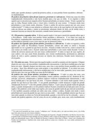 então, que, quando alcancei o portal da primeira esfera, os seus portões foram sacudidos e abriram-
se imediatamente.
Os poderes da primeira esfera ficam surpresos, prostram-se e adoram-no. Entrei nas casas da esfera
resplandecendo intensamente e não havia medida para a luz que eu tinha. E os regentes e todos
aqueles que se encontravam naquela esfera ficaram perturbados ao mesmo tempo. Viram a grande luz
que eu tinha, fitaram minha veste e viram nela o mistério de seus nomes. E ficaram ainda mais
perturbados e, com muito medo, disseram: 'Como o senhor do universo passou por nós sem nosso
conhecimento?' E todas as suas amarras se soltaram, bem como as de suas regiões e de suas ordens; e
cada um deixou sua ordem, e juntos se prostraram, adoraram diante de mim, ou de minha veste, e
cantaram louvores ao interior dos interiores, estando muito temerosos e perturbados.
13. Ele penetra a segunda esfera. E deixei aquela região e vim para o portal da segunda esfera, que é
a Providência. Então todos seus portões foram sacudidos e abriram-se. E eu entrei nas casas da
Providência, resplandecendo intensamente, e não havia medida para a luz ao meu redor, pois brilhava
na Providência quarenta e nove vezes mais do que na [primeira] esfera.
Os poderes da segunda esfera ficam atônitos, prostram-se e adoram-no. E todos os regentes e todos
aqueles que estão na Providência ficaram perturbados, caíram uns sobre os outros e ficaram
apavorados ao ver a grande luz que havia em mim. Fitaram a minha veste de luz, viram o mistério de
seus nomes em minha veste e ficaram ainda mais perturbados e com muito medo dizendo: 'Como o
senhor do universo passou por nós sem nosso conhecimento?' E todos os laços de suas regiões, de
suas ordens e de suas casas foram desatados; eles vieram imediatamente, prostraram-se, adoraram
diante de mim e juntos cantaram louvores ao interior dos interiores, ficando muito temerosos e
alvoroçados.
14. Ele entra nos eons. Deixei para trás aquela região e ascendi ao grande eon dos regentes. Cheguei
diante de seus véus e de seus portões, resplandecendo intensamente, e não havia medida para a luz que
havia em mim. Quando cheguei nos doze eons, seus véus e seus portões foram sacudidos uns contra
os outros. Seus véus abriram-se por conta própria, e seus portões se abriram. E eu entrei nos eons,
resplandecendo intensamente, e não havia medida para a luz ao meu redor, quarenta e nove vezes mais
forte do que a luz com que brilhei nas casas da Providência.
Os poderes dos eons ficam atônitos, prostram-se e adoram-no. E todos os anjos dos eons, seus
arcanjos, regentes, deuses, senhores, autoridades, tiranos, poderes, centelhas de luz, doadores de luz,
sem-par, invisíveis, antepassados e poderes tríplices viram-me resplandecendo intensamente, e não
havia medida para a luz que havia em mim. E ficaram abalados e com muito medo quando viram a
grande luz que havia ao meu redor. E sua grande perturbação e medo alcançou a região do grande
Antepassado Invisível136
e dos três grandes poderes tríplices. E por causa do grande medo da agitação
deles, o grande Antepassado e os três poderes tríplices ficaram correndo de um lado para outro em sua
região e não puderam cerrar todas suas regiões, por causa do grande medo de que estavam acometidos.
E eles também causaram confusão em todos seus eons, esferas e ordens, ficando com medo e muito
perturbados por causa da grande luz que estava ao meu redor — não da qualidade anterior que ficou ao
meu redor quando eu estava na Terra da humanidade, quando a veste de luz me foi colocada — pois o
mundo não poderia agüentar a luz tal como ela era na verdade, pois, neste caso, seria imediatamente
135
Em cada nível ascendido por Jesus, existem 7 subplanos com 7 divisões cada e, em cada um destes níveis, a luz brilha
mais forte, pois existe um véu a menos velando-a.
136
O Grande Antepassado Invisível é o chefe das Hierarquias da Esquerda, a Região da Retidão e do Décimo Terceiro Eon.
O grande Poder (ou Dynamis) desta deidade invisível é Barbelô, vindo a seguir na Hierarquia os três Poderes-Tríplices. Mais
tarde, será demonstrado como o Tipo, ou Modelo do Pleroma, é impresso sobre todos os Planos. Assim, com a mudança dos
Estados de Consciência, a Aparência das coisas muda, porém as coisas em si mesmas, ou o seu caráter, permanecem as
mesmas. (HPB)
44
 