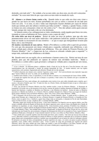 destruído, com tudo nele137
. Na verdade, a luz ao meu redor, nos doze eons, era oito mil e setecentas
miríades138
de vezes mais forte do que a que estava ao meu redor no mundo de vocês.
15. Adamas e os tiranos lutam contra a luz. Quando todos os que estão nos doze eons viram a
grande luz que havia em mim, ficaram perturbados uns com os outros e correram de um lado para
outro nos eons. E os eons, os céus e todas suas disposições ficaram abalados por causa do intenso
medo que sentiam, pois não sabiam o mistério que tinha ocorrido139
. Adamas, o grande Tirano, e todos
os tiranos nos eons começaram a lutar em vão contra a luz140
. Eles não sabiam contra quem estavam
lutando, porque não viam nada a não ser a luz dominante.
Ao lutarem contra a luz, enfraqueceram-se todos simultamente, sendo jogados para baixo nos eons,
tornando-se como os habitantes da Terra, mortos e sem o sopro da vida141
.
Ele retira deles um terço de poderes. Retirei de todos um terço de poderes, para que não mais
permanecessem ativos em suas ações malévolas e não pudessem realizá-las, quando os homens que
estão no mundo os invocassem em seus mistérios — os que os anjos que transgrediram levaram para
baixo, isto é, suas feitiçarias.
Ele mudou o movimento de suas esferas. Mudei a Providência e a esfera sobre a qual eles governam.
Fiz com que elas passassem seis meses voltada para a esquerda, realizando suas influências, e seis
meses voltada para a direita, realizando suas influências. Pois, por ordem do Primeiro Preceito e do
Primeiro Mistério142
, Ieu143
, o Supervisor da Luz, colocou-os colocado voltados para a esquerda144
o
tempo todo, realizando suas influências e atividades.
16. Quando entrei em sua região, eles se amotinaram e lutaram contra a luz. Retirei um terço de seus
poderes, para que não pudessem ser capazes de realizar suas atividades malévolas. Mudei a
Providência e a esfera sobre a qual governam e coloquei-as voltadas para a esquerda por seis meses,
137
A luz é vibração. Os diferentes planos e subplanos, desde a Fonte da Luz do Alto até a Terra dos homens, são como
transformadores que vão abaixando a 'tensão' da energia transmitida do Alto. O mundo material, com sua rigidez
característica, seria, portanto, fragmentado pela altíssima vibração da Luz não atenuada.
138
É difícil relacionar este número com o anterior "quarenta e nove vezes". Ele é provavelmente uma expressão vaga para
dizer "muitos milhares de vezes" ou, então, um véu deliberado. (HPB)
139
Também nesta tradição, avidya, ou ignorância, é a raiz de todos os nidanas, ou a concatenação de Causa e Efeito. (HPB)
140
A função dos regentes dos eons, que são os desejos e as paixões, é lutar contra a luz, fazendo com que a escuridão da
matéria prevaleça.
141
Os habitantes da Terra, neste enfoque, são considerados como mortos-vivos, pois estão orientados para a matéria, que é
escura, e não para o Espírito, que é luz. O sopro da vida, ou o Eterno Alento, está disponível para os que se voltam para o
Alto, para a Fonte da Vida.
142
Jesus, que procede do Primeiro Mistério (seu Pai), também recebe o nome do Primeiro Mistério. A Hierarquia de
Emanações, de acordo com os três primeiros livros de Ieu, consiste do Inefável, também chamado de Deidade da Verdade, o
Interior dos Interiores e também os Membros (ou Palavras), e dos Mistérios do Inefável. Acima de todos os Mistérios
encontra-se o Mistério do Inefável, ou o Primeiro Mistério, também chamado de a Palavra Única (ou Logos) do Inefável.
Deste emana o Mistério Único do Primeiro Mistério e, deste, Três, Cinco e Doze outros Mistérios. (HPB)
143
IEU é chamado o Pai do Pai de Jesus, sendo o Pai de Jesus o Grande Sabaoth, o Bom. A região de IEU é a Direita, e os
títulos deste Princípio são: o Supervisor da Luz, o Primeiro Homem, o Legado do Primeiro Preceito e o Guardião do Véu.
Porém, como no quarto livro, o Inefável, a quem Jesus dirige todas as invocações, é chamado de Pai de toda Paternidade,
temos três Pais de Jesus, ou seja: o Inefável, IEU e o Grande Sabaoth. (HPB)
Blavatsky sugere que existem três Pais de Jesus. Como Jesus simboliza o Eu Superior com seu aspecto tríplice, seus Pais
seriam a entidade máxima da Região da Direita dos três planos superiores, pois, como já vimos, esta Região tem a função de
estabelecer os arquétipos, ou seja, a função ideadora do Pai. Estes Genitores seriam, portanto, O Inefável, Ieu e Sabaoth, o
Bom, este último o regente supremo da Região da Direita do Plano Psíquico. Blavatsky ao indicar que o terceiro Pai de Jesus
é o Grande Sabaoth, o Bom, uma entidade abaixo de Ieu e Melquisedec, na Região da Direita do Tesouro de Luz, talvez está
indicando que este Grande Ser, provavelmente o dirigente da Hierarquia dos Seres de Luz atuando na Terra, é quem fornece a
substância ilibada para a formação do ‘Corpo (mental) material’ de Jesus a seu reflexo no Plano Inferior, Sabaoth, o Bom.
144
Estar voltado para a esquerda significa estar direcionado para baixo, para a matéria. Vale notar que em sua nota ao fim do
Livro I, Blavatsky esclarece a numerologia do sistema de Marcus (o mestre gnóstico), indicando que as 24 letras do alfabeto
grego tinham uma correspondência numérica e também uma correspondência com as partes do corpo do Anthropos celestial.
Os primeiros seis pares de letras corresponderiam às partes superiores do corpo, e os outros seis pares às partes inferiores
(genitália, coxas, joelhos, tíbias, tornozelos e pés). Como as partes do corpo são governadas por regentes dos planos
inferiores, talvez seja neste sentido que Jesus indica que mudou o curso da Providência e da Esfera, fazendo com que
passassem seis meses voltadas para a direita (o alto) e seis meses voltadas para a esquerda (para baixo).
45
 