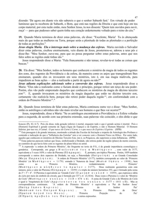 dizendo: 'De agora em diante vós não sabereis o que o senhor Sabaoth fará.' Em virtude do poder
luminoso que tu recebeste de Sabaoth, o Bom, que está nas regiões da Direita e que está hoje em teu
corpo material, por esta razão então, meu Senhor Jesus, tu nos disseste: 'Quem tem ouvidos para ouvir,
ouça' — para que pudesses saber quem tinha seu coração ardentemente voltado para o reino do céu."
19. Quando Maria terminou de dizer estas palavras, ele disse: "Excelente, Maria! Tu és abençoada
mais do que todas as mulheres na Terra, porque serás a plenitude de todas as plenitudes e a perfeição
de todas as perfeições."
Jesus elogia Maria. Ela o interroga mais sobre a mudança das esferas. Maria ouvindo o Salvador
dizer estas palavras, exultou enormemente, veio diante de Jesus, prosternou-se, adorou a seus pés e
disse-lhe: "Meu Senhor, ouve-me, para que eu possa perguntar sobre estas palavras, antes que nos
fales sobre as regiões onde tinhas ido."
Jesus respondendo disse a Maria: "Fala francamente e não temas; revelar-te-ei todas as coisas que
buscas."
20. Ela disse: "Meu Senhor, todos os homens que conhecem o mistério da magia de todos os regentes
dos eons, dos regentes da Providência e da esfera, da maneira como os anjos que transgrediram lhes
ensinaram, quando eles os invocarem em seus mistérios, isto é, em sua magia malévola, para
impedirem as boas ações — eles a realizarão a partir de agora ou não?"
Jesus adianta explicações adicionais sobre a conversão das esferas. Jesus respondendo disse a
Maria: "Eles não a realizarão como o faziam desde o princípio, porque retirei um terço do seu poder.
Porém, eles vão pedir emprestado daqueles que conhecem os mistérios da magia do décimo terceiro
eon153
. E, quando invocarem os mistérios da magia daqueles que estão no décimo terceiro eon,
certamente vão realizá-la bem, porque não retirei poder daquela região154
, em conformidade com a
ordem do Primeiro Mistério155
."
21. Quando Jesus terminou de falar estas palavras, Maria continuou outra vez e disse: "Meu Senhor,
então os astrólogos e advinhos não vão mais revelar aos homens o que lhes vai ocorrer?"
Jesus, respondendo, disse a Maria: "Se os astrólogos encontrarem a Providência e a Esfera voltadas
para a esquerda, de acordo com sua primeira extensão, suas palavras vão coincidir, e eles dirão o que
homens (Ps. 82, 6-7). Pois ele disse, toda geração inferior é mortal, enquanto tudo o que é gerado acima é imortal. Pois o
(Homem) Espiritual é gerado somente de Água (Água do Espaço) e de Espírito, e não o Homem Material. O Homem
Inferior, por sua vez, é Carnal: O que nasce da Carne é Carne, e o que nasce do Espírito é Espírito. (HPB)
153
Esta passagem é de grande interesse, mostrando a atitude das Escolas de Iniciação a respeito da Astrologia dos Profanos e
contendo a indicação de que a "Influência das Estrelas" tem a ver somente com o Homem Físico ou Hílico. Por outro lado,
aqueles que conhecem os mistérios do Décimo Terceiro Eon, isto é, os Psíquicos, são superiores a estas Influências. (HPB)
154
Estas palavras parecem indicar que Jesus, simbolizando a Deidade, não retirou poder da região (plano) da mente concreta,
ao contrário do que havia feito com os regentes do plano hílico ou astral.
155
A expressão ‘a ordem do Primeiro Mistério’, tão frequente no texto de P.S., é de grande importância cosmológica e
gemátrica. Corresponde, em grego a Η κ ε λ ε υ σ ι σ τ ο υ α Μ υ σ τ η ρ ι ο ν , com valor de 3177,
equivalente a 3 vezes 1059, o valor de Pleroma (Π λ η ρ ω µ α ) . É, portanto, um tríplice Pleroma. Porém, 1059 também
corresponde a outros dois aspectos da Deidade, ou seja, a Paternidade (Π α τ ρ ο τ η σ ) e ao Grande Consolador
(Μ ε γ α Π α ρ α κ λ η τ ο σ ) . ‘A ordem do Primeiro Mistério’ (3177), também corresponde ao valor de ‘Primeiro
Mistério’ (α Μ υ σ τ η ρ ι ο ν = 1 179) somado à ‘Natureza de Jesus’ (Φ υ σ ι σ Ι η σ ο υ = 1 998) , bem
como ao ‘Primeiro Mistério, verdadeiramente o Primeiro’
(Μυ σ τ η ρ ι ο ν α α λ η θ ι ν ο ν τ ο π ρ ω τ ο ν = 3 177). Deus realmente geometriza com este
número, pois o valor do Pleroma (Π λ η ρ ω µ α = 1 059) é o triplo do número hermético 353, que é formado pela soma
de 24
+ 34
+ 44
. O Pleroma é equivalente ao ‘Grande Ciclo’ (Ο µ ε γ α σ κ ι κ λ ο σ = 1 059) , que expressa a idéia
do ciclo por meio do símbolo do círculo, que é formado por 337 x π (3,1416). Duas vezes o Pleroma é o valor do ‘Mistério
do Ciclo’ (Μυ σ τ η ρ ι ο ν κ υ κ λ ο υ = 2 118 = 674 x π). A soma do Grande Ciclo e do Mistério do Ciclo
é igual à ‘Arquitetura do Ciclo’ (Α ρ χ ι τ ε κ τ ο ν ι α τ ο υ κ υ κ λ ο υ = 3 177 = 1011 x Π) . Mas as
correspondências continuam. ‘A ordem do Primeiro Mistério’ é equivalente a ‘Pai do Senhor Jesus’
(Π α τ η ρ Ι η σ ο υ Κ υ ρ ι ο υ ) , ‘Messias do Senhor Pai’
(Μ ε σ σ ι α σ τ ο υ Π α τ ρ ο σ Κ υ ρ ι ο υ ) , ‘A Primeira Palavra de Deus’
(Π ρ ω τ ο σ Λ ο γ ο σ τ ο υ Θ ε ο υ ) , ‘Primeira Projeção do Pai’
(Η Π ρ ω τ η π ρ ο β ο λ υ τ ο υ Π α τ ρ ο σ ) e outras expressões.
47
 
