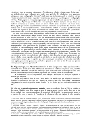 vai ocorrer. Mas, se por acaso encontrarem a Providência ou a Esfera voltadas para a direita, eles
não poderão dizer nada verdadeiro, pois mudei seus (períodos de) influência e seus quadrados,
triângulos e suas configurações óctoplas156
, dado que suas influências desde o princípio estavam
voltadas constantemente para a esquerda, bem como seus quadrados, seus triângulos e configurações
óctoplas. Porém, agora fiz com que elas passassem seis meses voltadas para a esquerda e seis meses
para a direita. Aquele que descobrir então a sua contagem, desde o momento em que efetuei sua
mudança, colocando-as de forma a passar seis meses voltadas para a esquerda e seis meses para a
direita, aquele que observá-las corretamente conhecerá certamente seus (períodos de) influência e vai
predizer todas as coisas que vão ocorrer157
. Da mesma forma também os advinhos, quando invocarem
os nomes dos regentes e, por acaso, encontrarem-nos voltados para a esquerda, dirão [aos homens]
acuradamente todas as coisas a respeito das quais eles perguntarem aos seus decanos.
Por outro lado, se os advinhos invocarem seus nomes quando elas estiverem voltadas para a direita,
elas não lhes darão atenção, porque estarão voltadas em outra direção comparada com a posição
original em que Ieu as havia colocado, visto que outros são seus nomes quando estão voltadas para a
esquerda e outros os seus nomes quando estão voltadas para a direita. E quando eles as invocarem ao
estarem voltadas para a direita, elas não dirão a verdade, mas vão confundi-los e ameaçá-los. Aqueles,
então, que não conhecerem seu transcurso quando estão voltadas para a direita, com seus triângulos,
seus quadrados e todas suas figuras, não vão descobrir nada verdadeiro, mas serão lançados em grande
confusão e se encontrarão numa grande ilusão, porque agora mudei a operação que desempenhavam
anteriormente em seus quadrados, quando voltadas para a esquerda, e em seus triângulos e suas
configurações óctoplas, em que elas estavam ocupadas constantemente voltadas para a esquerda. E fiz
com que passassem seis meses formando todas suas configurações voltadas para a direita, para que
eles possam ser postos em confusão em todos estágios. Além disso, fiz com que elas passassem seis
meses voltadas para a esquerda, realizando as atividades de seus (períodos de) influência e de todas
suas configurações, para que os regentes que estão nos eons, em suas esferas, em seus céus e em todas
suas regiões possam ser postos em confusão e percam-se em erro, a fim de que não possam
compreender seus próprios percursos."
22. Filipe interroga Jesus. Quando Jesus terminou de dizer estas palavras, Filipe, que estava sentado
escrevendo tudo o que Jesus dizia, adiantou-se, prosternou-se e adorou aos pés de Jesus, dizendo:
"Meu Senhor e Salvador concede-me autorização para falar diante de ti e interrogar-te sobre estas
palavras, antes de falares conosco sobre as regiões em que foste em virtude de teu ministério."
E o compassivo Salvador, respondendo, disse a Filipe: "Autoridade te é dada para expressar as
palavras que desejares."
Filipe, respondendo, disse a Jesus: "Meu Senhor, de acordo com que mistério tu mudaste a
ligação dos regentes com seus eons, sua Providência, suas esferas e todas suas regiões158
, tornando-os
confusos no seu caminho e perdidos em sua direção? Tu lhes fizeste isto para a salvação do mundo ou
não?"
23. Por que o caminho dos eons foi mudado. Jesus, respondendo, disse a Filipe e a todos os
discípulos: "Mudei o curso delas para a salvação de todas as almas. Amém, amém, digo-vos: se não
tivesse mudado o seu curso, grande número de almas teria sido destruído e teria gasto muito tempo, se
os regentes dos eons, os regentes da Providência, da esfera e de todas suas regiões, de todos seus céus
156
Estes são os termos do sistema de astrologia oculto, estabelecido no símbolo da Tríada e do Quaternário, correspondendo
aos três princípios superiores e aos quatro princípios inferiores, perfazendo um total de sete. Na astrologia exotérica eles
representam o usual Triângulo e o Quadrado, sendo a Configuração Óctopla uma série de símbolos semelhantes a:  ∆ *
∠ 8 e outros. (HPB)
157
A esquerda simboliza o inferior e a direita, o superior. Ao mudar a rotação da Esfera e da Providência, Jesus está
indicando que os princípios inferiores do homem estarão parte do tempo voltados para as influências da direita, ou seja, do
Alto. Portanto, somente quando os princípios inferiores estiverem voltados para a esquerda, ou seja, para as influências
materiais, é que as previsões dos astrólogos e advinhos serão válidas. É por isto que o mapa astral de uma alma nova, mais
suscetível às influências materiais, é muito mais revelador do que o de um discípulo avançado.
158
Jesus, como o poder do Alto, procura limitar a influência nefasta dos princípios inferiores do homem, ou seja, os regentes
dos eons, da Providência, das esferas e de suas regiões, que governam as paixões e os desejos do homem.
48
 