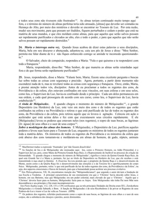 e todos seus eons não tivessem sido frustrados159
. As almas teriam continuado muito tempo aqui
fora, e o término do número de almas perfeitas teria sido atrasado, [almas] que deverão ser contadas na
Herança do Alto, por meio dos mistérios e deverão se encontrar no Tesouro de Luz. Por esta razão,
mudei seu movimento, para que possam ser iludidos, fiquem perturbados e cedam o poder que está na
matéria de seus mundos, e que eles moldam como almas, para que aqueles que serão salvos possam
ser rapidamente purificados e elevados ao alto, eles e todo o poder, e para que aqueles que não serão
salvos possam ser rapidamente destruídos."
24. Maria o interroga outra vez. Quando Jesus acabou de dizer estas palavras a seus discípulos,
Maria, bela em seu discurso e abençoada, adiantou-se, caiu aos pés de Jesus e disse: "Meu Senhor,
permite-me falar diante de ti e não fiques enfurecido comigo se amiúde te incomodo questionando-
te."
O Salvador, cheio de compaixão, respondeu a Maria: "Fala o que quiseres e te responderei com
toda a franqueza."
Maria, respondendo, disse-lhe: "Meu Senhor, de que maneira as almas serão retardadas aqui
fora e de que forma serão rapidamente purificadas?"
25. Jesus, respondendo, disse a Maria: "Falaste bem, Maria; fizeste uma excelente pergunta e buscas
luz sobre todas as coisas com segurança e precisão. Agora, portanto, a partir deste momento não
esconderei nada de ti, mas te revelarei todas as coisas com segurança e franqueza. Ouve, então, Maria,
e prestai atenção todos vós, discípulos: Antes de eu proclamar a todos os regentes dos eons, da
Providência e da esfera, eles estavam confinados em seus vínculos, em suas esferas e em seus selos,
como Ieu, o Supervisor da Luz, havia-os confinado desde o princípio. Cada um deles permaneceu em
sua ordem, e cada qual prosseguiu de acordo com seu curso, como Ieu, o Supervisor da Luz, havia
estabelecido160
.
A vinda de Melquisedec. E quando chegou o momento do número de Melquisedec161
, o grande
Depositário (ou Herdeiro) da Luz, este veio em meio dos eons e de todos os regentes que estão
confinados na esfera e na Providência e retirou o que está purificado da luz de todos os regentes dos
eons, da Providência e da esfera, pois retirou aquilo que os levava à agitação. Colocou em ação o
acelerador que está acima deles e fez com que executassem seus círculos rapidamente. E ele
[Melquisedec] levou os poderes que estavam neles (nos regentes), o sopro de suas bocas, as lágrimas
[lit. águas] de seus olhos e o suor de seus corpos162
.
Sobre a modelagem das almas dos homens. E Melquisedec, o Depositário da Luz, purificou aqueles
poderes e levou suas luzes para o Tesouro de Luz, enquanto os ministros de todos os regentes juntaram
toda a matéria deles. Os ministros de todos os regentes da Providência e os ministros da esfera que
está abaixo dos eons tomaram-na e moldaram-na em almas de homens, de gado, répteis, animais
159
MacDermot traduz a expressão ‘frustrados’ por 'não fossem dissolvidos'.
160
As funções de Ieu e de Melquisedec são insinuadas aqui. Ieu, como o Primeiro Homem, ou Adão Primordial, é o
Supervisor da Luz, pois, como Manu da Primeira Grande Raça Raiz, é o Representante do Inefável no processo de criação da
Humanidade. ‘E quando chegou o momento do número de Melquisedec’, significa o início da Quinta Grande Raça Raiz, da
qual este Grande Ser é o Manu e, portanto, faz juz ao título de Depositário ou Herdeiro da Luz, que ele recebeu e está
transmitindo à raça atual (a Quinta). A Doutrina Secreta postula que o propósito da Quinta Raça é o desenvolvimento da
Mente, assim como o da Quarta Raça foi o desenvolvimento das emoções e o da Terceira foi o aperfeiçoamento do corpo
físico. Melquisedec, portanto, retira ‘o que está purificado da luz de todos regentes dos eons, da Providência e da Esfera’, ou
seja, dos aspectos emocionais e físicos do homem, para que a humanidade possa acelerar seu processo evolutivo.
161
Em Philosophumena, VII, 36, encontramos menção dos "Melquisedecianos", que segundo o autor deviam a fundação de
sua Escola a Teodotus. A principal característica de seu ensinamento era que o ‘Christos’ havia descido sobre Jesus, o
homem, em seu Batismo, mas que Melquisedec era um poder celestial, mais elevado do que o ‘Christos’. Aquilo que o
‘Christos’ deveria fazer para os homens, Melquisedec fazia para os Anjos. Este Melquisedec não tinha Pai nem Mãe nem
descendência e seu princípio e fim eram incompreensíveis.
Em Pistis-Sophia (caps. 112, 128, 131 e 139) verificamos que as três principais Deidades da Direita eram IEU, Zorokothora
Melquisedec e o Grande Sabaoth, o Bom. A função de Melquisedec e de seus Recebedores é de privar os Regentes de seus
Poderes-de-Luz e trazer a Luz de volta ao Tesouro. (HPB)
162
Os poderes dos regentes, referidos poeticamente como o sopro de suas bocas, as lágrimas de seus olhos e o suor de seus
corpos, são a substância dos desejos e paixões, assim diminuídos.
49
 