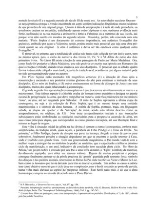 metade do século II e a segunda metade do século III de nossa era. As autoridades seculares fixaram-
se nesta premissa porque a versão encontrada em copto contém indicações lingüísticas muito evidentes
de que procedeu de um original grego. Quanto à data de composição e à seita de onde procederia, os
estudiosos tateiam na escuridão, trabalhando apenas sobre hipóteses e sem nenhuma evidência mais
firme, inclinando-se na sua maioria a atribuírem o texto a Valentino ou a membros de sua Escola, daí
porque teria sido escrito em meados do segundo século. Blavatsky, porém, não concorda com esta
maioria: “Pistis Sophia é um documento de extrema importância, um autêntico Evangelho dos
gnósticos, atribuido por acaso a Valentino, sendo, porém, muito mais provável que seja uma obra pré-
cristã quanto ao seu original. A obra é autêntica e devia ser tão canônica como qualquer outro
Evangelho.”2
É provável, no entanto, que a totalidade do códice não tenha sido coligida por um único autor, nem
na mesma época, pois, o estilo da narrativa dos Livros III, IV, V e VI difere do estilo dos dois
primeiros livros. No Livro III existe citação de uma passagem de Paulo por Maria Madalena. Ora,
como Paulo foi posterior a Maria Madalena, este não poderia ter escrito sua epístola aos Romanos (da
qual a citação é retirada) quando Jesus ensinava aos seus discípulos. É provável que os citados quatro
Livros tenham sido coligidos mais tarde, a partir da tradição oral, ocasião em que algum material pode
ter sido acrescentado pelo autor ou autores
Em Pistis Sophia estão montados três magníficos cenários: (1) a situação de Jesus após a
ressurreição e ascensão e seu posterior retorno glorioso do alto para continuar a instrução de seus
discípulos; (2) o mito de Sophia; e (3) outros ensinamentos na forma de diálogos de Jesus com seus
discípulos, muitos dos quais relacionados à cosmologia.
O grande segredo das apresentações cosmogônicas é que descrevem simultaneamente o macro e o
microcosmo. Este último aspecto é a história oculta do homem como arquétipo e deságua no grande
oceano da peregrinação da alma, que deve mergulhar na matéria, onde fica prisioneira por incontáveis
‘eons’, ou eras, até ser resgatada pelo Salvador. O mito de Sophia representa a última etapa da
cosmogonia, ou seja a da redenção de Pistis Sophia, que é ao mesmo tempo uma entidade
macrocósmica e o símbolo da alma humana. A estória de Sophia, portanto, traça, em linguagem
velada, as etapas da ‘queda’ e da ‘salvação’ da alma, sendo esta última descrita como os
arrependimentos, ou súplicas, de P.S. Nos treze arrependimentos iniciais e nas invocações
subsequentes estão simbolizadas as condições necessárias para a progressiva ascensão da alma, em
suas cinco principais etapas, que correspondem às cinco grandes iniciações, até sua libertação final e
retorno ao lugar de origem.
Esta volta à situação inicial de glória na luz divina é comum a outras cosmogonias, embora mais
simplificadas, da tradição cristã, quais sejam, a parábola do Filho Pródigo e o Hino da Pérola. Na
primeira,3
o Filho Pródigo, depois de dissipar sua parte da herança, forçado a tratar de porcos para
sobreviver, finalmente percebe a situação degradante em que se encontra e decide retornar à Casa,
onde é recebido com grande festa. Com sua generosidade magnânima, o Pai manda vesti-lo com a
melhor roupa e entregar-lhe os símbolos de poder: as sandálias, que o capacitarão a trilhar o próximo
ciclo de manifestação, e um anel, indicativo da conclusão bem sucedida deste ciclo. No Hino da
Pérola,4
um jovem nobre é enviado por seu Pai a uma terra distante, o ‘Egito’ (símbolo da matéria),
devidamente equipado, para obter um tesouro valioso. Depois de muitas peripécias e perigos,
consegue finalmente apossar-se da pérola preciosa da ‘gnosis’ guardada pela serpente feroz, símbolo
dos desejos e das paixões animais, retornando ao Reino do Pai onde recebe sua Veste e Manto de Luz,
bem como os tesouros que havia deixado para trás ao iniciar a jornada. Em ambos os casos a estória
tem como objetivo mostrar que o ciclo deve ser completado, com o herói voltando ao ponto de partida,
numa volta mais elevada da espiral do progresso infinito. Este herói nada mais é do que a alma
humana que cumpriu sua missão de acordo com o Plano Divino.
2
H.P. Blavatsky, A Doutrina Secreta, op.cit., Vol. IV, pg. 136.
3
Para uma interpretação esotérica extremamente esclarecedora desta parábola, vide: G. Hodson, Hidden Wisdom in the Holy
Bible (Adyar, Índia: The Theosophical Publishing House, 1968), Vol. I, pg. 197-243.
4
O texto deste Hino em português, com a sua interpretação, é apresentado no periódico TheoSophia, nº 3, de 1997, editado
pela Sociedade Teosófica.
5
 
