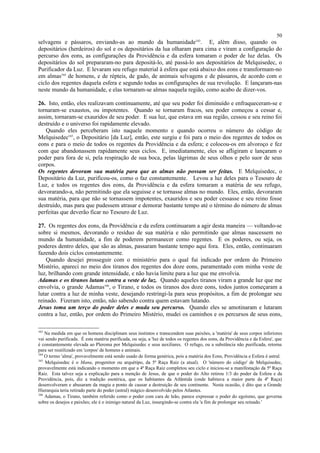 selvagens e pássaros, enviando-as ao mundo da humanidade163
. E, além disso, quando os
depositários (herdeiros) do sol e os depositários da lua olharam para cima e viram a configuração do
percurso dos eons, as configurações da Providência e da esfera tomaram o poder de luz delas. Os
depositários do sol prepararam-no para depositá-lo, até passá-lo aos depositários de Melquisedec, o
Purificador da Luz. E levaram seu refugo material à esfera que está abaixo dos eons e transformam-no
em almas164
de homens, e de répteis, de gado, de animais selvagens e de pássaros, de acordo com o
ciclo dos regentes daquela esfera e segundo todas as configurações de sua revolução. E lançaram-nas
neste mundo da humanidade, e elas tornaram-se almas naquela região, como acabo de dizer-vos.
26. Isto, então, eles realizavam continuamente, até que seu poder foi diminuído e enfraqueceram-se e
tornaram-se exaustos, ou impotentes. Quando se tornaram fracos, seu poder começou a cessar e,
assim, tornaram-se exauridos de seu poder. E sua luz, que estava em sua região, cessou e seu reino foi
destruído e o universo foi rapidamente elevado.
Quando eles perceberam isto naquele momento e quando ocorreu o número do código de
Melquisedec165
, o Depositário [da Luz], então, este surgiu e foi para o meio dos regentes de todos os
eons e para o meio de todos os regentes da Providência e da esfera; e colocou-os em alvoroço e fez
com que abandonassem rapidamente seus ciclos. E, imediatamente, eles se afligiram e lançaram o
poder para fora de si, pela respiração de sua boca, pelas lágrimas de seus olhos e pelo suor de seus
corpos.
Os regentes devoram sua matéria para que as almas não possam ser feitas. E Melquisedec, o
Depositário da Luz, purificou-os, como o faz constantemente. Levou a luz deles para o Tesouro de
Luz, e todos os regentes dos eons, da Providência e da esfera tomaram a matéria de seu refugo,
devorarando-a, não permitindo que ela seguisse e se tornasse almas no mundo. Eles, então, devoraram
sua matéria, para que não se tornassem impotentes, exauridos e seu poder cessasse e seu reino fosse
destruído, mas para que pudessem atrasar e demorar bastante tempo até o término do número de almas
perfeitas que deverão ficar no Tesouro de Luz.
27. Os regentes dos eons, da Providência e da esfera continuaram a agir desta maneira — voltando-se
sobre si mesmos, devorando o resíduo de sua matéria e não permitindo que almas nascessem no
mundo da humanidade, a fim de poderem permanecer como regentes. E os poderes, ou seja, os
poderes dentro deles, que são as almas, passaram bastante tempo aqui fora. Eles, então, continuaram
fazendo dois ciclos constantemente.
Quando desejei prosseguir com o ministério para o qual fui indicado por ordem do Primeiro
Mistério, apareci no meio dos tiranos dos regentes dos doze eons, paramentado com minha veste de
luz, brilhando com grande intensidade, e não havia limite para a luz que me envolvia.
Adamas e os tiranos lutam contra a veste de luz. Quando aqueles tiranos viram a grande luz que me
envolvia, o grande Adamas166
, o Tirano, e todos os tiranos dos doze eons, todos juntos começaram a
lutar contra a luz de minha veste, desejando restringi-la para seus propósitos, a fim de prolongar seu
reinado. Fizeram isto, então, não sabendo contra quem estavam lutando.
Jesus toma um terço do poder deles e muda seu percurso. Quando eles se amotinaram e lutaram
contra a luz, então, por ordem do Primeiro Mistério, mudei os caminhos e os percursos de seus eons,
163
Na medida em que os homens disciplinam seus instintos e transcendem suas paixões, a 'matéria' de seus corpos inferiores
vai sendo purificada. É esta matéria purificada, ou seja, a 'luz de todos os regentes dos eons, da Providência e da Esfera', que
é constantemente elevada ao Pleroma por Melquisedec e seus auxiliares. O refugo, ou a substância não purificada, retorna
para ser reutilizado em 'corpos' de homens e animais.
164
O termo 'alma', provavelmente está sendo usado de forma genérica, pois a matéria dos Eons, Providência e Esfera é astral.
165
Melquisedec é o Manu, progenitor ou arquétipo, da 5ª Raça Raiz (a atual). O 'número do código' de Melquisedec,
provavelmente está indicando o momento em que a 4ª Raça Raiz completou seu ciclo e iniciou-se a manifestação da 5ª Raça
Raiz. Esta talvez seja a explicação para a menção de Jesus, de que o poder do Alto retirou 1/3 do poder da Esfera e da
Providência, pois, diz a tradição esotérica, que os habitantes da Atlântida (onde habitava a maior parte da 4ª Raça)
desenvolveram e abusaram da magia a ponto de causar a destruição de seu continente. Nesta ocasião, é dito que a Grande
Hierarquia teria retirado parte do poder (astral) mágico desenvolvido pelos Atlantes.
166
Adamas, o Tirano, também referido como o poder com cara de leão, parece expressar o poder do egoísmo, que governa
sobre os desejos e paixões; ele é o inimigo natural da Luz, insurgindo-se contra ela 'a fim de prolongar seu reinado.'
50
 