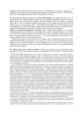 triângulos e para aqueles que estão em seus aspectos, e a passarem outros seis meses voltados para a
direita, para seus triângulos, seus quadrados e para aqueles que estão em seus aspectos. É desta forma,
então, que vão prosseguir aqueles que estão na Providência e na esfera.
29. Jesus entra no décimo terceiro eon e encontra Pistis-Sophia. Em seguida ascendi aos véus do
décimo terceiro eon. Quando cheguei aos seus véus, eles se afastaram abrindo-se para mim. Entrei no
décimo terceiro eon e encontrei Pistis Sophia169
abaixo do décimo terceiro eon, sozinha, sem nenhum
deles com ela. Ela se encontrava naquela região chorosa e triste, porque não tinha sido levada ao
décimo terceiro eon, sua região no alto170
. E ela também estava aflita por causa dos tormentos que o
Autocentrado, que é um dos três poderes-tríplices, havia-lhe infligido. Mas isto, quando vos falar a
respeito da expansão deles, contar-vos-ei o mistério de como estas coisas aconteceram.
Sophia e seus poderes-companheiros observam a luz. Quando Pistis Sophia me viu reluzindo
extraordinariamente, envolto numa luz sem medida, ficou muito alvoroçada fitando a luz de minha
veste. Ela viu o mistério do seu nome171
em minha veste e toda a glória de seu mistério, pois antes
estava na região do alto, no décimo terceiro eon — mas estava acostumada a cantar louvores à luz
superior, que havia visto no véu do Tesouro de Luz.
Quando ela persistiu em cantar louvores à luz superior, todos os regentes que estão com os dois
grandes poderes-tríplices e seu invisível, que é seu par, e as outras vinte e duas emanações invisíveis
fitaram [a luz], já que Pistis Sophia e seu par, juntamente com as outras vinte e duas emanações
perfazem as vinte e quatro emanações, que o grande Antepassado invisível e os dois grandes poderes
tríplices haviam emanado."
30. Maria deseja ouvir a estória de Sophia. Quando Jesus disse isto aos seus discípulos, Maria
adiantou-se e disse: "Meu Senhor, ouvi-te dizer anteriormente: 'Pistis Sophia172
é uma das vinte e
169
O leitor deveria estudar cuidadosamente o relato da "Queda" de Sophia, como se encontra em Philosophumena (p. 107) e
compará-lo com o drama alegórico do texto que se segue. Será verificado que o primeiro e o último Eon feminino da
Dodécada são respectivamente PISTIS e SOPHIA. A Alma era o assunto central, e o conhecimento da Alma o objeto de
todos os Mistérios antigos. Na "Queda" de Pistis-Sophia e na sua libertação por seu Par (Syzygy), Jesus, vemos o drama
sempre representado da Personalidade sofredora e ignorante, que só pode ser salva pela Individualidade imortal, ou melhor
por seu anseio por ela. Ao lermos esta parte de Pistis-Sophia, a misteriosa Dualidade de Manas deveria ser sempre lembrada
e esta chave aplicada em cada linha.
Como a Sabedoria era o fim de toda a ‘gnosis’, assim também o pivô de todo o ensinamento gnóstico era o chamado
"Mito de Sophia". Quer interpretemos a alegoria do ponto de vista macro ou microcósmico, é sempre sobre a evolução da
MENTE que os Iniciados da antiguidade procuraram nos ensinar. A emanação e evolução de Mahat na cosmogênese e de
Manas na antropogênese era sempre o estudo da Grande Ciência. O habitat de Sophia era no "Meio", entre os Mundos
Superior e Inferior, na Ogdóada. Abaixo se encontrava a Hebdômada, ou as Sete Esferas, governadas por sete Hierarquias de
Regentes. Realmente a "Sabedoria construiu para si uma Casa e apoiou-a em Sete Pilares" e "Ela está na mais Elevada
Altura; ela se encontra no meio dos Caminhos, pois ela assume seu lugar no Portal dos Poderosos (os Regentes), ela aguarda
na Entrada" (Provérbios ix,1 e viii, 2). Além disso, Sophia era a Medianeira entre a Região Superior e a Inferior e, ao
mesmo tempo, projetava os Tipos ou Idéias do Pleroma no Universo. Porém, por que deveria Sophia, que era inicialmente de
uma Essência Pneumática, ou Espiritual, estar no Espaço do Meio, em exílio de sua verdadeira Morada? Este era o grande
mistério que a ‘gnosis’ procurava resolver. Vendo que esta "Queda da Alma" de sua pureza original a envolvia no sofrimento
e na miséria, o objeto que os instrutores gnósticos tinham diante de si era idêntico ao problema do "Sofrimento" que Gautama
Sakyamuni determinou-se resolver. No entanto, a solução dos dois sistemas era idêntica pelo fato de terem identificado a
causa do Sofrimento como sendo a Ignorância e para removê-la indicaram o Caminho do Auto-conhecimento. A Mente
devia instruir a Mente: "a reflexão auto-analítica" devia ser a Senda. A Mente Material (Kama-Manas) devia ser purificada
para tornar-se então una com a Mente Espiritual (Buddhi-Manas). Na nomenclatura da ‘gnosis’, isto era expresso pela
Redenção de Sophia através do ‘Christos’, que a salvou de sua ignorância (‘agnoia’) e sofrimentos. Não é surpreendente,
então, que venhamos encontrar Sophia, considerada tanto como uma unidade como uma dualidade, ou mesmo como a mente
cósmica com muitos nomes. (HPB)
170
Pistis Sophia é o par de Jesus. Os dois são, portanto, aspectos de Manas, o grande princípio do homem, e poderiam ser
considerados como o Eu Superior e o eu inferior. Tendo em conta que um mito é atemporal e que pela Unidade os aspectos
superior e inferior fazem parte de um mesmo ser, é possível que o relato de Jesus a caminho de sua glorificação no Alto
(provavelmente a 5ª Iniciação) é o relato de sua própria peregrinação como alma no mundo, ao longo de suas vidas.
171
O Nome, que não é nenhum nome, mas um Som, ou melhor, um Movimento. O Mistério do Logos, Verbo e Vach, sempre
foi escondido no mistério dos Nomes. Estes Nomes, em qualquer língua ou em qualquer cultura representam permutações do
"Nome Inefável". Ver ainda cap. 143. (HPB)
172
Pistis Sophia é a alma humana. Os dois componentes de seu nome composto vela uma riqueza de conceitos. Pistis é a
verdadeira fé advinda da total convicção oriunda do conhecimento direto da verdade, ou revelação interior. Seu valor
52
 