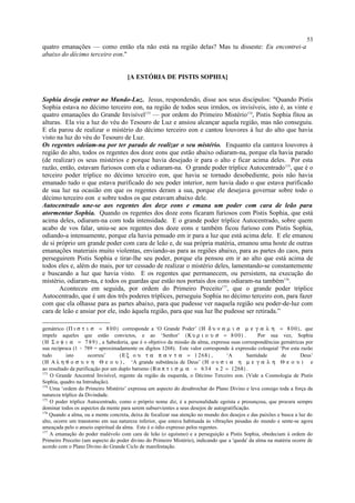 quatro emanações — como então ela não está na região delas? Mas tu disseste: Eu encontrei-a
abaixo do décimo terceiro eon."
[A ESTÓRIA DE PISTIS SOPHIA]
Sophia deseja entrar no Mundo-Luz. Jesus, respondendo, disse aos seus discípulos: "Quando Pistis
Sophia estava no décimo terceiro eon, na região de todos seus irmãos, os invisíveis, isto é, as vinte e
quatro emanações do Grande Invisível173
— por ordem do Primeiro Mistério174
, Pistis Sophia fitou as
alturas. Ela viu a luz do véu do Tesouro de Luz e ansiou alcançar aquela região, mas não conseguiu.
E ela parou de realizar o mistério do décimo terceiro eon e cantou louvores à luz do alto que havia
visto na luz do véu do Tesouro de Luz.
Os regentes odeiam-na por ter parado de realizar o seu mistério. Enquanto ela cantava louvores à
região do alto, todos os regentes dos doze eons que estão abaixo odiaram-na, porque ela havia parado
(de realizar) os seus mistérios e porque havia desejado ir para o alto e ficar acima deles. Por esta
razão, então, estavam furiosos com ela e odiaram-na. O grande poder tríplice Autocentrado175
, que é o
terceiro poder tríplice no décimo terceiro eon, que havia se tornado desobediente, pois não havia
emanado tudo o que estava purificado do seu poder interior, nem havia dado o que estava purificado
de sua luz na ocasião em que os regentes deram a sua, porque ele desejava governar sobre todo o
décimo terceiro eon e sobre todos os que estavam abaixo dele.
Autocentrado une-se aos regentes dos doze eons e emana um poder com cara de leão para
atormentar Sophia. Quando os regentes dos doze eons ficaram furiosos com Pistis Sophia, que está
acima deles, odiaram-na com toda intensidade. E o grande poder tríplice Autocentrado, sobre quem
acabo de vos falar, uniu-se aos regentes dos doze eons e também ficou furioso com Pistis Sophia,
odiando-a intensamente, porque ela havia pensado em ir para a luz que está acima dele. E ele emanou
de si próprio um grande poder com cara de leão e, de sua própria matéria, emanou uma hoste de outras
emanações materiais muito violentas, enviando-as para as regiões abaixo, para as partes do caos, para
perseguirem Pistis Sophia e tirar-lhe seu poder, porque ela pensou em ir ao alto que está acima de
todos eles e, além do mais, por ter cessado de realizar o mistério deles, lamentando-se constantemente
e buscando a luz que havia visto. E os regentes que permanecem, ou persistem, na execução do
mistério, odiaram-na, e todos os guardas que estão nos portais dos eons odiaram-na também176
.
Aconteceu em seguida, por ordem do Primeiro Preceito177
, que o grande poder tríplice
Autocentrado, que é um dos três poderes tríplices, perseguiu Sophia no décimo terceiro eon, para fazer
com que ela olhasse para as partes abaixo, para que pudesse ver naquela região seu poder-de-luz com
cara de leão e ansiar por ele, indo àquela região, para que sua luz lhe pudesse ser retirada.”
gemátrico (Π ι σ τ ι σ = 8 00) corresponde a ‘O Grande Poder’ (Η δ υ ν α µ ι σ µ ε γ α λ η = 8 00), que
impele aqueles que estão convictos, e ao ‘Senhor’ (Κ υ ρ ι ο υ σ = 8 00) . Por sua vez, Sophia
(Η Σ ο φ ι α = 7 89) , a Sabedoria, que é o objetivo da missão da alma, expressa suas correspondências gemátricas por
sua recíproca (1 ÷ 789 = aproximadamente os dígitos 1268). Este valor corresponde à expressão coloquial ‘Por esta razão
tudo isto ocorreu’ (Ε ξ ο υ τ α π α ν τ α = 1 268) , ‘A Santidade de Deus’
(Η Α λ η θ ο σ υ ν η Θ ε ο υ ) , ‘A grande substância de Deus’ (Η ο υ σ ι α η µ ε γ α λ η Θ ε ο υ ) e
ao resultado da purificação por um duplo batismo (Β α π τ ι σ µ α = 6 34 x 2 = 1268) .
173
O Grande Ancestral Invisível, regente da região da esquerda, o Décimo Terceiro eon. (Vide a Cosmologia de Pistis
Sophia, quadro na Introdução).
174
Uma ‘ordem do Primeiro Mistério’ expressa um aspecto do desabrochar do Plano Divino e leva consigo toda a força da
natureza tríplice da Divindade.
175
O poder tríplice Autocentrado, como o próprio nome diz, é a personalidade egoísta e presunçosa, que procura sempre
dominar todos os aspectos da mente para serem subservientes a seus desejos de autogratificação.
176
Quando a alma, ou a mente concreta, deixa de focalizar sua atenção no mundo dos desejos e das paixões e busca a luz do
alto, ocorre um transtorno em sua natureza inferior, que estava habituada às vibrações pesadas do mundo e sente-se agora
ameaçada pelo o anseio espiritual da alma. Este é o ódio expresso pelos regentes.
177
A emanação do poder malévolo com cara de leão (o egoísmo) e a perseguição a Pistis Sophia, obedeciam à ordem do
Primeiro Preceito (um aspecto do poder divino do Primeiro Mistério), indicando que a 'queda' da alma na matéria ocorre de
acordo com o Plano Divino do Grande Ciclo de manifestação.
53
 