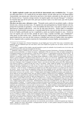31. Sophia confunde o poder com cara de leão do Autocentrado com a verdadeira Luz. “A seguir,
ela olhou para baixo e viu o poder-de-luz nas partes abaixo; ela não sabia que era o do poder-tríplice
Autocentrado, mas pensou que vinha da luz que havia visto desde o princípio no alto, que era do véu
do Tesouro de Luz. E pensou consigo mesma: irei àquela região sem meu par (Syzygy)178
e tomarei a
luz fazendo dela eons-de-luz para mim, para que eu possa ir para a Luz das Luzes, que está no ponto
mais alto do Alto.”179
Ela desce aos doze eons e daí para o caos. "Pensando assim, partiu de sua própria região, o décimo
terceiro eon, e desceu aos doze eons. Os regentes dos eons perseguiram-na, ficando furiosos com ela,
porque havia pensado em grandeza. E ela saiu também dos doze eons e veio para as regiões do caos e
aproximou-se daquele poder-de-luz com cara de leão para devorá-lo. Porém todas as emanações
materiais do Autocentrado cercaram-na, e o grande poder-de-luz com cara de leão devorou os poderes-
de-luz de Sophia, purificando sua luz e engolindo-a, sendo sua matéria lançada no caos. Existia no
caos um regente com cara de leão, metade do qual é fogo e metade escuridão, que é Ialdabaoth180
,
sobre quem vos falei muitas vezes. Quando isto aconteceu, Sophia tornou-se tremendamente fraca, e
aquele poder-de-luz com cara de leão começou a trabalhar para retirar de Sophia todos seus poderes-
de-luz, enquanto todos os poderes materiais do Autocentrado cercaram Sophia, atormentando-a181
.
178
Compare esta situação com o Sistema Valentiniano, em que Sophia gera "sem seu Par", bem como o Comentário sobre
Ialdabaoth, em que Ialdabaoth gera sem uma fêmea, assim como Sophia havia gerado sem um macho; Daemon est Deus
inversus. (HPB)
179
O egoísmo e a cupidez de Pistis Sophia, cega pela ignorância a ponto de confundir a luz da matéria com a luz do alto, são
causas da queda da alma, pela qual esta pagará um alto preço.
180
Ialdabaoth é idêntico a Pthahil do Codex Nazaraeus, o Demiurgo do sistema Valentiniano, o Proarchos dos Barbelitas, o
Grande Arconte de Basílides e os Elohim de Justinus. Ialdabaoth (o Filho do Caos) era o filho de Sophia (Achamoth) na
Cosmogênese gnóstica, em outras palavras, o Chefe das Forças Criativas e o representante de uma das classes de Pitris. Se
considerarmos a Sophia-Acima (veja "Valentino") como o Akasha e a Sophia-Abaixo (Achamoth) como seus planos
inferiores, ou materiais, seremos capazes de entender porque Ialdabaoth, o criador material, foi identificado com Jeová e
Saturno e assim acompanhar a alegoria em Irineu (Adversus, op.cit., Livro I, ch. xxiii-xxvii): Ialdabaoth, o filho de Sophia,
gera um filho de si mesmo, sem a participação de nenhuma mãe, e seu filho, por sua vez, outro filho, e este outro e assim por
diante, até que seis filhos são gerados, um do outro. Estes imediatamente começaram a lutar com seu pai pelo controle. Este,
com raiva e desespero, fitou a "purgação da matéria" abaixo e, por meio de seus filhos, gerou outro filho, Ophiomorphos
(com forma de serpente), o espírito de tudo que é mais vil na matéria. Então, inflado de orgulho, ele se estendeu em sua
esfera mais elevada e proclamou em voz alta: Eu sou Pai e Deus e não há ninguem acima de mim. Ouvindo isto sua mãe
exclamou: Não mintas, Ialdabaoth, pois o Pai de Tudo, o Primeiro Anthropos (homem), está acima de ti, como também está
o Anthropos, o Filho do Homem. E Ialdabaoth, para impedir que seus filhos dessem atenção à voz, propôs que eles criassem
um homem. Assim, os seis fizeram um gigantesco homem, que ficou estendido na terra, movendo-se como um verme (o
homem das primeiras rondas e raças). E trouxeram-no diante de seu pai Ialdabaoth, que soprou nele o "Alento da Vida" e,
desta forma, esvaziou-se de seu poder criativo. E Sophia ajudou neste desígnio (insuflando no homem uma centelha de luz
divina obtida de sua mãe Sophia-Acima), para que pudesse recuperar os Poderes-de-Luz de Ialdabaoth. Imediatamente o
homem, possuindo a centelha divina, aspirou ao Homem Celestial, do qual ela lhe havia dotado. Ialdabaoth ficou com ciúme
disto e gerou Eva (Lilith), para retirar de Adão seus Poderes-de-Luz. E os seis "Espíritos Estelares", cheios de paixão pela
beleza de Eva, geraram filhos através dela. Vendo isto, Sophia enviou a serpente (a inteligência) para fazer com que Adão e
Eva transgredissem os preceitos de Ialdabaoth, que, furioso, expulsou-os do Paraíso, mandando-os ao Mundo, juntamente
com a serpente (quarta ronda e quarta raça). Simultaneamente, retirou deles seu Poder-de-Luz, para que este não ficasse
sujeito também à "maldição". E a serpente reduziu os poderes-do-mundo sob sua influência e gerou seis filhos, que se opõem
constantemente à raça humana, o motivo da queda de seu pai (a serpente). Adão e Eva tinham inicialmente corpos puramente
espirituais, que gradualmente se tornaram cada vez mais grosseiros. Seu espírito também se tornou lânguido, pois eles não
tinham nada a não ser o alento do mundo inferior que Ialdabaoth havia insuflado neles. Porém, finalmente, Sophia devolve-
lhes seu Poder-de-Luz e eles despertaram para o conhecimento de que estavam nus.
Esta interessante alegoria, na qual a criatura torna-se mais elevada do que o criador, só pode ser compreendida se for
lembrada a identidade da essência do que está evoluindo com a essência da qual ela evoluiu. Compare: "Eu revesti-me de ti
e tu és meu Vahana até o Dia 'Esteja conosco', quando te tornarás outra vez eu mesmo e outros, tu mesmo e eu" (A Doutrina
Secreta, I, Estância vii, Sloka 7). Neste ciclo de emanações, aquilo que está acima torna-se aquilo que está abaixo e, assim,
encontramos em Pistis Sophia a referência de que Ialdabaoth está residindo no "Grande Caos que é a Escuridão Exterior",
onde, com seus Quarenta e Nove Daemons, tortura as almas más (cap. 145). Além disso, a semelhança entre Ialdabaoth e
Sabaoth-Adamas é tanta que, evidentemente, eles devem ser considerados como aspectos do mesmo poder. A riqueza
peculiar da terminologia de Pistis-Sophia torna estas correpondências uma necessidade. (HPB)
181
Sophia é atraída, ou seduzida, pelo poder-de-luz com cara-de-leão, provavelmente o símbolo do egoísmo que impera no
mundo. Quando isto ocorre, aproveitando o enfraquecimento da alma, os outros poderes (desejos) da natureza material
inferior intensificam o assédio à alma.
54
 