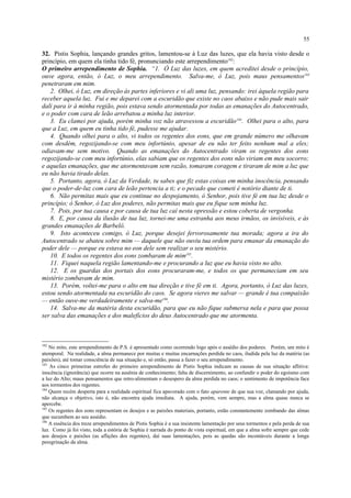 32. Pistis Sophia, lançando grandes gritos, lamentou-se à Luz das luzes, que ela havia visto desde o
princípio, em quem ela tinha tido fé, pronunciando este arrependimento182
:
O primeiro arrependimento de Sophia. “1. Ó Luz das luzes, em quem acreditei desde o princípio,
ouve agora, então, ó Luz, o meu arrependimento. Salva-me, ó Luz, pois maus pensamentos183
penetraram em mim.
2. Olhei, ó Luz, em direção às partes inferiores e vi ali uma luz, pensando: irei àquela região para
receber aquela luz. Fui e me deparei com a escuridão que existe no caos abaixo e não pude mais sair
dali para ir à minha região, pois estava sendo atormentada por todas as emanações do Autocentrado,
e o poder com cara de leão arrebatou a minha luz interior.
3. Eu clamei por ajuda, porém minha voz não atravessou a escuridão184
. Olhei para o alto, para
que a Luz, em quem eu tinha tido fé, pudesse me ajudar.
4. Quando olhei para o alto, vi todos os regentes dos eons, que em grande número me olhavam
com desdém, regozijando-se com meu infortúnio, apesar de eu não ter feito nenhum mal a eles;
odiavam-me sem motivo. Quando as emanações do Autocentrado viram os regentes dos eons
regozijando-se com meu infortúnio, elas sabiam que os regentes dos eons não viriam em meu socorro;
e aquelas emanações, que me atormentavam sem razão, tomaram coragem e tiraram de mim a luz que
eu não havia tirado delas.
5. Portanto, agora, ó Luz da Verdade, tu sabes que fiz estas coisas em minha inocência, pensando
que o poder-de-luz com cara de leão pertencia a ti; e o pecado que cometi é notório diante de ti.
6. Não permitas mais que eu continue no despojamento, ó Senhor, pois tive fé em tua luz desde o
princípio; ó Senhor, ó Luz dos poderes, não permitas mais que eu fique sem minha luz.
7. Pois, por tua causa e por causa de tua luz caí nesta opressão e estou coberta de vergonha.
8. E, por causa da ilusão de tua luz, tornei-me uma estranha aos meus irmãos, os invisíveis, e às
grandes emanações de Barbelô.
9. Isto aconteceu comigo, ó Luz, porque desejei fervorosamente tua morada; agora a ira do
Autocentrado se abateu sobre mim — daquele que não ouviu tua ordem para emanar da emanação do
poder dele — porque eu estava no eon dele sem realizar o seu mistério.
10. E todos os regentes dos eons zombaram de mim185
.
11. Fiquei naquela região lamentando-me e procurando a luz que eu havia visto no alto.
12. E os guardas dos portais dos eons procuraram-me, e todos os que permaneciam em seu
mistério zombavam de mim.
13. Porém, voltei-me para o alto em tua direção e tive fé em ti. Agora, portanto, ó Luz das luzes,
estou sendo atormentada na escuridão do caos. Se agora vieres me salvar — grande é tua compaixão
— então ouve-me verdadeiramente e salva-me186
.
14. Salva-me da matéria desta escuridão, para que eu não fique submersa nela e para que possa
ser salva das emanações e dos malefícios do deus Autocentrado que me atormenta.
182
No mito, este arrependimento de P.S. é apresentado como ocorrendo logo após o assédio dos poderes. Porém, um mito é
atemporal. Na realidade, a alma permanece por muitas e muitas encarnações perdida no caos, iludida pela luz da matéria (as
paixões), até tomar consciência de sua situação e, só então, passa a fazer o seu arrependimento.
183
As cinco primeiras estrofes do primeiro arrependimento de Pistis Sophia indicam as causas de sua situação aflitiva:
inocência (ignorância) que ocorre na ausênia de conhecimento; falta de discernimento, ao confundir o poder do egoísmo com
a luz do Alto; maus pensamentos que retro-alimentam o desespero da alma perdida no caos; o sentimento de impotência face
aos tormentos dos regentes.
184
Quem recém desperta para a realidade espiritual fica apavorado com o fato aparente de que sua voz, clamando por ajuda,
não alcança o objetivo, isto é, não encontra ajuda imediata. A ajuda, porém, vem sempre, mas a alma quase nunca se
apercebe.
185
Os regentes dos eons representam os desejos e as paixões materiais, portanto, estão constantemente zombando das almas
que sucumbem ao seu assédio.
186
A essência dos treze arrependimentos de Pistis Sophia é a sua insistente lamentação por seus tormentos e pela perda de sua
luz. Como já foi visto, toda a estória de Sophia é narrada do ponto de vista espiritual, em que a alma sofre sempre que cede
aos desejos e paixões (as aflições dos regentes), daí suas lamentações, pois as quedas são incontáveis durante a longa
peregrinação da alma.
55
 
