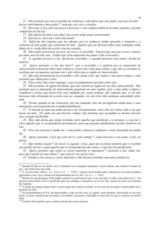 15. Não permitas que esta escuridão me submerja e não deixes que este poder com cara de leão
devore inteiramente o meu poder187
, nem que este caos o encubra.
16. Ouve-me, ó Luz, pois tua graça é preciosa, e tem condescendência de mim, segundo a grande
compaixão de tua Luz.
17. Não afastes de mim o teu olhar, pois estou sendo muito atormentada.
18. Apressa-te, ouve-me e salva meu poder.
19. Salva-me dos regentes que me odeiam, pois tu conheces minha opressão e tormento e o
tormento de meu poder que retiraram de mim. Aqueles que me fizeram todas estas maldades estão
diante de ti; cuida deles de acordo com tua vontade.
20. Meu poder procurava em meio ao caos e à escuridão. Esperei que meu par viesse e lutasse
por mim, mas ele não veio. Confiei que viria emprestar-me poder e não o encontrei..
21. E, quando procurei a luz, deram-me escuridão; e, quando procurei meu poder, deram-me
matéria.
22. Agora, portanto, ó Luz das luzes188
, que a escuridão e a matéria que as emanações do
Autocentrado trouxeram sobre mim voltem-se contra elas como uma cilada, e que elas se enredem aí,
recebam sua recompensa, possam cair e não voltar para a região do Autocentrado.
23. Que elas permaneçam na escuridão e não vejam a luz; que vejam o caos para sempre, e não
permitas que olhem para o alto.
24. Traze sobre elas a tua vingança, e que teu julgamento seja feito sobre elas.
25. Não permitas, de agora em diante, que elas entrem na região de seu deus Autocentrado. Não
permitas que as emanações do Autocentrado penetrem em suas regiões; pois o deus delas é ímpio e
orgulhoso e achou que havia feito esta maldade por conta própria, não sabendo que, se eu não
houvesse sido rebaixada de acordo com teu comando, ele não teria tido nenhuma autoridade sobre
mim.
26. Porém, quando tu me rebaixaste, por teu comando, elas me perseguiram ainda mais e suas
emanações acrescentaram dor à minha humilhação.
27. E tiraram de mim um poder-de-luz e me atormentaram, com o fito de retirar toda a luz que
havia em mim. Por tudo isto que fizeram comigo, não permitas que ascendam ao décimo terceiro
eon, a região da Retidão.
28. Mas, não deixes que sejam incluídas entre aqueles que purificam a si mesmos e a sua luz e
entre aqueles que se arrependerão prontamente, para que possam rapidamente receber mistérios na
Luz.
29. Pois elas tiraram a minha luz, o meu poder começou a diminuir e estou destituída de minha
luz.
30. Agora, portanto, ó Luz que está em ti e está comigo189
, canto louvores a teu nome, ó Luz, na
glória.
31. Que minha canção190
de louvor te agrade, ó Luz, qual um excelente mistério que é recebido
nos portais da Luz, a qual aqueles que se arrependerem vão cantar, e cuja luz eles purificarão.
32. Agora, portanto, que todas as coisas materiais se regozigem191
; procurai a Luz, todas vós,
para que o poder de suas almas192
, que está em vós, possa viver.
33. Porque a Luz ouviu as coisas materiais e não deixará nenhuma sem antes purificá-la.
187
Quando PS fala em seu 'poder' está se referindo à sua contraparte espiritual, a mente abstrata, que reside no Tesouro de
Luz. Isto ficará claro mais tarde.
188
A ‘Luz das luzes’ (Φω σ ε κ φ ω τ ο σ = 3 395) expressa um tremendo poder, indicado por seu valor gemátrico
equivalente a sete vezes o número do Superintendente da Luz, Ieu ( Ι ε ο υ = 4 85)
189
Mesmo em seu desespero, Pistis Sophia mantém-se consciente de que a Luz está tanto no Alto como dentro de si. Seu
primeiro nome (Pistis ou Fé) é justificado pela sua confiança, a toda prova, na Luz do Alto, mesmo em meio aos tormentos
dos regentes.
190
A canção na tradição judaica tinha o mesmo papel dos mantras na hindu: era um meio de invocação e sintonização com a
harmonia do Alto.
191
Os arrependimentos de P.S. são direcionados a cada um dos eons, ou regiões; neste primeiro, direcionado ao eon mais
baixo, as coisas materiais são invocadas e convidadas a encontrar a felicidade na busca da Luz que se encontra no interior
delas.
192
O termo 'alma' significa aqui a essência interior das coisas materiais.
56
 