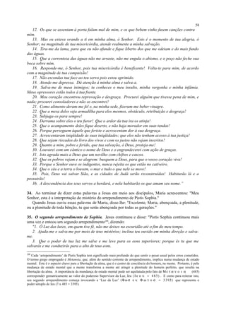 12. Os que se assentam à porta falam mal de mim, e os que bebem vinho fazem canções contra
mim.
13. Mas eu estava orando a ti em minha alma, ó Senhor. Este é o momento de tua alegria, ó
Senhor; na magnitude de tua misericórdia, atende realmente a minha salvação.
14. Tira-me da lama, para que eu não afunde e fique liberto dos que me odeiam e do mais fundo
das águas.
15. Que a correnteza das águas não me arraste, não me engula o abismo, e o poço não feche sua
boca sobre mim.
16. Responde-me, ó Senhor, pois tua misericórdia é beneficente! Volta-te para mim, de acordo
com a magnitude de tua compaixão!
17. Não escondas tua face ao teu servo pois estou oprimido.
18. Atende-me depressa. Dá atenção à minha alma e salva-a.
19. Salva-me de meus inimigos; tu conheces o meu insulto, minha vergonha e minha infâmia.
Meus opressores estão todos à tua frente.
20. Meu coração encontrou reprovação e desgraça. Procurei alguém que tivesse pena de mim, e
nada; procurei consoladores e não os encontrei!
21. Como alimento deram-me fel e, na minha sede, fizeram-me beber vinagre.
22. Que a mesa deles seja armadilha para eles mesmos, obstáculo, retribuição e desgraça!
23. Subjuga-os para sempre!
24. Derrama sobre eles o teu furor! Que o ardor da tua ira os atinja!
25. Que o acampamento deles fique deserto, e não haja morador em suas tendas!
26. Porque perseguem àquele que feriste e acrescentam dor à sua desgraça.
27. Acrescentaram iniqüidade às suas iniqüidades; que eles não tenham acesso à tua justiça!
28. Que sejam riscados do livro dos vivos e com os justos não sejam inscritos!
29. Quanto a mim, pobre e ferido, que tua salvação, ó Deus, proteja-me!
30. Louvarei com um cântico o nome de Deus e o engrandecerei com ação de graças.
31. Isto agrada mais a Deus que um novilho com chifres e cascos.
32. Que os pobres vejam e se alegrem: busquem a Deus, para que o vosso coração viva!
33. Porque o Senhor ouve os indigentes, nunca rejeita os que estão no cativeiro.
34. Que o céu e a terra o louvem, o mar e tudo o que nele se move!
35. Pois, Deus vai salvar Sião, e as cidades de Judá serão reconstruídas! Habitarão lá e a
possuirão!
36. A descendência dos seus servos a herdará, e nela habitarão os que amam seu nome.”
34. Ao terminar de dizer estas palavras a Jesus em meio aos discípulos, Maria acrescentou: "Meu
Senhor, esta é a interpretação do mistério do arrependimento de Pistis Sophia."
Quando Jesus ouviu essas palavras de Maria, disse-lhe: "Excelente, Maria, abençoada, a plenitude,
ou a plenitude de toda bênção, tu que serás abençoada por todas as gerações."
35. O segundo arrependimento de Sophia. Jesus continuou e disse: "Pistis Sophia continuou mais
uma vez e entoou um segundo arrependimento200
, dizendo:
"1. Ó Luz das luzes, em quem tive fé, não me deixes na escuridão até o fim do meu tempo.
2. Ajuda-me e salva-me por meio de teus mistérios; inclina teu ouvido em minha direção e salva-
me.
3. Que o poder de tua luz me salve e me leve para os eons superiores; porque és tu que me
salvarás e me conduzirás para o alto de teus eons.
200
Cada ‘arrependimento’ de Pistis Sophia tem significado mais profundo do que sentir o pesar usual pelos erros cometidos.
O termo grego empregado é Metanoia, que, além do sentido corrente de arrependimento, implica numa mudança de estado
mental. Este é o aspecto chave para a libertação da alma, que é o centro de conciência do homem, na mente. Portanto, é pela
mudança de estado mental que a mente transforma a mente até atingir a plenitude do homem perfeito, que resulta na
libertação da alma. A importância da mundança de estado mental pode ser aquilatada pelo fato de Μ ε τ α ν ο ι α (485)
corresponder gematricamente ao valor do poderoso Supervisor da Luz, Ieu ( Ι ε ο υ = 4 85) . E como para reiterar isto,
seu segundo arrependimento começa invocando a ‘Luz da Luz’ (Φω σ ε κ Φ ω τ ο σ = 3 395) que representa o
poder sétuplo de Ieu (7 x 485 = 3395).
58
 