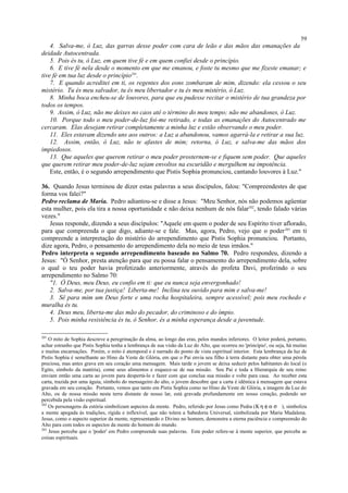 4. Salva-me, ó Luz, das garras desse poder com cara de leão e das mãos das emanações da
deidade Autocentrada.
5. Pois és tu, ó Luz, em quem tive fé e em quem confiei desde o princípio.
6. E tive fé nela desde o momento em que me emanou, e foste tu mesmo que me fizeste emanar; e
tive fé em tua luz desde o princípio201
.
7. E quando acreditei em ti, os regentes dos eons zombaram de mim, dizendo: ela cessou o seu
mistério. Tu és meu salvador, tu és meu libertador e tu és meu mistério, ó Luz.
8. Minha boca encheu-se de louvores, para que eu pudesse recitar o mistério de tua grandeza por
todos os tempos.
9. Assim, ó Luz, não me deixes no caos até o término do meu tempo; não me abandones, ó Luz.
10. Porque todo o meu poder-de-luz foi-me retirado, e todas as emanações do Autocentrado me
cercaram. Elas desejam retirar completamente a minha luz e estão observando o meu poder.
11. Eles estavam dizendo uns aos outros: a Luz a abandonou, vamos agarrá-la e retirar a sua luz.
12. Assim, então, ó Luz, não te afastes de mim; retorna, ó Luz, e salva-me das mãos dos
impiedosos.
13. Que aqueles que querem retirar o meu poder prosternem-se e fiquem sem poder. Que aqueles
que querem retirar meu poder-de-luz sejam envoltos na escuridão e mergulhem na impotência.
Este, então, é o segundo arrependimento que Pistis Sophia pronunciou, cantando louvores à Luz."
36. Quando Jesus terminou de dizer estas palavras a seus discípulos, falou: "Compreendestes de que
forma vos falei?"
Pedro reclama de Maria. Pedro adiantou-se e disse a Jesus: "Meu Senhor, nós não podemos agüentar
esta mulher, pois ela tira a nossa oportunidade e não deixa nenhum de nós falar202
, tendo falado várias
vezes."
Jesus responde, dizendo a seus discípulos: "Aquele em quem o poder de seu Espírito tiver aflorado,
para que compreenda o que digo, adiante-se e fale. Mas, agora, Pedro, vejo que o poder203
em ti
compreende a interpretação do mistério do arrependimento que Pistis Sophia pronunciou. Portanto,
dize agora, Pedro, o pensamento do arrependimento dela no meio de teus irmãos."
Pedro interpreta o segundo arrependimento baseado no Salmo 70. Pedro respondeu, dizendo a
Jesus: "Ó Senhor, presta atenção para que eu possa falar o pensamento do arrependimento dela, sobre
o qual o teu poder havia profetizado anteriormente, através do profeta Davi, proferindo o seu
arrependimento no Salmo 70:
"1. Ó Deus, meu Deus, eu confio em ti: que eu nunca seja envergonhado!
2. Salva-me, por tua justiça! Liberta-me! Inclina teu ouvido para mim e salva-me!
3. Sê para mim um Deus forte e uma rocha hospitaleira, sempre acessível; pois meu rochedo e
muralha és tu.
4. Deus meu, liberta-me das mão do pecador, do criminoso e do ímpio.
5. Pois minha resistência és tu, ó Senhor, és a minha esperança desde a juventude.
201
O mito de Sophia descreve a peregrinação da alma, ao longo das eras, pelos mundos inferiores. O leitor poderá, portanto,
achar estranho que Pistis Sophia tenha a lembrança de sua visão da Luz do Alto, que ocorreu no 'princípio', ou seja, há muitas
e muitas encarnações. Porém, o mito é atemporal e é narrado do ponto de vista espiritual interior. Esta lembrança da luz de
Pistis Sophia é semelhante ao Hino da Veste de Glória, em que o Pai envia seu filho à terra distante para obter uma pérola
preciosa, mas antes grava em seu coração uma mensagem. Mais tarde o jovem se deixa seduzir pelos habitantes do local (o
Egito, símbolo da matéria), come seus alimentos e esquece-se de sua missão. Seu Pai e toda a Hierarquia de seu reino
enviam então uma carta ao jovem para despertá-lo e fazer com que conclua sua missão e volte para casa. Ao receber esta
carta, trazida por uma águia, símbolo do mensageiro do alto, o jovem descobre que a carta é idêntica à mensagem que estava
gravada em seu coração. Portanto, vemos que tanto em Pistis Sophia como no Hino da Veste de Glória, a imagem da Luz do
Alto, ou de nossa missão nesta terra distante de nosso lar, está gravada profundamente em nosso coração, podendo ser
percebida pela visão espiritual.
202
Os personagens da estória simbolizam aspectos da mente. Pedro, referido por Jesus como Pedra (Κ η φ α σ ), simboliza
a mente apegada às tradições, rígida e inflexível, que não tolera a Sabedoria Universal, simbolizada por Maria Madalena.
Jesus, como o aspecto superior da mente, representando o Divino no homem, demonstra a eterna paciência e compreensão do
Alto para com todos os aspectos da mente do homem do mundo.
203
Jesus percebe que o 'poder' em Pedro compreende suas palavras. Este poder refere-se à mente superior, que percebe as
coisas espirituais.
59
 