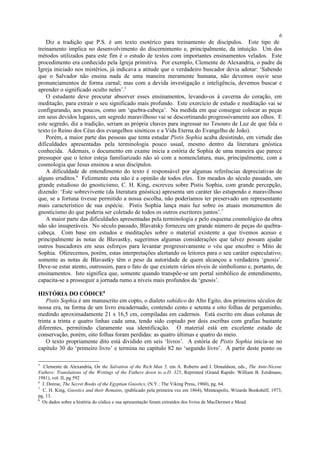 Diz a tradição que P.S. é um texto esotérico para treinamento de discípulos. Este tipo de
treinamento implica no desenvolvimento do discernimento e, principalmente, da intuição. Um dos
métodos utilizados para este fim é o estudo de textos com importantes ensinamentos velados. Este
procedimento era conhecido pela Igreja primitiva. Por exemplo, Clemente de Alexandria, o padre da
Igreja iniciado nos mistérios, já indicava a atitude que o verdadeiro buscador devia adotar: ‘Sabendo
que o Salvador não ensina nada de uma maneira meramente humana, não devemos ouvir seus
pronunciamentos de forma carnal; mas com a devida investigação e inteligência, devemos buscar e
aprender o significado oculto neles’.5
O estudante deve procurar absorver esses ensinamentos, levando-os à caverna do coração, em
meditação, para extrair o seu significado mais profundo. Este exercício de estudo e meditação vai se
configurando, aos poucos, como um ‘quebra-cabeça’. Na medida em que consegue colocar as peças
em seus devidos lugares, um segredo maravilhoso vai se descortinando progressivamente aos olhos. E
este segredo, diz a tradição, seriam as própria chaves para ingressar no Tesouro de Luz de que fala o
texto (o Reino dos Céus dos evangelhos sinóticos e a Vida Eterna do Evangelho de João).
Porém, a maior parte das pessoas que tenta estudar Pistis Sophia acaba desistindo, em virtude das
dificuldades apresentadas pela terminologia pouco usual, mesmo dentro da literatura gnóstica
conhecida. Ademais, o documento em exame inicia a estória de Sophia de uma maneira que parece
pressupor que o leitor esteja familiarizado não só com a nomenclatura, mas, principalmente, com a
cosmologia que Jesus ensinou a seus discípulos.
A dificuldade de entendimento do texto é responsável por algumas referências depreciativas de
alguns eruditos.6
Felizmente esta não é a opinião de todos eles. Em meados do século passado, um
grande estudioso do gnosticismo, C. H. King, escreveu sobre Pistis Sophia, com grande percepção,
dizendo: ‘Este sobrevivente (da literatura gnóstica) apresenta um caráter tão estupendo e maravilhoso
que, se a fortuna tivesse permitido a nossa escolha, não poderíamos ter preservado um representante
mais característico de sua espécie. Pistis Sophia lança mais luz sobre os atuais monumentos do
gnosticismo do que poderia ser coletado de todos os outros escritores juntos’.7
A maior parte das dificuldades apresentadas pela terminologia e pelo esquema cosmológico da obra
não são insuperáveis. No século passado, Blavatsky forneceu um grande número de peças do quebra-
cabeça. Com base em estudos e meditações sobre o material existente a que tivemos acesso e
principalmente às notas de Blavastky, sugerimos algumas considerações que talvez possam ajudar
outros buscadores em seus esforços para levantar progressivamente o véu que encobre o Mito de
Sophia. Oferecemos, porém, estas interpretações alertando os leitores para o seu caráter especulativo;
somente as notas de Blavastky têm o peso da autoridade de quem alcançou a verdadeira ‘gnosis’.
Deve-se estar atento, outrossim, para o fato de que existem vários níveis de simbolismo e, portanto, de
ensinamentos. Isto significa que, somente quando transpõe-se um portal simbólico de entendimento,
capacita-se a prosseguir a jornada rumo a níveis mais profundos da ‘gnosis’.
HISTÓRIA DO CÓDICE8
Pistis Sophia é um manuscrito em copto, o dialeto sahídico do Alto Egito, dos primeiros séculos de
nossa era, na forma de um livro encadernado, contendo cento e setenta e oito folhas de pergaminho,
medindo aproximadamente 21 x 16,5 cm, compiladas em cadernos. Está escrito em duas colunas de
trinta a trinta e quatro linhas cada uma, tendo sido copiado por dois escribas com grafias bastante
diferentes, permitindo claramente sua identificação. O material está em excelente estado de
conservação, porém, oito folhas foram perdidas: as quatro últimas e quatro do meio.
O texto propriamente dito está dividido em seis ‘livros’. A estória de Pistis Sophia inicia-se no
capítulo 30 do ‘primeiro livro’ e termina no capítulo 82 no ‘segundo livro’. A partir deste ponto os
5
Clemente de Alexandria, On the Salvation of the Rich Man 5, em A. Roberts and J. Donaldson, eds., The Ante-Nicene
Fathers: Translations of the Writings of the Fathers down to a.D. 325, Reprinted (Grand Rapids: William B. Eerdmans,
1981), vol. II, pg 592
6
J. Dorese, The Secret Books of the Egyptian Gnostics, (N.Y.: The Viking Press, 1960), pg. 64.
7
C. H. King, Gnostics and their Remains, (publicado pela primeira vez em 1864), Minneapolis, Wizards Bookshelf, 1973,
pg. 13.
8
Os dados sobre a história do códice e sua apresentação foram extraidos dos livros de MacDermot e Mead.
6
 