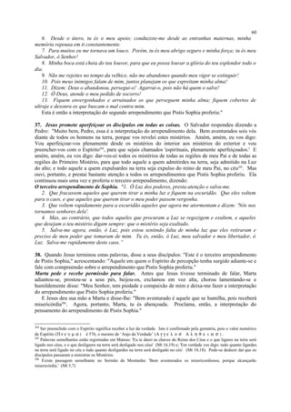 6. Desde o útero, tu és o meu apoio; conduziste-me desde as entranhas maternas, minha
memória repousa em ti constantemente.
7. Para muitos eu me tornava um louco. Porém, tu és meu abrigo seguro e minha força; tu és meu
Salvador, ó Senhor!
8. Minha boca está cheia do teu louvor, para que eu possa louvar a glória do teu esplendor todo o
dia.
9. Não me rejeites no tempo da velhice, não me abandones quando meu vigor se extinguir!
10. Pois meus inimigos falam de mim, juntos planejam os que espreitam minha alma!
11. Dizem: Deus o abandonou, persegui-o! Agarrai-o, pois não há quem o salve!
12. Ó Deus, atende o meu pedido de socorro!
13. Fiquem envergonhados e arruinados os que perseguem minha alma; fiquem cobertos de
ultraje e desonra os que buscam o mal contra mim.
Esta é então a interpretação do segundo arrependimento que Pistis Sophia proferiu."
37. Jesus promete aperfeiçoar os discípulos em todas as coisas. O Salvador respondeu dizendo a
Pedro: "Muito bem, Pedro, essa é a interpretação do arrependimento dela. Bem aventurados sois vós
diante de todos os homens na terra, porque vos revelei estes mistérios. Amém, amém, eu vos digo:
Vou aperfeiçoar-vos plenamente desde os mistérios do interior aos mistérios do exterior e vou
preencher-vos com o Espírito204
, para que sejais chamados 'espirituais, plenamente aperfeiçoados.' E
amém, amém, eu vos digo: dar-vos-ei todos os mistérios de todas as regiões de meu Pai e de todas as
regiões do Primeiro Mistério, para que todo aquele a quem admitirdes na terra, seja admitido na Luz
do alto; e todo aquele a quem expulsardes na terra seja expulso do reino de meu Pai, no céu205
. Mas
ouvi, portanto, e prestai bastante atenção a todos os arrependimentos que Pistis Sophia proferiu. Ela
continuou mais uma vez e proferiu o terceiro arrependimento, dizendo:
O terceiro arrependimento de Sophia. "1. Ó Luz dos poderes, presta atenção e salva-me.
2. Que fracassem aqueles que querem tirar a minha luz e fiquem na escuridão. Que eles voltem
para o caos, e que aqueles que querem tirar o meu poder passem vergonha.
3. Que voltem rapidamente para a escuridão aqueles que agora me atormentam e dizem: 'Nós nos
tornamos senhores dela'.
4. Mas, ao contrário, que todos aqueles que procuram a Luz se regozigem e exultem, e aqueles
que desejam o teu mistério digam sempre: que o mistério seja exaltado.
5. Salva-me agora, então, ó Luz, pois estou sentindo falta de minha luz que eles retiraram e
preciso de meu poder que tomaram de mim. Tu és, então, ó Luz, meu salvador e meu libertador, ó
Luz. Salva-me rapidamente deste caos.”
38. Quando Jesus terminou estas palavras, disse a seus discípulos: "Este é o terceiro arrependimento
de Pistis Sophia," acrescentando: "Aquele em quem o Espírito de percepção tenha surgido adiante-se e
fale com compreensão sobre o arrependimento que Pistis Sophia proferiu."
Marta pede e recebe permissão para falar. Antes que Jesus tivesse terminado de falar, Marta
adiantou-se, prostou-se a seus pés, beijou-os, exclamou em voz alta, chorou lamentando-se e
humildemente disse: "Meu Senhor, tem piedade e compaixão de mim e deixa-me fazer a interpretação
do arrependimento que Pistis Sophia proferiu."
E Jesus deu sua mão a Marta e disse-lhe: "Bem aventurado é aquele que se humilha, pois receberá
misericórdia206
. Agora, portanto, Marta, tu és abençoada. Proclama, então, a interpretação do
pensamento do arrependimento de Pistis Sophia."
204
Ser preenchido com o Espírito significa receber a luz da verdade. Isto é confirmado pela gematria, pois o valor numérico
de Espírito (Π ν ε υ µ α ) é 576, o mesmo de ‘Anjo da Verdade’ (Α γ γ ε λ ο σ Α λ η θ ε ι α σ ) .
205
Palavras semelhantes estão registradas em Mateus: 'Eu te darei as chaves do Reino dos Céus e o que ligares na terra será
ligado nos céus, e o que desligares na terra será desligado nos céus' (Mt 16,19) e; 'Em verdade vos digo: tudo quanto ligardes
na terra será ligado no céu e tudo quanto desligardes na terra será desligado no céu'. (Mt 18,18). Pode-se deduzir daí que os
discípulos passaram a ministrar os Mistérios.
206
Existe passagem semelhante no Sermão da Montanha: 'Bem aventurados os misericordiosos, porque alcançarão
misericórdia.' (Mt 5,7)
60
 
