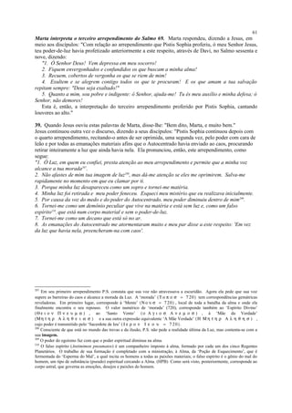 Marta interpreta o terceiro arrependimento do Salmo 69. Marta respondeu, dizendo a Jesus, em
meio aos discípulos: "Com relação ao arrependimento que Pistis Sophia proferiu, ó meu Senhor Jesus,
teu poder-de-luz havia profetizado anteriormente a este respeito, através de Davi, no Salmo sessenta e
nove, dizendo:
"1. Ó Senhor Deus! Vem depressa em meu socorro!
2. Fiquem envergonhados e confundidos os que buscam a minha alma!
3. Recuem, cobertos de vergonha os que se riem de mim!
4. Exultem e se alegrem contigo todos os que te procuram! E os que amam a tua salvação
repitam sempre: "Deus seja exaltado!"
5. Quanto a mim, sou pobre e indigente: ó Senhor, ajuda-me! Tu és meu auxílio e minha defesa; ó
Senhor, não demores!
Esta é, então, a interpretação do terceiro arrependimento proferido por Pistis Sophia, cantando
louvores ao alto."
39. Quando Jesus ouviu estas palavras de Marta, disse-lhe: "Bem dito, Marta, e muito bem."
Jesus continuou outra vez o discurso, dizendo a seus discípulos: "Pistis Sophia continuou depois com
o quarto arrependimento, recitando-o antes de ser oprimida, uma segunda vez, pelo poder com cara de
leão e por todas as emanações materiais afins que o Autocentrado havia enviado ao caos, procurando
retirar inteiramente a luz que ainda havia nela. Ela pronunciou, então, este arrependimento, como
segue:
"1. Ó Luz, em quem eu confiei, presta atenção ao meu arrependimento e permite que a minha voz
alcance a tua morada207
.
2. Não afastes de mim tua imagem de luz208
, mas dá-me atenção se eles me oprimirem. Salva-me
rapidamente no momento em que eu clamar por ti.
3. Porque minha luz desapareceu como um sopro e tornei-me matéria.
4. Minha luz foi retirada e meu poder feneceu. Esqueci meu mistério que eu realizava inicialmente.
5. Por causa da voz do medo e do poder do Autocentrado, meu poder diminuiu dentro de mim209
.
6. Tornei-me como um demônio peculiar que vive na matéria e está sem luz e, como um falso
espírito210
, que está num corpo material e sem o poder-de-luz.
7. Tornei-me como um decano que está só no ar.
8. As emanações do Autocentrado me atormentaram muito e meu par disse a este respeito: 'Em vez
da luz que havia nela, preencheram-na com caos'.
207
Em seu primeiro arrependimento P:S. constata que sua voz não atravessava a escuridão. Agora ela pede que sua voz
supere as barreiras do caos e alcance a morada da Luz. A ‘morada’ (Τ ο π ο σ = 7 20) tem correspondências gemátricas
reveladoras. Em primeiro lugar, corresponde à ‘Mente’ (Ν ο υ σ = 720) , local de toda a batalha da alma e onde ela
finalmente encontra o seu repouso. O valor numérico de ‘morada’ (720), corresponde também ao ‘Espírito Divino’
(Θ ε ι ο ν Π ν ε υ µ α ) , ao ‘Santo Vento’ (ο Α γ ι ο σ Α ν ε µ ο σ ) , à ‘Mãe da Verdade’
(Μη τ η ρ Α λ η θ ε ι α σ ) e a sua outra expressão equivalente ‘A Mãe Verdade’ (Η Μ η τ η ρ Α λ η θ η σ ) ,
cujo poder é transmitido pelo ‘Sacerdote de Ieu’ ( Ι ε ρ ο ν Ι ε ο υ = 7 20).
208
Consciente de que está no mundo das trevas e da ilusão, P.S. não pede a realidade última da Luz, mas contenta-se com a
sua imagem.
209
O poder do egoísmo faz com que o poder espiritual diminua na alma.
210
O falso espírito (Antimimon pneumatos) é um companheiro imposto à alma, formado por cada um dos cinco Regentes
Planetários. O trabalho de sua formação é completado com a ministração, à Alma, da ‘Poção de Esquecimento’, que é
fermentada do ‘Esperma do Mal’, a qual incita os homens a todas as paixões materiais; o falso espírito é o gênio do mal do
homem, um tipo de substância (pseudo) espiritual cercando a Alma. (HPB) Como será visto, posteriormente, corresponde ao
corpo astral, que governa as emoções, desejos e paixões do homem.
61
 