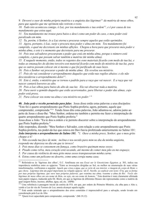 9. Devorei o suor de minha própria matéria e a angústia das lágrimas211
da matéria de meus olhos,
para que aqueles que me oprimem não retirem o resto.
10. Tudo isto aconteceu comigo, ó Luz, por teu mandamento e tua ordem212
, e é por causa de teu
mandamento que estou aqui.
11. Teu mandamento me trouxe para baixo e desci como um poder do caos, e meu poder está
paralizado em mim.
12. Tu, porém, ó Senhor, és a Luz eterna e procuras sempre aqueles que estão oprimidos.
13. Agora, portanto, ó Luz, surje e procura meu poder e alma em mim. Teu mandamento foi
cumprido, o qual me decretaste em minhas aflições. Chegou a hora para que procures meu poder e
minha alma, e este é o momento que decretaste para me procurar.
14. Pois teus salvadores procuraram o poder que está em minha alma, porque o número está
completo, e para que possam salvar também a matéria (de minha alma).
15. E naquele momento, então, todos os regentes dos eons materiais ficarão com medo de tua luz, e
todas as emanações do décimo terceiro eon material ficarão com medo do mistério de tua luz, para
que os outros possam colocar em si mesmo o que foi purificado de suas luzes.
16. Pois o Senhor vai procurar o poder de minha alma. Ele revelou seu mistério.
17. Pois ele vai considerar o arrependimento daqueles que estão nas regiões abaixo; e ele não
desconsiderou o arrependimento deles213
.
18. Este é, então, o mistério que se tornou o padrão para a raça que vai nascer. E a raça que vai
nascer cantará louvores ao alto.
19. Pois a Luz olhou para baixo do alto de sua luz. Ela vai observar toda a matéria,
20. Para ouvir o gemido daqueles que estão acorrentados, para libertar o poder das almas, cujo
poder está preso,
21. Para colocar seu nome na alma e seu mistério no poder.' "
40. João pede e recebe permissão para falar. Jesus disse então estas palavras a seus discípulos:
"Este foi o quarto arrependimento que Pistis Sophia proferiu; agora, portanto, aquele que
compreender, compreenda.”214
Tendo Jesus dito estas palavras, João adiantou-se, adorou junto ao
peito de Jesus e disse-lhe: "Meu Senhor, ordena-me também e permite-me fazer a interpretação do
quarto arrependimento que Pistis Sophia proferiu."
Jesus disse a João: "Eu te dou a ordem e te permito discorrer sobre a interpretação do arrependimento
que Pistis Sophia proferiu."
João respondeu, dizendo: "Meu Senhor e Salvador, com relação a este arrependimento que Pistis
Sophia proferiu, teu poder-de-luz que estava em Davi havia profetizado anteriormente no Salmo 101:
João interpreta o arrependimento do Salmo 101. "1. Ouve a minha prece, Senhor, que o meu grito
chegue a ti!
2. Não esconda tua face de mim; inclina o teu ouvido para mim no dia da minha angústia,
responde-me depressa no dia em que te invoco!
3. Pois meus dias se consomem em fumaça, como braseiro queimam meus ossos;
4. Pisado como relva, meu coração está secando, até mesmo de comer meu pão eu me esqueço;
5. Por causa da violência do meu grito meus ossos transpassaram minha carne.
6. Estou como um pelicano no deserto, como uma coruja numa casa;
211
Referindo-se às ‘lágrimas dos olhos’, E.C. Amélineau em seu Essai sur le Gnosticisme Egyptien, p. 303, indica sua
importância simbólica entre os egípcios: "Entre as invocações dirigidas ao Sol, ou melhor na enumeração de suas várias
transformações, verificamos a seguinte: Aquele que criou a água, que se verte de seu interior, a imagem do corpo de Remi, o
que chora. Lágrimas têm um papel importante na religião egípcia,' diz É. Naville, ao explicar este texto: Ó tu, que se forma
por tuas próprias lágrimas, que ouve tuas próprias palavras, que reanima tua alma, reanime a alma do Rei. Vocês são
lágrimas de meus olhos em seu nome de Retu, ou seja, em seu nome de homens.” Esta doutrina é mais claramente afirmada
num papiro mágico, traduzido pelo Dr. Birch, em que as lágrimas de diferentes Deuses são representadas como a matéria da
qual surgem flores, incenso, abelhas, água, sal, etc. (HPB)
212
Uma referência à passagem inicial da estória de P.S. em que, por ordem do Primeiro Mistério, ela olha para o Alto e,
vendo a Luz do véu do Tesouro de Luz, anseia alcançar aquela região.
213
Está sendo reiterado que o arrependimento dos erros cometidos é imprescindível para a salvação, sendo levado em
consideração pela Luz do Alto.
214
'Quem tiver capacidade para compreender, compreenda.' (Mt 19,12)
62
 