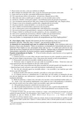 7. Passei noites em claro, como ave solitária no telhado;
8. Meus inimigos me ultrajam todo o dia, os que me louvavam agora juram contra mim.
9. Como cinza em vez de pão, com minha bebida misturo lágrimas,
10. Por causa da tua cólera e do teu furor, elevaste-me e lançaste-me ao chão;
11. Meus dias são como a sombra que se expande, e eu vou secando como a relva.
12. Porém tu, ó Senhor, existes para sempre, e tua lembrança passa de geração em geração!
13. Tu te levantarás enternecido por Sião, pois é tempo de teres piedade dela; sim, chegou a hora,
14. Porque os teus servos desejam as pedras dela, compadecidos da terra dela.
15. Os povos temerão o nome do Senhor, e os reis da terra a tua glória,
16. Pois o Senhor reconstruirá Sião e aparecerá com sua glória;
17. Ele se voltará para a prece do desamparado e não desprezará o seu pedido.
18. Isto será escrito para a geração futura, e um povo recriado louvará a Deus;
19. Porque o Senhor se inclinou do seu alto santuário e, do céu, contemplou a terra,
20. Para ouvir o gemido dos prisioneiros e libertar os filhos dos que foram mortos,
21. Para proclamar em Sião o nome do Senhor e, em Jerusalém, o seu louvor.
Esta, meu Senhor, é a interpretação do mistério do arrependimento que Pistis Sophia proferiu."
41. Jesus elogia a João. Quando João terminou de dizer estas palavras, Jesus, no meio de seus
discípulos, disse-lhe: "Bem dito, João, o Virgem215
, que governará no Reino da Luz."
As emanações do Autocentrado mais uma vez retiram a luz de Sophia. Jesus continuou outra vez o
discurso e disse a seus discípulos: "Outra vez aconteceu: as emanações do Autocentrado mais uma vez
oprimiram Pistis Sophia no caos, procurando retirar toda sua luz. E a ordem para salvá-la do caos
ainda não me havia chegado por meio do Primeiro Mistério. Quando todas as emanações materiais do
Autocentrado a oprimiram, ela chorou e proferiu o quinto arrependimento216
, dizendo:
O quinto arrependimento de Sophia. "1. Ó Luz de minha salvação, canto louvores a ti na região do
alto e também no caos.
2. Cantarei louvores a ti com o hino com que cantei louvores no alto e quando eu estava no caos.
Que ele possa chegar a tua presença, ó Luz, e que possas dar atenção ao meu arrependimento.
3. O meu poder está cheio de escuridão e minha luz desceu ao caos.
4. Tornei-me como os regentes do caos que estão na escuridão em baixo. Tornei-me como um
corpo material que não tem ninguém no alto que venha salvá-lo.
5. Tornei-me como coisas materiais das quais seu poder foi retirado quando são lançadas no caos
[matérias] que tu não salvastes e que estão inteiramente condenadas por tua ordem.
6. Por isto, fui colocada agora na escuridão abaixo  na escuridão e nas matérias que estão
mortas e que não têm poder217
.
7. Tu fizeste incidir sobre mim teu comando, com todas as coisas que tu decretaste.
8. E o Espírito retirou-se e abandonou-me. E, além disto, por tua ordem, as emanações do meu
eon não me ajudaram, mas odiaram-me e separaram-se de mim e, com tudo isto, ainda não estou
totalmente destruída.
9. Minha luz diminuiu, e clamei à luz com toda a luz em mim e estou estendendo minhas mãos a ti.
10. Assim, ó Luz, não poderias implementar a tua ordem no caos e não poderiam os salvadores,
que vêem de acordo com a tua ordem, surgir na escuridão e agir como teus discípulos?
11. Não poderiam pronunciar o mistério do teu nome no caos?
12. Ou não poderiam pronunciar o teu nome na matéria do caos, a qual tu não purificarás?
13. Mas eu tenho cantado louvores a ti, ó Luz, e meu arrependimento vai te alcançar no alto.
215
O discípulo do Senhor, João, que aqui recebe a alcunha de ‘o virgem’, como grande parte dos personagens da estória,
simboliza um aspecto da mente. Seu valor gemátrico, ‘João o Virgem’ ( Ι ω α ν ν ι σ Π α ρ θ ε ν ο σ ) é 1634, que
corresponde ao valor de ‘Batismo do Senhor’ (Β α π τ ι σ µ α Κ υ ρ ι ο υ ) e ao ‘Número do Batismo’
(Α ρ ι θ µ ο σ Β α π τ ι σ µ α τ ο σ ) .
216
A alma, ao passar pelos diferentes estágios e planos da evolução, alcança um ponto intermediário de equilíbiro em cada
um, no qual lhe é dada a escolha entre o superior e o inferior; aparecem, então, as dúvidas quando ela pode se 'arrepender'.
(HPB)
217
P.S. está consciente de que seu ato temerário resultou na sua perdição, tendo ela se tornado um corpo material, ou seja, em
algo morto e sem poder.
63
 
