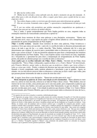 14. Que tua luz venha a mim.
15. Minha luz foi retirada e estou sofrendo sem ela, desde o momento em que fui emanada. E,
após olhar para o alto em direção à Luz, olhei, a seguir, para baixo, para o poder-de-luz no caos;
ergui-me e desci.
16. Tua ordem chegou a mim e os terrores que decretastes para mim deixaram-me agitada.
17. Eles me cercaram, bramindo como a água,218
e apossaram-se imediatamente de mim por todo
tempo.
18. E, por tua ordem, não permitistes que minhas emanações companheiras me ajudassem, e
tampouco que meu par me salvasse de minhas aflições.
Este é, então, o quinto arrependimento que Pistis Sophia proferiu no caos, enquanto todas as
emanações materiais do Autocentrado continuavam a oprimi-la."
42. Quando Jesus terminou de dizer estas palavras a seus discípulos, acrescentou: "Quem tem
ouvidos para ouvir, ouça; e que aquele em quem o Espírito aflorar adiante-se e dê a interpretação do
pensamento do quinto arrependimento de Pistis Sophia."
Filipe o escriba reclama. Quando Jesus terminou de dizer estas palavras, Filipe levantou-se e
assentou o livro que estava em sua mão pois ele é o escriba de todos os discursos pronunciados por
Jesus e de tudo o que ele faz  e, então, disse-lhe: "Meu Senhor, realmente não foi a mim que
determinastes que cuidasse de escrever para a posteridade todos os discursos que viesses a proferir e
[tudo o que viesses a] fazer? E não me permitiste adiantar-me para fazer a interpretação dos mistérios
dos arrependimentos de Pistis Sophia. Pois o meu Espírito muitas vezes brotou em mim, impelindo-
me e forçando-me a apresentar-me para dizer a interpretação do arrependimento de Pistis Sophia;
porém, não podia me adiantar porque sou o escriba de todos os discursos."
Jesus explica que os escribas indicados são Filipe, Tomé e Matias. Ouvindo isto de Filipe, Jesus
respondeu-lhe: "Ouve, Filipe, o abençoado, a quem eu disse: a ti, a Tomé e Matias219
foi determinado,
pelo Primeiro Mistério, anotar todos os discursos que eu proferisse e [tudo o que viesse a] fazer e
todas as coisas que virdes. Porém, o número de discursos que tens que escrever ainda não terminou.
Quando o tiveres completado, então, poderás adiantar-te e proclamar o que te agradar. Agora, no
entanto, vós (os três) deveis escrever todos os discursos e coisas que eu fizer e tudo o que virdes, para
que possam prestar testemunho de todas as coisas do reino dos céus."
43. A seguir, Jesus disse a seus discípulos: "Quem tem ouvidos para ouvir, ouça."
Maria interpreta as palavras de Jesus com relação às três testemunhas. Maria adiantou-se mais
uma vez, entrou no meio da roda, colocou-se ao lado de Filipe e disse a Jesus: "Meu Senhor, meu ser
interior de luz tem ouvidos, estou pronta para ouvir com meu poder, pois compreendi as palavras que
proferiste. Assim, meu Senhor, ouve para que possa falar francamente, tu que nos disseste: 'Aquele
que tem ouvidos para ouvir, ouça'. Com relação às palavras que disseste a Filipe: 'a ti, Tomé e Matias
foi determinado, pelo Primeiro Mistério, que os três escrevessem todos os discursos do reino da Luz e,
218
Os regentes dos eons são as emoções e as paixões, simbolizadas pela água.
219
Os fragmentos em grego, latim e siríaco que ainda existem dos escritos chamados Evangelho de Tomé dão-nos poucos
indícios do que o Evangelho original (ou Evangelhos) de Tomé deve ter sido para merecer tanto respeito dos seguidores de
diferentes escolas de gnosticismo e, até mesmo, de alguns Pais da Igreja. Os fragmentos são também chamados Atos da
Infância do Senhor e estão repletos das tolices e incidentes infantis que são tão freqüentes no Evangelho da Infância. Estas
fábulas, no entanto, eram tão populares entre os leitores católicos que o evangelho foi composto para atender o gosto
ortodoxo cortando todas as passagens 'heréticas.' Ainda assim, a tendência gnóstica dos fragmentos é revelada por seu forte
docetismo, ou seja, a teoria de que o aparecimento do Christos como homem foi uma ilusão. Que existiu um evangelho
filosófico de Tomé é bem evidente pela natureza das citações dele e pelas muitas referências a ele. Mas que este evangelho
seja o livro que o Tomé de nosso texto foi solicitado a escrever deverá permanecer para sempre um mistério, a menos que
apareça nova evidência. (HPB) (Isto foi escrito por Blavatsky no final do século passado, portanto, mais de meio século antes
da descoberta dos papiros de Nag Hammadi, nos quais foi encontrado um exemplar do Evangelho de Tomé - N.T.). Existe
um Evangelho de Matias chamado o Livro da Infância de Maria e do Cristo Salvador que é dito ter sido uma tradução do
Aramáico por S. Gerônimo e que é provavelmente o original do qual o posterior Evangelho da Natividade de Maria estava
baseado. Mas estes fragmentos editados e reeditados certamente não são o autêntico Evangelho de acordo com Matias, como
não o é o Sinótico “Evangelho segundo S. Mateus”; estes certamente não poderão jamais ser colocados na categoria
filosófica a que os genuínos escritos gnósticos pertencem. (HPB)
64
 