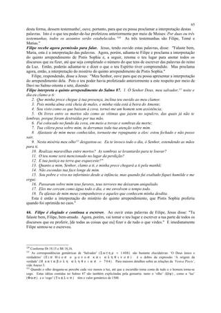 desta forma, dessem testemunho', ouve, portanto, para que eu possa proclamar a interpretação destas
palavras. Isto é o que teu poder-de-luz profetizou anteriormente por meio de Moises: Por duas ou três
testemunhas, todos os assuntos serão estabelecidos.’220
As três testemunhas são Filipe, Tomé e
Matias."
Filipe recebe agora permissão para falar. Jesus, tendo ouvido estas palavras, disse: "Falaste bem,
Maria, esta é a interpretação das palavras. Agora, porém, adianta-te Filipe e proclama a interpretação
do quinto arrependimento de Pistis Sophia e, a seguir, retoma o teu lugar para anotar todos os
discursos que eu fizer, até que seja completado o número do que tens de escrever das palavras do reino
da Luz. Então, poderás adiantar-te e dizer o que o teu Espírito tiver compreendido. Mas proclama
agora, então, a interpretação do mistério do quinto arrependimento de Pistis Sophia."
Filipe, respondendo, disse a Jesus: "Meu Senhor, ouve para que eu possa apresentar a interpretação
do arrependimento dela. Pois o teu poder havia profetizado anteriormente a este respeito por meio de
Davi no Salmo oitenta e sete, dizendo:
Filipe interpreta o quinto arrependimento do Salmo 87. 1. Ó Senhor Deus, meu salvador,221
noite e
dia eu clamo a ti:
2. Que minha prece chegue à tua presença, inclina teu ouvido ao meu clamor.
3. Pois minha alma está cheia de males, e minha vida está à beira do Amente;
4. Sou visto como os que baixam à cova, tornei-me um homem sem assistência;
5. Os livres entre os mortos são como as vítimas que jazem no sepulcro, das quais já não te
lembras, porque foram destruídas por tua mão.
6. Fui colocado no fundo da cova, em meio a trevas e sombras da morte;
7. Tua cólera pesa sobre mim, tu derramas toda tua atenção sobre mim.
8. Afastaste de mim meus conhecidos, tornaste-me repugnante a eles: estou fechado e não posso
sair,
9. Nesta miséria meu olho222
desgastou-se. Eu te invoco todo o dia, ó Senhor, estendendo as mãos
para ti.
10. Realizas maravilhas entre mortos? As sombras se levantarão para te louvar?
11. O teu nome será mencionado no lugar da perdição?
12. E tua justiça na terra que esqueceste?"
13. Quanto a mim, Senhor, clamo a ti, e minha prece chegará a ti pela manhã;
14. Não escondas tua face longe de mim.
15. Sou pobre e vivo no infortúnio desde a infância, mas quando fui exaltado fiquei humilde e me
ergui;
16. Passaram sobre mim teus furores, teus terrores me deixaram aniquilado.
17. Eles me cercam como água todo o dia, e me envolvem o tempo todo.
18. Tu afastas de mim meus companheiros e aqueles que conhecem minha desdita.
Esta é então a interpretação do mistério do quinto arrependimento, que Pistis Sophia proferiu
quando foi oprimida no caos."
44. Filipe é elogiado e continua a escrever. Ao ouvir estas palavras de Filipe, Jesus disse: "Tu
falaste bem, Filipe, bem-amado. Agora, porém, vai tomar o teu lugar e escrever a tua parte de todos os
discursos que eu proferir, [de todas as coisas que eu] fizer e de tudo o que virdes." E imediatamente
Filipe sentou-se e escreveu.
220
Conforme Dt 19,15 e Mt 18,16.
221
As correspondências gemátricas de ‘Salvador’ (Σ ω τ η ρ = 1 408) são bastante elucidativas: ‘O Deus único e
verdadeiro’ (Ε ι σ Θ ε ο σ ο µ ο ν ο σ κ α ι α λ η θ ι ν ο σ ) é o dobro da expressão ‘A origem da
verdade’ (Η κ α τ α β ο λ η α λ η θ ε ι α σ = 7 04). Para maiores detalhes sobre as relações da ‘Vesica Piscis’,
vide Anexo 3.
222
Quando o olho desgasta-se percebe cada vez menos a luz, até que a escuridão toma conta de tudo e o homem torna-se
cego. Estas idéias contidas no Salmo 87 são também explicitadas pela gematria: tanto o ‘olho’ (Ωψ) , como a ‘luz’
(Φω σ ) e o ‘cego’ (Τ υ φ λ ο σ ) têm o valor gemátrico de 1500.
65
 