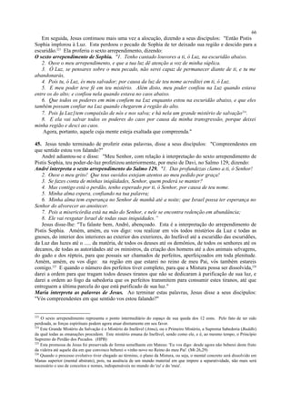 Em seguida, Jesus continuou mais uma vez a alocução, dizendo a seus discípulos: "Então Pistis
Sophia implorou à Luz. Esta perdoou o pecado de Sophia de ter deixado sua região e descido para a
escuridão.223
Ela proferiu o sexto arrependimento, dizendo:
O sexto arrependimento de Sophia. "1. Tenho cantado louvores a ti, ó Luz, na escuridão abaixo.
2. Ouve o meu arrependimento, e que a tua luz dê atenção a voz de minha súplica.
3. Ó Luz, se pensares sobre o meu pecado, não serei capaz de permanecer diante de ti, e tu me
abandonarás,
4. Pois tu, ó Luz, és meu salvador; por causa da luz de teu nome acreditei em ti, ó Luz.
5. E meu poder teve fé em teu mistério. Além disto, meu poder confiou na Luz quando estava
entre os do alto; e confiou nela quando estava no caos abaixo.
6. Que todos os poderes em mim confiem na Luz enquanto estou na escuridão abaixo, e que eles
também possam confiar na Luz quando chegarem à região do alto.
7. Pois [a Luz] tem compaixão de nós e nos salva; e há nela um grande mistério de salvação224
.
8. E ela vai salvar todos os poderes do caos por causa da minha transgressão, porque deixei
minha região e desci ao caos.
Agora, portanto, aquele cuja mente esteja exaltada que compreenda."
45. Jesus tendo terminado de proferir estas palavras, disse a seus discípulos: "Compreendestes em
que sentido estou vos falando?"
André adiantou-se e disse: "Meu Senhor, com relação à interpretação do sexto arrependimento de
Pistis Sophia, teu poder-de-luz profetizou anteriormente, por meio de Davi, no Salmo 129, dizendo:
André interpreta o sexto arrependimento do Salmo 129. "1. Das profundezas clamo a ti, ó Senhor!
2. Ouve o meu grito! Que teus ouvidos estejam atentos ao meu pedido por graça!
3. Se fazes conta de minhas iniqüidades, Senhor, quem poderá se manter?
4. Mas contigo está o perdão, tenho esperado por ti, ó Senhor, por causa de teu nome.
5. Minha alma espera, confiando na tua palavra;
6. Minha alma tem esperança no Senhor de manhã até a noite; que Israel possa ter esperança no
Senhor do alvorecer ao anoitecer.
7. Pois a misericórdia está na mão do Senhor, e nele se encontra redenção em abundância;
8. Ele vai resgatar Israel de todas suas iniquidades.”
Jesus disse-lhe: "Tu falaste bem, André, abençoado. Esta é a interpretação do arrependimento de
Pistis Sophia. Amém, amém, eu vos digo: vou realizar em vós todos mistérios da Luz e todas as
gnoses, do interior dos interiores ao exterior dos exteriores, do Inefável até a escuridão das escuridões,
da Luz das luzes até o ..... da matéria, de todos os deuses até os demônios, de todos os senhores até os
decanos, de todas as autoridades até os ministros, da criação dos homens até a dos animais selvagens,
do gado e dos répteis, para que possais ser chamados de perfeitos, aperfeiçoados em toda plenitude.
Amém, amém, eu vos digo: na região em que estarei no reino de meu Pai, vós também estareis
comigo.225
E quando o número dos perfeitos tiver completo, para que a Mistura possa ser dissolvida,226
darei a ordem para que tragam todos deuses tiranos que não se dedicaram à purificação de sua luz, e
darei a ordem ao fogo da sabedoria que os perfeitos transmitem para consumir estes tiranos, até que
entreguem a última parcela do que está purificado de sua luz."
Maria interpreta as palavras de Jesus. Ao terminar estas palavras, Jesus disse a seus discípulos:
"Vós compreendestes em que sentido vos estou falando?"
223
O sexto arrependimento representa o ponto intermediário do espaço de sua queda dos 12 eons. Pelo fato de ter sido
perdoada, as forças espirituais podem agora atuar diretamente em seu favor.
224
Este Grande Mistério da Salvação é o Mistério do Inefável (Atma), ou o Primeiro Mistério, a Suprema Sabedoria (Buddhi)
da qual todas as emanações procedem. Este mistério emana do Inefável, sendo como ele, e é, ao mesmo tempo, o Princípio
Supremo do Perdão dos Pecados. (HPB)
225
Esta promessa de Jesus foi preservada de forma semelhante em Mateus: 'Eu vos digo: desde agora não beberei deste fruto
da videira até aquele dia em que convosco beberei o vinho novo no Reino do meu Pai'. (Mt 26,29)
226
Quando o processo evolutivo tiver chegado ao término, o plano da Mistura, ou seja, o mental concreto será dissolvido em
Manas superior (mental abstrato), pois, na ausência de um mundo material em que impere a separatividade, não mais será
necessário o uso de conceitos e nomes, indispensáveis no mundo do 'eu' e do 'meu'.
66
 