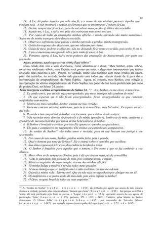 14. A Luz dá poder àqueles que nela têm fé; e o nome de seu mistério pertence àqueles que
confiam nela. A eles mostrará a região da Herança que se encontra no Tesouro de Luz.
15. Porém, sempre tive fé na Luz, pois ela vai salvar meus pés dos grilhões da escuridão.
16. Atende-me, ó Luz, e salva-me, pois eles retiraram meu nome no caos.
17. Por causa de todas as emanações minhas aflições e minha opressão são muito numerosas.
Salva-me de minha transgressão e desta escuridão.
18. Observa o sofrimento (que causa) a minha opressão e perdoa minha transgressão.
19. Cuida dos regentes dos doze eons, que me odiaram por ciúme.
20. Cuida de meus poderes e salva-me, não me deixando ficar nesta escuridão, pois tenho fé em ti.
21. E eles cometeram uma grande tolice pois tenho fé em ti, ó Luz.
22. Portanto, agora, ó Luz, salva meus poderes das emanações do Autocentrado, por quem sou
oprimida.
Agora, portanto, aquele que estiver sóbrio fique sóbrio."
Jesus, tendo dito isto a seus discípulos, Tomé adiantou-se e disse: "Meu Senhor, estou sóbrio,
tornei-me totalmente sóbrio, meu Espírito está pronto em mim, e alegro-me intensamente que tenhas
revelado estas palavras a nós. Porém, na verdade, tenho sido paciente com meus irmãos até agora,
para não irritá-los; na verdade, tenho sido paciente com todos que vieram diante de ti para dar a
interpretação do arrependimento de Pistis Sophia. Agora, no entanto, meu Senhor, com relação a
interpretação do sétimo arrependimento de Pistis Sophia, teu poder-de-luz havia profetizado por meio
do profeta Davi, no Salmo 24, assim:
Tomé interpreta o sétimo arrependimento do Salmo 24. "1. A ti, Senhor, eu me elevo, ó meu Deus.
2. Eu confio em ti; que eu não seja envergonhado, que meus inimigos não zombem de mim!
3. Os que esperam em ti não ficam envergonhados, ficam envergonhados os que cometem
iniqïiidades sem motivo.
4. Mostra-me teus caminhos, Senhor, ensina-me tuas veredas.
5. Guia-me com tua verdade, ensina-me, pois tu és o meu Deus, meu Salvador. Eu espero em ti o
dia todo.
6. Recorda a tua compaixão, ó Senhor, e o teu amor, que existem desde sempre.
7. Não recordes meus desvios de juventude e de minha ignorância; lembra-te de mim, conforme a
grandeza de tua misericórdia, por causa de tua benevolência, ó Senhor.
8. O Senhor é bondade e retidão, por isto Ele aponta o caminho aos pecadores;
9. Ele guia o compassivo em julgamento; Ele ensina seu caminho aos compassivos.
10. As sendas do Senhor231
são todas amor e verdade, para os que buscam sua justiça e seu
testemunho.
11. Por causa do teu nome, Senhor, perdoa minha falta, pois é grande.
12. Qual o homem que teme ao Senhor? Ele o instrui sobre o caminho que escolheu;
13. Sua alma repousará feliz e sua descendência herdará a terra.
14. O Senhor é fortaleza para aqueles que o temem, e Seu nome é que os faz conhecer a sua
aliança.
15. Meus olhos estão sempre no Senhor, pois é ele que tira os meus pés da armadilha.
16. Volta-te para mim, tem piedade de mim, pois solitário estou, e infeliz.
17. Alivia as angústias do meu coração, tira-me das minhas aflições.
18. Vê minha fadiga e miséria e perdoa todos meus pecados.
19. Vê meus inimigos que se multiplicam e o ódio violento com que me odeiam.
20. Guarda a minha vida! Liberta-me! Que eu não seja envergonhado por abrigar-me em ti!
21. Os inofensivos e os justos estão do meu lado, pois em ti espero, ó Senhor!
22. Ó Deus, resgata Israel de todas as suas angústias!”
231
As ‘Sendas do Senhor’ (τ ρ ι β ο ι κ υ ρ ι ο υ = 1 492) são trilhadas por aquele que anseia de todo coração
alcançar a verdade, portanto, elas estão ao alcance ‘daquele que clama’ (β ο ω ν τ ο σ = 1 492). Isto porque, ao trilhar a
Senda, ele será purificado pela fonte da pureza, o ‘Logos’ (Λ ο γ ο σ = 3 73) , operando através do seu agente de
purificação, ‘João’ ( Ι ω α ν ν ι σ = 1 119), portanto, 373 + 1119 = 1492. Também, pelas Sendas do Senhor
alcançamos ‘O Último Adão’ (ο ε σ χ α τ ο σ Α δ α µ = 1 492) , por intermédio do ‘Salvador Gêmeo’
(ο ∆ ι σ ο τ η ρ = 1 492) , que equivale a quatro vezes o poder do Logos (Λ ο γ ο σ = 3 73 x 4 = 1492) .
68
 