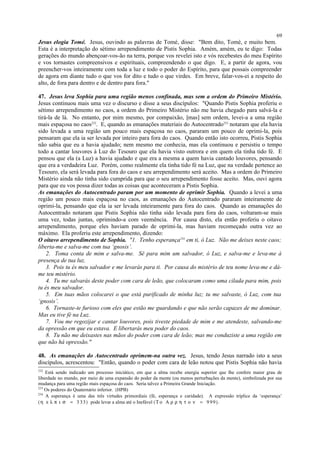 Jesus elogia Tomé. Jesus, ouvindo as palavras de Tomé, disse: "Bem dito, Tomé, e muito bem.
Esta é a interpretação do sétimo arrependimento de Pistis Sophia. Amém, amém, eu te digo: Todas
gerações do mundo abençoar-vos-ão na terra, porque vos revelei isto e vós recebestes do meu Espírito
e vos tornastes compreensivos e espirituais, compreendendo o que digo. E, a partir de agora, vou
preencher-vos inteiramente com toda a luz e todo o poder do Espírito, para que possais compreender
de agora em diante tudo o que vos for dito e tudo o que virdes. Em breve, falar-vos-ei a respeito do
alto, de fora para dentro e de dentro para fora."
47. Jesus leva Sophia para uma região menos confinada, mas sem a ordem do Primeiro Mistério.
Jesus continuou mais uma vez o discurso e disse a seus discípulos: "Quando Pistis Sophia proferiu o
sétimo arrependimento no caos, a ordem do Primeiro Mistério não me havia chegado para salvá-la e
tirá-la de lá. No entanto, por mim mesmo, por compaixão, [mas] sem ordem, levei-a a uma região
mais espaçosa no caos232
. E, quando as emanações materiais do Autocentrado233
notaram que ela havia
sido levada a uma região um pouco mais espaçosa no caos, pararam um pouco de oprimi-la, pois
pensaram que ela ia ser levada por inteiro para fora do caos. Quando então isto ocorreu, Pistis Sophia
não sabia que eu a havia ajudado; nem mesmo me conhecia, mas ela continuou e persistiu o tempo
todo a cantar louvores à Luz do Tesouro que ela havia visto outrora e em quem ela tinha tido fé. E
pensou que ela (a Luz) a havia ajudado e que era a mesma a quem havia cantado louvores, pensando
que era a verdadeira Luz. Porém, como realmente ela tinha tido fé na Luz, que na verdade pertence ao
Tesouro, ela será levada para fora do caos e seu arrependimento será aceito. Mas a ordem do Primeiro
Mistério ainda não tinha sido cumprida para que o seu arrependimento fosse aceito. Mas, ouvi agora
para que eu vos possa dizer todas as coisas que aconteceram a Pistis Sophia.
As emanações do Autocentrado param por um momento de oprimir Sophia. Quando a levei a uma
região um pouco mais espaçosa no caos, as emanações do Autocentrado pararam inteiramente de
oprimi-la, pensando que ela ia ser levada inteiramente para fora do caos. Quando as emanações do
Autocentrado notaram que Pistis Sophia não tinha sido levada para fora do caos, voltaram-se mais
uma vez, todas juntas, oprimindo-a com veemência. Por causa disto, ela então proferiu o oitavo
arrependimento, porque eles haviam parado de oprimi-la, mas haviam recomeçado outra vez ao
máximo. Ela proferiu este arrependimento, dizendo:
O oitavo arrependimento de Sophia. "1. Tenho esperança234
em ti, ó Luz. Não me deixes neste caos;
liberta-me e salva-me com tua ‘gnosis’.
2. Toma conta de mim e salva-me. Sê para mim um salvador, ó Luz, e salva-me e leva-me à
presença de tua luz.
3. Pois tu és meu salvador e me levarás para ti. Por causa do mistério de teu nome leva-me e dá-
me teu mistério.
4. Tu me salvarás deste poder com cara de leão, que colocaram como uma cilada para mim, pois
tu és meu salvador.
5. Em tuas mãos colocarei o que está purificado de minha luz; tu me salvaste, ó Luz, com tua
‘gnosis’.
6. Tornaste-te furioso com eles que estão me guardando e que não serão capazes de me dominar.
Mas eu tive fé na Luz.
7. Vou me regozijar e cantar louvores, pois tiveste piedade de mim e me atendeste, salvando-me
da opressão em que eu estava. E libertarás meu poder do caos.
8. Tu não me deixastes nas mãos do poder com cara de leão; mas me conduziste a uma região em
que não há opressão."
48. As emanações do Autocentrado oprimem-na outra vez. Jesus, tendo Jesus narrado isto a seus
discípulos, acrescentou: "Então, quando o poder com cara de leão notou que Pistis Sophia não havia
232
Está sendo indicado um processo iniciático, em que a alma recebe energia superior que lhe confere maior grau de
liberdade no mundo, por meio de uma expansão do poder da mente (ou menos perturbações da mente), simbolizada por sua
mudança para uma região mais espaçosa do caos. Seria talvez a Primeira Grande Iniciação.
233
Os poderes do Quaternário inferior. (HPB)
234
A esperança é uma das três virtudes primordiais (fé, esperança e caridade). A expressão tríplice da ‘esperança’
(η ε λ π ι σ = 3 33) pode levar a alma até o Inefável (Τ ο Α ρ ρ η τ ο ν = 9 99).
69
 
