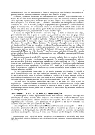 ensinamentos de Jesus são apresentados na forma de diálogos com seus discípulos, destacando-se a
presença de Maria Madalena, claramente o discípulo mais avançado do grupo.
O material, quando foi encontrado, não tinha nenhum título aparente e ficou conhecido como o
Códice Askew, nome de seu primeiro proprietário ocidental, que o deu a conhecer ao mundo. O título
Pistis Sophia foi sugerido para o documento pelo fato de o ‘segundo livro’ começar com o seguinte
título: O Segundo Livro de Pistis Sophia. Outro título é apresentado em outras partes do documento:
Uma Parte dos Livros do Salvador, que figura na página final do ‘segundo livro’ e também na última
página do ‘terceiro livro’. Os livros quatro, cinco e seis não apresentam nenhum título; no caso do
último livro, talvez pelo fato das últimas quatro folhas do manuscrito estarem faltando, justamente
aquelas onde, muitas vezes, se encontravam os títulos das obras coptas.
A história da origem do documento é um tanto vaga. O texto é certamente uma cópia,
provavelmente feita entre o quarto e o quinto século, partindo de uma versão em grego (várias
palavras técnicas permaneceram em grego no texto). Não se sabe onde o documento foi encontrado,
nem como ou por quem foi levado à Inglaterra. Neste país foi adquirido pelo médico inglês A.
Askew, colecionador de manuscritos antigos, provavelmente em 1772. O manuscrito, após a morte do
Dr. Askew, foi vendido ao Museu Britânico. As primeiras informações sobre o texto foram
divulgadas por C.G. Woide, que o estudou, a pedido do Dr. Askew, e sugeriu o título que perdura até
hoje, escrevendo algumas notas a respeito, aproximadamente vinte anos após a aquisição de Askew.
Uma pequena parte do texto (as cinco Odes de Salomão) foi traduzida e publicada por um bispo
dinamarquês, F. Munter em 1812. Segundo V. MacDermot, uma cópia do texto integral foi efetuada
por um estudioso francês, E. Dularier, mas jamais chegou a ser publicada, e encontra-se na Biblioteca
Nacional de Paris.
Somente em meados do século XIX, apareceu a primeira tradução do texto completo de P.S.,
efetuada por M.G. Schwartze e publicada após a sua morte. Foi uma obra monumental para a época,
com a transcrição do texto e uma excelente tradução para o latim, publicada em 1851. A primeira
tradução para uma língua viva ocidental foi feita pelo egiptologista E. Amélineau, erudito da língua
copta, que publicou uma tradução para o francês em l895. Mead, que já havia estudado o texto em
latim, desgostoso com a tradução de Amelineau, apresentou uma tradução para o inglês da versão em
latim de Schwartze, em 1896.
Em 1905, apareceu outra versão, desta vez em alemão, produzida pelo estudioso C. Schmidt a
partir do original copto, que é até hoje considerada como uma obra prima. Mead, então, fez uma
revisão de sua primeira versão, levando em consideração a tradução de Schmidt, adotando também a
editoração apresentada por aquele autor, que passou a ser a editoração usual para a obra. A nova
versão em inglês de Mead foi publicada em 1921 e reeditada em 1947, 1955, 1963 e 1984.
Uma nova versão em inglês foi publicada em 1978, desta vez por Violet MacDermot, a partir do
original copto. Esta versão moderna beneficiou-se do acúmulo de conhecimento sobre a língua copta
decorrente do esforço concentrado de dezenas de eruditos de todas as partes do mundo, que se
debruçaram por muitos anos na grande obra de tradução da biblioteca de Nag Hammadi, encontrada
no Alto Egito em 1945.
JESUS INSTRUI OS DISCÍPULOS APÓS SUA RESSURREIÇÃO.
A primeira parte do texto é especialmente tocante, pois descreve a situação de Jesus após sua
ressurreição dos mortos, enquanto estava instruindo seus discípulos no Monte das Oliveiras, e sua
subsequente ascensão gloriosa e retorno ao convívio dos discípulos. Esses fatos são extremamente
importantes para o estudante. Jesus permanece por um período de 11 meses9
instruindo seus
discípulos num corpo sutil, após seu retorno dos mortos.
Uma cena gloriosa é descrita: Jesus sobe ao Monte das Oliveiras com seus discípulos -- a subida a
um monte é geralmente usada como símbolo da elevação de consciência que antecede os grandes
ensinamentos -- e, de repente, em meio a trovões e terremotos, ascende aos céus numa luz fulgurante
que ofusca seus discípulos. Depois de 30 horas, Jesus retorna ao seio dos discípulos envolto em três
9
Vários indícios nos levam a crer que este período é mais provável do que a menção de 11 anos do texto, dentre estes a
idade já avançada da maioria dos discípulos, que após este período de instrução engajaram-se ativamente na disseminação da
‘Boa Nova’.
7
 
