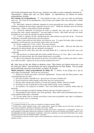 sido levada inteiramente para fora do caos, retornou com todas as outras emanações materiais do
Autocentrado e afligiu mais uma vez Pistis Sophia. Ao oprimirem-na, ela clamou no mesmo
arrependimento, dizendo:
Ela continua seu arrependimento. "9. Tem piedade de mim, ó Luz, pois eles estão me oprimindo
outra vez. Por causa de teu mandamento, a luz em mim está confusa, bem como meu poder e minha
compreensão.
10. Meu poder começou a diminuir enquanto eu estava passando por essas aflições; e diminuiu
também a contagem de meu tempo, enquanto estava no caos235
. Minha luz diminuiu, pois eles tiraram
o meu poder, e todos os meus poderes foram sacudidos.
11. Tornei-me impotente na presença de todos os regentes dos eons, que me odeiam, e na
presença das vinte e quatro emanações236
, em cuja região eu estava. Meu irmão, meu par, teve medo
de ajudar-me, por causa da situação em que fui colocada.
12. E todos os regentes do alto classificaram-me como matéria na qual não há luz. Tornei-me
semelhante a um poder material que caiu dos regentes.
13. Todos os que estão nos eons dizem: ela tornou-se caos. E, a partir de então, todos os poderes
impiedosos envolveram-me e procuraram retirar toda a luz em mim.
14. Porém, confiei em ti, ó Luz, e disse: Tu és meu salvador.
15. E meu mandamento, que decretaste para mim, está em tuas mãos. Salva-me das mãos das
emanações do Autocentrado, que me oprimem e perseguem.
16. Envia tua luz sobre mim, pois não sou nada diante de ti, e salva-me de acordo com a tua
compaixão.
17. Não me deixes ser desprezada, pois tenho cantado louvores a ti, ó Luz. Que o caos cubra as
emanações do Autocentrado, que elas sejam levadas para a escuridão.
18. Que a boca daqueles que querem me devorar com malícia sejam cerradas, pois dizem: vamos
tirar toda a luz dela apesar de eu não ter feito nenhum mal a eles."
49. Após Jesus ter dito isto, Matias se adiantou e disse: "Meu Senhor, teu Espírito incitou-me, e tua
luz tornou-me sóbrio237
para proclamar este oitavo arrependimento de Pistis Sophia. Pois teu poder
havia profetizado outrora por meio de Davi, no Salmo 30, dizendo:
Matias interpreta o oitavo arrependimento do Salmo 30. "1. Senhor, eu me abrigo em ti: que eu
nunca fique envergonhado! Salva-me por tua justiça!
2. Inclina teu ouvido para mim e salva-me rapidamente! Sê para mim um Deus protetor, uma
casa fortificada que me salve;
3. Pois meu rochedo e muralha és tu: guia-me por teu nome e fortifica-me!
4. Tu me livrarás da cilada armada contra mim, pois tu és meu protetor;
5. Em tuas mãos entrego meu Espírito, és tu que me resgatas, Senhor, Deus da verdade.
6. Tu detestas os que se dedicam em vão ao que é fútil; porém, eu tive confiança;
7. Eu exultarei e me alegrarei no Senhor! Pois viste minha miséria e salvaste minha alma da
opressão;
8. Não me entregaste na mão do inimigo, firmaste meus pés em lugar espaçoso238
.
9. Tem piedade de mim, Senhor, pois estou oprimido. Meus olhos estão perturbados pela raiva e
assim também minha alma e entranhas.
10. Eis que minha vida se consome em tristeza e meus anos em gemidos; meu vigor se enfraquece
em miséria e meus ossos se consomem.
235
A contagem do tempo no caos, refere-se ao tempo de evolução na matéria. (HPB)
236
Existem vinte e quatro Projeções acima e vinte e quatro abaixo. Juntas com Sophia, que ora está acima, ora abaixo, ou
com a síntese de todas elas, perfazem os 'Quarenta e nove Fogos.' (HPB)
237
Nos textos gnósticos, Jesus refere-se aos homens do mundo como 'mortos', 'adormecidos' e 'embriagados'. Nesta e em
outras passagens, os discípulos indicam que a presença e as palavras de Jesus eram suficientes para torná-los 'sóbrios', livres
da 'embriaguês' da ilusão e da ignorância, ou despertos. Este termo, à propósito, era usado pelo Senhor Buda com a mesma
conotação, inclusive como sua autodenominação, ‘o Desperto’.
238
Uma referência ao processo iniciático, após o sétimo arrependimento, referido como sua transferência para um lugar ‘mais
espaçoso no caos’.
70
 