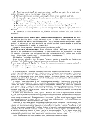 11. Tornei-me um escândalo aos meus opressores e vizinhos, um asco e terror para meus
amigos. Os que me vêem na rua fogem para longe de mim;
12. Fui esquecido como um morto em seus corações, tornei-me um recipiente quebrado.
13. Ao meu lado, ouço o desprezo de muitos que me envolvem! Eles conspiram juntos contra
mim, projetando tirar-me a alma.
14. Quanto a mim, Senhor, eu confio em ti e digo: tu és o meu Deus!
15. Meu destino está em tuas mãos: liberta-me da mão dos meus inimigos e perseguidores!
16. Faze brilhar tua face sobre o teu servo, salva-me por tua misericórdia, ó Senhor!
17. Que eu não me envergonhe de te invocar; envergonhados fiquem os ímpios, indo para o
Amente!
18. Emudeçam os lábios mentirosos que proferem insolências contra o justo, com soberba e
desprezo!”
50. Jesus elogia Matias e promete a seus discípulos que eles se sentarão em tronos com ele. Jesus,
ouvindo estas palavras, disse: "Muito bem [dito], Matias. Agora, no entanto, amém, eu vos digo:
Quando o número dos perfeitos estiver completo e o Todo for elevado, tomarei meu lugar no Tesouro
de Luz239
, e vós sentareis em doze poderes de luz, até que tenhamos restaurado todas as ordens dos
doze salvadores na região da herança de cada um deles."
Após dizer isto, acrescentou: "Compreendestes o que estou dizendo?"
Maria interpreta as palavras de Jesus. Maria adiantou-se e disse: "Ó Senhor, com relação a esta
questão, tu nos disseste outrora numa parábola: Vós aguardastes comigo nos julgamentos, e vou legar-
vos um reino240
, como meu Pai o legou a mim, para que possais comer e beber à minha mesa no meu
reino; e sentar-vos-eis em doze tronos241
e julgareis as doze tribos de Israel.”242
Ele lhe disse: "Muito bem dito, Maria."
Jesus continuou dizendo a seus discípulos: "a seguir, quando as emanações do Autocentrado
oprimiram Pistis Sophia no caos, ela proferiu o nono arrependimento, dizendo:
O nono arrependimento de Sophia. "1. Ó Luz, derrota aqueles que tiraram meu poder, tirando o
poder daqueles que tiraram o meu.
2. Pois eu sou o teu poder e tua luz243
. Vem e salva-me.
239
No início da estória, Jesus é apresentado como o par de Pistis Sophia, portanto, pertencendo ao 13º eon, ou o plano mental
concreto. Agora é dito, que, quando o processo evolutivo terminar, Jesus irá para o Tesouro de Luz, que é o plano mental
abstrato. Mais tarde, será dito que ele é o Primeiro Mistério Voltado Para Fora, ou seja, que pertence ao 3º Espaço dos
Mistérios do Inefável no plano divino. Jesus simboliza, portanto, o Eu Superior, enquanto Pistis Sophia representa a
conciência do eu inferior. Tudo aponta para o Mistério da Unidade, em que os diferentes aspectos do homem, em todos os
planos, são uma só coisa: "Eu e o Pai somos Um."
240
'O Reino dos Céus' é citado ao longo de toda a literatura gnóstica e da ortodoxa. Um exemplo das idéias ocultas dos
escritos gnósticos, para contrastar com a pobreza do conceito do 'Reino' entre os ortodoxos, pode ser tirado do Evangelho dos
Egípcios. Em resposta à questão de quando este reino viria, foi respondido: "Quando o Dois tornar-se Um, e o Exterior
tornar-se como o Interior, e o Macho e a Fêmea, nem Macho nem Fêmea." Duas interpretações das muitas que poderiam ser
dadas são: (a) a união de Manas Inferior com o Superior, da personalidade com a Individualidade; e (b) o retorno ao estado
andrógino, como será o caso nas Raças futuras. Assim, este Reino pode ser alcançado agora por indivíduos e pela
humanidade nas Raças futuras. (HPB)
241
Na teologia os que são chamados de 'Tronos', e que são o 'Assento de Deus', devem ser os primeiros homens encarnados
na Terra. Isto torna-se compreensível se levarmos em consideração inumeráveis séries de Manvantaras anteriores, pois então
o último teria que vir em primeiro, o primeiro em último. Neste contexto, os Anjos superiores, há inumeráveis eons atrás,
haviam rompido os 'Sete Círculos' e, desta forma, roubado o Fogo Sagrado. Em outras palavras, haviam assimilado durante
suas encarnações anteriores, nos mundos inferiores e superiores, toda a sabedoria existente - o reflexo de Mahat em seus
vários graus de intensidade. (The Secret Doctrine, II, 80). (HPB)
242
O significado de 'Israel' ficará claro nas seguintes idéias retiradas dos sistemas dos Naasenas (Ofitas) e de Justino, como
encontra-se na Philosophumena. O Êxodo dos Filhos de Israel do Egito (i.e., do corpo) foi impedido pelas águas do Grande
Jordão (o tipo de nascimento ou geração espiritual), que Jesus ordenou que parassem e corressem a montante (V, 7). Os
Filhos de Israel também cruzaram o Mar Vermelho e chegaram ao Deserto (i.e., nasceram no mundo de parto), onde se
encontram os deuses da destruição e o deus da salvação. Os primeiros são aqueles que impõem a necessidade de mudança,
de nascimento, naqueles que nasceram no mundo. Estes são as Serpentes do Deserto, e foi para que os Filhos de Israel
pudessem escapar das mordidas destes Poderes que Moisés mostrou a eles a Verdadeira e Perfeita Serpente. (V, 16). É
evidente das passagens acima que as Tribos de Israel são os homens deste mundo de matéria. (HPB)
243
Ocorreu uma expansão de consciência, agora Pistis Sophia está consciente de sua elevada posição.
71
 
