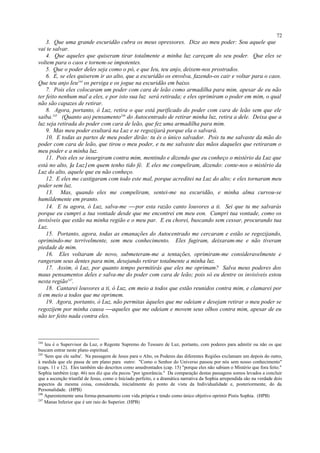 3. Que uma grande escuridão cubra os meus opressores. Dize ao meu poder: Sou aquele que
vai te salvar.
4. Que aqueles que quiseram tirar totalmente a minha luz careçam do seu poder. Que eles se
voltem para o caos e tornem-se impotentes.
5. Que o poder deles seja como o pó, e que Ieu, teu anjo, deixem-nos prostrados.
6. E, se eles quiserem ir ao alto, que a escuridão os envolva, fazendo-os cair e voltar para o caos.
Que teu anjo Ieu244
os persiga e os jogue na escuridão em baixo.
7. Pois eles colocaram um poder com cara de leão como armadilha para mim, apesar de eu não
ter feito nenhum mal a eles, e por isto sua luz será retirada; e eles oprimiram o poder em mim, o qual
não são capazes de retirar.
8. Agora, portanto, ó Luz, retira o que está purificado do poder com cara de leão sem que ele
saiba.245
(Quanto ao) pensamento246
do Autocentrado de retirar minha luz, retira a dele. Deixa que a
luz seja retirada do poder com cara de leão, que fez uma armadilha para mim.
9. Mas meu poder exultará na Luz e se regozijará porque ela o salvará.
10. E todas as partes de meu poder dirão: tu és o único salvador. Pois tu me salvaste da mão do
poder com cara de leão, que tirou o meu poder, e tu me salvaste das mãos daqueles que retiraram o
meu poder e a minha luz.
11. Pois eles se insurgiram contra mim, mentindo e dizendo que eu conheço o mistério da Luz que
está no alto, [a Luz] em quem tenho tido fé. E eles me compeliram, dizendo: conte-nos o mistério da
Luz do alto, aquele que eu não conheço.
12. E eles me castigaram com todo este mal, porque acreditei na Luz do alto; e eles tornaram meu
poder sem luz.
13. Mas, quando eles me compeliram, sentei-me na escuridão, e minha alma curvou-se
humildemente em pranto.
14. E tu agora, ó Luz, salva-me  por esta razão canto louvores a ti. Sei que tu me salvarás
porque eu cumpri a tua vontade desde que me encontrei em meu eon. Cumpri tua vontade, como os
invisíveis que estão na minha região e o meu par. E eu chorei, buscando sem cessar, procurando tua
Luz.
15. Portanto, agora, todas as emanações do Autocentrado me cercaram e estão se regozijando,
oprimindo-me terrivelmente, sem meu conhecimento. Eles fugiram, deixaram-me e não tiveram
piedade de mim.
16. Eles voltaram de novo, submeteram-me a tentações, oprimiram-me consideravelmente e
rangeram seus dentes para mim, desejando retirar totalmente a minha luz.
17. Assim, ó Luz, por quanto tempo permitirás que eles me oprimam? Salva meus poderes dos
maus pensamentos deles e salva-me do poder com cara de leão; pois só eu dentre os invisíveis estou
nesta região247
.
18. Cantarei louvores a ti, ó Luz, em meio a todos que estão reunidos contra mim, e clamarei por
ti em meio a todos que me oprimem.
19. Agora, portanto, ó Luz, não permitas àqueles que me odeiam e desejam retirar o meu poder se
regozijem por minha causa aqueles que me odeiam e movem seus olhos contra mim, apesar de eu
não ter feito nada contra eles.
244
Ieu é o Supervisor da Luz, o Regente Supremo do Tesouro de Luz, portanto, com poderes para admitir ou não os que
buscam entrar neste plano espiritual.
245
'Sem que ele saiba'. Na passagem de Jesus para o Alto, os Poderes das diferentes Regiões exclamam um depois do outro,
à medida que ele passa de um plano para outro: "Como o Senhor do Universo passou por nós sem nosso conhecimento"
(caps. 11 e 12). Eles também são descritos como amedrontados (cap. 15) "porque eles não sabiam o Mistério que fora feito."
Sophia também (cap. 46) nos diz que ela pecou "por ignorância." Da comparação destas passagens somos levados a concluir
que a ascenção triunfal de Jesus, como o Iniciado perfeito, e a dramática narrativa da Sophia arrependida são na verdade dois
aspectos da mesma coisa, considerada, inicialmente do ponto de vista da Individualidade e, posteriormente, do da
Personalidade. (HPB)
246
Aparentemente uma forma-pensamento com vida própria e tendo como único objetivo oprimir Pistis Sophia. (HPB)
247
Manas Inferior que é um raio do Superior. (HPB)
72
 