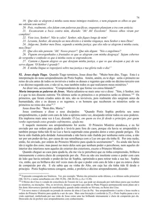 19. Que não se alegrem à minha custa meus inimigos traidores, e nem pisquem os olhos os que
me odeiam sem motivo!
20. Pois, realmente, eles falam com palavras pacíficas, enquanto planejam a ira com astúcia;
21. Escancaram a boca contra mim, dizendo: 'Ah! Ah! Excelente! Nossos olhos viram por
completo'.
22. Viste isso, Senhor! Não te cales! Senhor, não fiques longe de mim!
23. Levanta, Senhor, dá atenção ao meu direito e à minha vingança, meu Senhor e meu Deus!
24. Julga-me, Senhor meu Deus, segundo a minha justiça; que eles não se alegrem à minha custa,
meu Deus!
25. Que eles não pensem: 'Ah! Nosso prazer'! Que não digam: 'Nós o engolimos'!
26. Fiquem envergonhados e frustados os que se alegram com minha desgraça! Sejam cobertos
de vergonha e confusão os que à minha custa se engrandecem.
27. Cantem e fiquem alegres os que desejam minha justiça, e que os que desejam a paz de seu
servo digam: 'O Senhor é grande'!
28. E minha língua se regozijará sobre tua justiça e tua glória todo o dia!”
52. Jesus elogia Tiago. Quando Tiago terminou, Jesus disse-lhe: "Muito bem dito, Tiago. Esta é a
interpretação do nono arrependimento de Pistis Sophia. Amém, amém, eu te digo: serás o primeiro no
reino do céu antes de todos os invisíveis e todos os deuses e regentes que estão no décimo-terceiro eon
e no décimo-segundo eon; e não só tu, mas também todos os que realizarem meus mistérios."
Ao dizer isto, acrescentou: "Compreendestes de que forma vos estou falando?"
Maria interpreta as palavras de Jesus. Maria adiantou-se mais uma vez e disse: "Sim, ó Senhor, isto
é o que tu nos disseste outrora: 'Os últimos serão os primeiros e os primeiros serão os últimos.'249
Os
primeiros, que foram criados antes de nós, são os invisíveis, pois realmente eles surgiram antes da
humanidade, eles e os deuses e os regentes; e os homens que receberem os mistérios serão os
primeiros no reino dos céus250
."
Jesus disse-lhe: "Bem dito, Maria."
Jesus continuou e disse a seus discípulos: "Quando Pistis Sophia proferiu seu nono
arrependimento, o poder com cara de leão a oprimiu outra vez, desejando retirar todos os seus poderes.
Ela implorou mais uma vez à Luz, dizendo: Ó Luz, em quem eu tive fé desde o princípio, por quem
venho suportando estes grandes sofrimentos, ajuda-me.
E naquele momento seu arrependimento foi aceito. O Primeiro Mistério atendeu-a, e eu fui
enviado por sua ordem para ajudá-la e levá-la para fora do caos, porque ela havia se arrependido e
também porque tinha tido fé na Luz e havia suportado estas grandes dores e estes grande perigos. Ela
havia sido iludida pela deidade Autocentrada e não havia sido iludida por nenhuma outra coisa, a não
ser por um poder-de-luz, por causa de sua semelhança com a Luz em que ela tinha fé. Por esta razão,
então, fui enviado, por ordem do Primeiro Mistério para ajudá-la secretamente251
. Eu ainda não havia
ido à região dos eons; mas passei no meio deles sem que nenhum poder o percebesse, nem aqueles do
interior dos interiores nem aqueles do exterior dos exteriores, exceto o Primeiro Mistério.
Quando cheguei ao caos para ajudá-la, ela me viu (e percebeu) que eu tinha compreensão, brilhava
intensamente e estava cheio de compaixão por ela. Pois eu não era insolente como o poder com cara
de leão que havia retirado o poder-de-luz de Sophia, oprimindo-a para retirar toda a sua luz. Sophia
viu, então, que eu brilhava dez mil vezes mais do que o poder com cara de leão e que eu estava cheio
de compaixão por ela. E ela sabia que eu vinha do Alto, em cuja luz ela tinha tido fé desde o
princípio. Pistis Sophia tomou coragem, então, e proferiu o décimo arrependimento, dizendo:
249
Expressão consagrada nos Sinóticos. Ver, por exemplo: 'Muitos dos primeiros serão últimos, e os últimos serão primeiros'
(Mc 10,31); e outras semelhantes em: (Mt 19,30); (Mt 20,16); e, (Lc 13,30).
250
O Reino dos Céus é o estado de consciência do Tesouro de Luz, que pode ser alcançado por indivíduos puros que recebem
os mistérios, ou iniciações. Ora, os invisíveis, deuses e regentes que estão no Plano Psíquico permanecerão neste plano até o
fim deste Manvantara (período de manifestação), quando então entrarão no Nirvana, ou Reino dos Céus.
251
Um novo marco é alcançado na jornada de retorno da alma à Casa do Pai. Seu arrependimento é aceito e Jesus recebe a
ordem do Primeiro Mistério para ajudá-la a sair do caos. Mais uma Iniciação é conferida (a 2ª), e Pistis Sophia passa a ter a
visão espiritual, simbolizada por sua visão de Jesus como uma luz brilhando intensamente e cheio de compaixão por ela.
Doravante ela irá proferir seus arrependimentos com conhecimento.
74
 