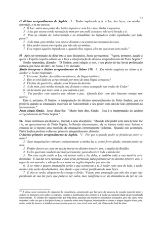 O décimo arrependimento de Sophia. 1. Tenho implorado a ti, ó Luz das luzes, em minha
opressão, e tu me ouviste.
2. Ó Luz, salva meu poder dos lábios injustos e sem lei e das ciladas traiçoeiras.
3. A luz que estava sendo retirada de mim por um ardil astucioso não será levada a ti.
4. Pois as ciladas do Autocentrado e as armadilhas do impiedoso estão espalhadas por toda
parte252
.
5. Ai de mim, pois minha casa estava distante e eu estava nas moradas do caos.
6. Meu poder estava em regiões que não são as minhas.
7. E eu roguei àqueles impiedosos e, quando lhes roguei, eles me atacaram sem razão."
53 Após ter terminado de dizer isto a seus discípulos, Jesus acrescentou: "Agora, portanto, aquele a
quem o Espírito impeliu adiante-se e faça a interpretação do décimo arrependimento de Pistis Sophia."
Simão respondeu, dizendo: "Ó Senhor, com relação a isto, o teu poder-de-luz havia profetizado
outrora, por meio de Davi, no Salmo 119, dizendo:
Simão interpreta o décimo arrependimento do Salmo 119. 1. Em minha angústia eu clamo a ti,
Senhor, e Tu me respondes.
2. Livra-me, Senhor, dos lábios mentirosos, da língua traidora!
3. Que te será dado ou acrescentado por meio de uma língua astuciosa?
4. Flechas de guerreiro, afiadas com brasas do deserto.
5. Ai de mim, pois minha morada está distante e estou acampado nas tendas de Cedar!
6. Já há muito que moro com os que odeiam a paz.
7. Fui pacífico com aqueles que odeiam a paz. Quando falei com eles lutaram comigo sem
motivo.
Esta é, portanto, Ó Senhor, a interpretação do décimo arrependimento de Pistis Sophia, que ela
proferiu quando as emanações materiais do Autocentrado e seu poder com cara de leão oprimiram-na
intensamente.”
Jesus elogia Simão. Jesus disse-lhe: "Muito bem dito, Simão. Esta é a interpretação do décimo
arrependimento de Pistis Sophia."
54. Jesus continuou seu discurso, dizendo a seus discípulos: "Quando este poder com cara de leão me
viu, ao aproximar-me de Pistis Sophia, brilhando intensamente, ele se tornou ainda mais furioso e
emanou de si mesmo uma multidão de emanações extremamente violentas. Quando isto aconteceu,
Pistis Sophia proferiu o décimo primeiro arrependimento, dizendo:
O décimo primeiro arrependimento de Sophia. "1. Por que o grande poder se fortaleceu entre os
maus?
2. Suas maquinações retiram constantemente a minha luz e, como ferro afiado, retiram poder de
mim.
3. Preferi descer ao caos em vez de morar no décimo-terceiro eon, a região da Retidão.
4. E eles queriam conduzir-me traiçoeiramente, para absorver toda a minha luz.
5. Por esta razão então a Luz vai retirar toda a luz deles, e também toda a sua matéria será
destruída. E sua luz será retirada, e não terão permissão para permanecer no décimo terceiro eon, o
lugar de sua morada, e não terão seu nome na região daqueles que viverão.
6. E as vinte e quatro emanações verão o que aconteceu a ti, ó poder com cara de leão, e terão
medo e não serão desobedientes, mas darão o que estiver purificado de suas luzes.
7. E elas te verão, alegrar-se-ão contigo e dirão: ‘Vejam, uma emanação que não deu o que está
purificado de sua luz para que pudesse ser salva, mas vangloriava-se da abundância da luz de seu
252
A alma, neste momento de expansão de consciência, compreende que faz parte da natureza do mundo material atrair e
seduzir os humanos com todos os engodos, visando a gratificação dos sentidos e a ilusão da separatividade da personalidade
autocentrada. As ciladas dos regentes estão por toda parte, atacando até mesmo os discípulos avançados, pois são como virus
mutantes: cada vez que o discípulo alcança o controle sobre uma fraqueza, imunizando-se contra o ataque daquele virus, este,
então, muda de forma e a batalha recomeça mais uma vez, num nível mais sutil, até a libertação final da alma.
75
 